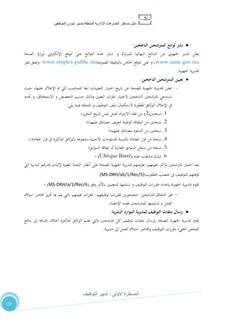 ‫دليل‬‫التصرفا‬ ‫مساطر‬‫ت‬‫اإلدارية‬‫المتعلقة‬‫شؤو‬ ‫بتدبير‬‫ن‬‫الموظفين‬
‫األولى‬ ‫المسطرة‬:‫التوظيف‬ ‫تدبير‬
10
‫الناجحين‬ ‫المترشحين‬ ‫لوائح‬ ‫نشر‬:
‫الصحة‬ ‫ارة‬‫ز‬‫لو‬ ‫اإللكرتوين‬ ‫املوقع‬ ‫على‬ ‫ائح‬‫و‬‫الل‬ ‫هذه‬ ‫تنشر‬ ‫و‬ ‫اة‬‫ر‬‫للمبا‬ ‫النهائية‬ ‫النتائج‬ ‫عن‬ ‫اجلهوي‬ ‫املدير‬ ‫يعلن‬
www.sante.gov.ma،‫العمومية‬ ‫بالوظيفة‬ ‫اخلاص‬ ‫املوقع‬ ‫على‬ ‫و‬public.ma-www.emploi،‫مبقر‬ ‫وتعلق‬
‫اجلهوية‬ ‫ية‬‫ر‬‫املدي‬.
‫الناجحين‬ ‫المترشحين‬ ‫تعيين‬:
-‫حيث‬ ،‫عليها‬ ‫اإلعالن‬ ‫مت‬ ‫اليت‬ ‫للمناصب‬ ‫تبعا‬ ‫التعيينات‬ ‫اختيار‬ ‫يخ‬‫ر‬‫تا‬ ‫عن‬ ‫للصحة‬ ‫اجلهوية‬ ‫ية‬‫ر‬‫املدي‬ ‫تعلن‬
‫املرتشحني‬ ‫تستدعي‬‫حتدد‬ ‫و‬ ،‫االستحقاق‬ ‫و‬ ‫التخصص‬ ‫حسب‬ ‫وذلك‬ ‫التعيني‬ ‫ات‬‫ر‬‫مق‬ ‫الختيار‬ ‫الناجحني‬
‫يلي‬ ‫فيما‬ ‫املتمثلة‬ ‫و‬ ،‫التوظي‬ ،‫مل‬ ‫الستكمال‬ ‫املطلوبة‬ ‫الوثائق‬ ‫اإلعالن‬ ‫يف‬:
0.‫نسختني‬(2)‫ير‬‫ر‬‫التح‬ ‫يخ‬‫ر‬‫تا‬ ‫نفس‬ ‫حتمل‬ ‫االزدياد‬ ‫عقد‬ ‫من‬‫؛‬
2.‫من‬ ‫نسختني‬‫ال‬‫بطاقة‬‫الوطنية‬‫عليهما‬ ‫مصادق‬ ،‫ي‬‫ر‬‫لتع‬‫؛‬
7.‫الدبلوم‬ ‫من‬ ‫نسختني‬‫عليهما‬ ‫مصادق‬‫؛‬
4.‫ار‬‫ر‬‫ق‬ ‫من‬ ‫نسخة‬‫املعادلة‬ ‫ار‬‫ر‬‫ق‬ ‫يف‬ ‫املذكورة‬ ‫بالوثائق‬ ‫مشفوعة‬ ‫األجنبية‬ ‫للدبلومات‬ ‫بالنسبة‬ ‫املعادلة‬‫؛‬
8.‫ابق‬‫و‬‫الس‬ ‫بطاقة‬ ‫أو‬ ‫العدلية‬ ‫ابق‬‫و‬‫الس‬ ‫سجل‬ ‫من‬ ‫نسخة‬‫؛‬
2.‫عليه‬ ‫مشطب‬ ‫شيك‬(Chèque Barré)‫؛‬
،‫تعيينهم‬ ‫اكز‬‫ر‬‫مل‬ ‫املرتشحني‬ ‫اختيار‬ ‫بعد‬‫للصحة‬ ‫اجلهوية‬ ‫ية‬‫ر‬‫املدي‬ ‫تعرضهم‬‫على‬‫اليت‬ ‫البدنية‬ ‫هتم‬‫ر‬‫قد‬ ‫إلثبات‬ ‫الطبية‬ ‫اللجنة‬ ‫أنظار‬
‫املطلوب؛‬ ‫املنصب‬ ‫يف‬ ،‫للتوظي‬ ‫تؤهلهم‬(MS-DRH/ab/1/Rec/5)
‫وفق‬ ‫باألمر‬ ‫للمعنيني‬ ‫تسلمها‬ ‫و‬ ،‫التوظي‬ ‫ات‬‫ر‬‫مقر‬ ‫بإعداد‬ ‫اجلهوية‬ ‫ية‬‫ر‬‫املدي‬ ‫تقوم‬(MS-DRH/a/1/Rec/6)‫؛‬
-‫املرتشحني‬ ‫التحاق‬ ‫فور‬-‫توظيفهم‬ ‫ات‬‫ر‬‫مبقر‬ ‫مصحوبني‬-‫تعيينهم‬ ‫ات‬‫ر‬‫مبق‬‫استالم‬ ‫حماضر‬ ‫ير‬‫ر‬‫حت‬ ‫هبا‬ ‫يتم‬ ‫،اليت‬
‫اإلمضاء‬ ‫قصد‬ ‫للمرتشحني‬ ‫تسليمها‬ ‫و‬ ‫العمل‬.
‫ية‬‫ر‬‫البش‬ ‫الموارد‬ ‫ية‬‫ر‬‫لمدي‬ ‫التوظيف‬ ‫ملفات‬ ‫إرسال‬:
‫نتائج‬ ‫إىل‬ ‫إضافة‬ ،‫أعاله‬ ‫املذكورة‬ ‫الوثائق‬ ‫تضم‬ ‫اليت‬‫و‬ ‫املرتشحني‬ ‫كل‬ ،‫توظي‬ ‫ملفات‬ ‫بإرسال‬ ‫للصحة‬ ‫اجلهوية‬ ‫ية‬‫ر‬‫املدي‬ ‫تقوم‬
،‫التوظي‬ ‫ات‬‫ر‬‫مقر‬ ‫الطيب؛‬ ‫الفحص‬‫ية‬‫ر‬‫مدي‬ ‫إىل‬ ‫العمل‬ ‫استالم‬ ‫وحماضر‬.
 