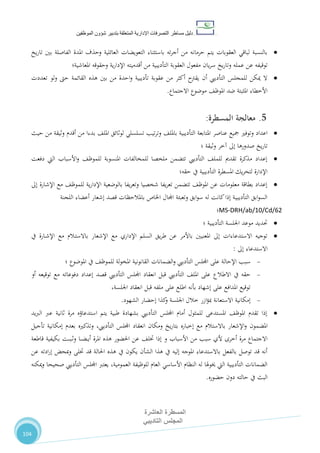 ‫دليل‬‫التصرفا‬ ‫مساطر‬‫ت‬‫اإلدارية‬‫المتعلقة‬‫شؤو‬ ‫بتدبير‬‫ن‬‫الموظفين‬
‫المسطرة‬‫العاشرة‬
‫التاديبي‬ ‫المجلس‬
104
‫يخ‬‫ر‬‫تا‬ ‫بني‬ ‫الفاصلة‬ ‫املدة‬ ‫وحذف‬ ‫العائلية‬ ‫التعويضات‬ ‫باستثناء‬ ‫ته‬‫ر‬‫أج‬ ‫من‬ ‫حرمانه‬ ‫يتم‬ ‫العقوبات‬ ‫لباقي‬ ‫بالنسبة‬
‫عمله‬ ‫عن‬ ‫توقيفه‬‫وت‬‫يان‬‫ر‬‫س‬ ‫يخ‬‫ر‬‫ا‬‫وحقوقه‬ ‫ية‬‫ر‬‫اإلدا‬ ‫أقدميته‬ ‫من‬ ‫التأديبية‬ ‫العقوبة‬ ‫مفعول‬‫املعاشية‬‫؛‬
‫تعددت‬ ‫لو‬‫و‬ ‫حىت‬ ‫القائمة‬ ‫هذه‬ ‫بني‬ ‫من‬ ‫احدة‬‫و‬ ‫تأديبية‬ ‫عقوبة‬ ‫من‬ ‫أكثر‬ ‫يقرتح‬ ‫أن‬ ‫التأدييب‬ ‫للمجلس‬ ‫ميكن‬ ‫ال‬
‫االجتماع‬ ‫موضوع‬ ،‫املوظ‬ ‫ضد‬ ‫املثبتة‬ ‫األخطاء‬.
5.‫معالجة‬‫المسطرة‬:
‫عناصر‬ ‫مجيع‬ ‫وتوفري‬ ‫اعداد‬،‫باملل‬ ‫التأديبية‬ ‫املتابعة‬‫تسلسلي‬ ‫تيب‬‫ر‬‫وت‬‫حيث‬ ‫من‬ ‫وثيقة‬ ‫أقدم‬ ‫من‬ ‫بدءا‬ ،‫املل‬ ‫لوثائق‬
‫وثيقة‬ ‫آخر‬ ‫إىل‬ ‫صدورها‬ ‫يخ‬‫ر‬‫تا‬‫؛‬
‫دفعت‬ ‫اليت‬ ‫األسباب‬‫و‬ ،‫للموظ‬ ‫املنسوبة‬ ‫للمخالفات‬ ‫ملخصا‬ ‫تتضمن‬ ‫التأدييب‬ ،‫للمل‬ ‫تقدمي‬ ‫مذكرة‬ ‫إعداد‬
‫يف‬ ‫التأديبية‬ ‫املسطرة‬ ‫يك‬‫ر‬‫لتح‬ ‫اإلدارة‬‫حقه؛‬
‫إىل‬ ‫اإلشارة‬ ‫مع‬ ،‫للموظ‬ ‫ية‬‫ر‬‫اإلدا‬ ‫بالوضعية‬ ‫يفا‬‫ر‬‫وتع‬ ‫شخصيا‬ ‫يفا‬‫ر‬‫تع‬ ‫تتضمن‬ ،‫املوظ‬ ‫عن‬ ‫معلومات‬ ‫بطاقة‬ ‫إعداد‬
‫اللجنة‬ ‫أعضاء‬ ‫إشعار‬ ‫قصد‬ ‫باملالحظات‬ ‫اخلاص‬ ‫اجملال‬ ‫وتعبئة‬ ‫ابق‬‫و‬‫س‬ ‫له‬ ‫كانت‬‫إذا‬ ‫ـة‬‫ي‬‫التأديب‬ ‫ابق‬‫و‬‫الس‬
MS-DRH/ab/10/Cd/62‫؛‬
‫التأديبية‬ ‫اجللسة‬ ‫موعد‬ ‫حتديد‬‫؛‬
‫اإلشعار‬ ‫مع‬ ‫اإلداري‬ ‫السلم‬ ‫يق‬‫ر‬‫ط‬ ‫عن‬ ‫باألمر‬ ‫املعنيني‬ ‫إىل‬ ‫االستدعاءات‬ ‫توجيه‬‫ـالم‬‫ت‬‫باالس‬‫يف‬ ‫ـارة‬‫ش‬‫اإل‬ ‫مع‬
‫االستدعاء‬‫إىل‬:
‫س‬‫املوضوع‬ ‫يف‬ ،‫للموظ‬ ‫لة‬‫و‬‫املخ‬ ‫القانونية‬ ‫الضمانات‬‫و‬ ‫التأدييب‬ ‫اجمللس‬ ‫على‬ ‫اإلحالة‬ ‫بب‬‫؛‬
‫يف‬ ‫حقه‬‫االطالع‬‫قبل‬ ‫التأدييب‬ ،‫املل‬ ‫على‬‫انعقاد‬‫اجمللس‬‫التأدييب‬‫قصد‬‫أو‬ ‫توقيعه‬ ‫مع‬ ‫دفوعاته‬ ‫إعداد‬
‫انعقاد‬ ‫قبل‬ ‫ملفه‬ ‫على‬ ‫اطلع‬ ‫بأنه‬ ‫إشهاد‬ ‫على‬ ‫املدافع‬ ‫توقيع‬،‫اجللسة‬
‫إمكانية‬‫ازر‬‫ؤ‬‫مب‬ ‫االستعانة‬‫خالل‬‫اجللسة‬‫الشهود‬ ‫إحضار‬ ‫كذا‬‫و‬.
‫يد‬‫رب‬‫ال‬ ‫عرب‬ ‫ثانية‬ ‫مرة‬ ‫استدعاؤه‬ ‫يتم‬ ‫طبية‬ ‫بشهادة‬ ‫التأدييب‬ ‫اجمللس‬ ‫أمام‬ ‫للمثول‬ ‫املستدعى‬ ،‫املوظ‬ ‫تقدم‬ ‫إذا‬
‫املضمون‬‫يخ‬‫ر‬‫بتا‬ ‫إخباره‬ ‫مع‬ ‫باالستالم‬ ‫اإلشعار‬‫و‬‫انعقاد‬ ‫ومكان‬،‫التأدييب‬ ‫اجمللس‬‫بعدم‬ ‫وتذكريه‬‫تأجيل‬ ‫إمكانية‬
‫من‬ ‫سبب‬ ‫ألي‬ ‫أخرى‬ ‫مرة‬ ‫االجتماع‬‫و‬ ‫األسباب‬،‫ختل‬ ‫إذا‬‫قاطعة‬ ‫بكيفية‬ ‫ـت‬‫ـ‬‫ـ‬‫ب‬‫ـ‬‫ـ‬‫ث‬‫و‬ ‫ـا‬‫ـ‬‫ـ‬‫ض‬‫ـ‬‫ـ‬‫ي‬‫أ‬ ‫املرة‬ ‫هذه‬ ‫احلضور‬ ‫عن‬
‫يف‬ ‫يكون‬ ‫الشأن‬ ‫هذا‬ ‫يف‬ ‫إليه‬ ‫املوجه‬ ‫باالستدعاء‬ ‫بالفعل‬ ‫توصل‬ ‫قد‬ ‫أنه‬‫ختلى‬ ‫قد‬ ‫احلالة‬ ‫هذه‬‫ادته‬‫ر‬‫إ‬ ‫مبحض‬‫و‬‫عن‬
،‫العمومية‬ ‫للوظيفة‬ ‫العام‬ ‫األساسي‬ ‫النظام‬ ‫له‬ ‫خيوهلا‬ ‫اليت‬ ‫التأديبية‬ ‫الضمانات‬‫اجمللس‬ ‫يعترب‬‫صحيحا‬ ‫التأدييب‬‫ميكنه‬‫و‬
‫البث‬‫حضوره‬ ‫دون‬ ‫حالته‬ ‫يف‬.
 