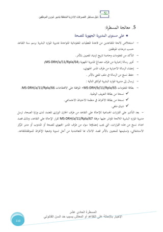 ‫دليل‬‫التصرفا‬ ‫مساطر‬‫ت‬‫اإلدارية‬‫المتعلقة‬‫شؤو‬ ‫بتدبير‬‫ن‬‫الموظفين‬
‫المسطرة‬‫الحادي‬‫عشر‬
‫القانوني‬ ‫السن‬ ‫حد‬ ‫بسبب‬ ‫المعاش‬ ‫أو‬ ‫التقاعد‬ ‫على‬ ‫باإلحالة‬ ‫اإلخبار‬
110
5.‫معالجة‬‫المسطرة‬:
‫على‬‫مستوى‬‫الجهوية‬ ‫ية‬‫ر‬‫المدي‬‫للصحة‬
-‫املتقاعدين‬ ‫الئحة‬ ‫استخالص‬‫التقاعد‬ ‫سنة‬ ‫برسم‬ ‫ية‬‫ر‬‫البش‬ ‫ارد‬‫و‬‫امل‬ ‫ية‬‫ر‬‫مبدي‬ ‫اجدة‬‫و‬‫املت‬ ‫املعلوماتية‬ ‫املعطيات‬ ‫قاعدة‬ ‫من‬
‫املوظفني‬ ‫درجات‬ ‫حسب‬
-‫ازدياد‬ ‫يخ‬‫ر‬‫تا‬ ‫وخاصة‬ ‫املعلومات‬ ‫من‬ ‫التأكد‬‫باألمر‬ ‫املعنيني‬.
-‫اجلهوية‬ ‫ية‬‫ر‬‫املدي‬ ‫مصاحل‬ ‫طرف‬ ‫من‬ ‫ية‬‫ر‬‫إخبا‬ ‫رسالة‬ ‫ير‬‫ر‬‫حت‬(MS-DRH/a/11/Rpla/64)
-‫ية‬‫ر‬‫االخبا‬ ‫الرسالة‬ ‫إمضاء‬،‫اجلهوي‬ ‫املدير‬ ‫طرف‬ ‫من‬
-‫الرس‬ ‫من‬ ‫نسخ‬ ‫حفظ‬‫الة‬‫املعين‬ ،‫مل‬ ‫يف‬‫باألمر‬.
-‫التالية‬ ‫الوثائق‬ ‫ية‬‫ر‬‫البش‬ ‫ارد‬‫و‬‫امل‬ ‫ية‬‫ر‬‫مدي‬ ‫إىل‬ ‫إرسال‬:
-‫املعلومات‬ ‫بطاقة‬MS-DRH/b/11/Rpla/65+‫االقتطاعات‬ ‫على‬ ‫افقة‬‫و‬‫امل‬MS-DRH/a/11/Rpla/66.
‫الوطنية‬ ،‫ي‬‫ر‬‫التع‬ ‫بطاقة‬ ‫من‬ ‫نسخة‬.
‫نسخة‬‫منظمة‬ ‫يف‬ ‫اط‬‫ر‬‫االخن‬ ‫بطاقة‬ ‫من‬‫االجتماعي‬ ‫االحتياط‬.
‫ملغى‬ ‫شيك‬.
-‫على‬ ‫لإلحالة‬ ‫اجلماعية‬ ‫ات‬‫ر‬‫ا‬‫ر‬‫الق‬ ‫على‬ ‫التأشري‬ ‫بعد‬‫لدى‬ ‫املعتمد‬ ‫اري‬‫ز‬‫الو‬ ‫اخلازن‬ ‫طرف‬ ‫من‬ ‫التقاعد‬‫ارة‬‫ز‬‫و‬‫الصحة‬،‫ترسل‬
‫عليها‬ ‫املؤشر‬ ‫الالئحة‬ ‫ية‬‫ر‬‫البش‬ ‫ارد‬‫و‬‫امل‬ ‫ية‬‫ر‬‫مدي‬‫مرفقة‬MS-DRH/a/11/Rpla/67‫ل‬‫التقاعد‬ ‫على‬ ‫اإلحالة‬ ‫ار‬‫ر‬‫ق‬،‫قصد‬ ‫وذلك‬
‫ا‬‫عداد‬‫ات‬‫ر‬‫ا‬‫ر‬‫الق‬ ‫هذه‬ ‫من‬ ‫نسخ‬،‫جيب‬ ‫اليت‬‫إمضاؤها‬‫اء‬‫و‬‫س‬‫اجلهوي‬ ‫املدير‬ ‫طرف‬ ‫من‬‫امل‬ ‫أو‬ ‫للصحة‬‫أو‬ ‫ندوب‬‫كز‬‫املر‬ ‫مدير‬
،‫االستشفائي‬‫قصد‬ ‫باألمر‬ ‫للمعنيني‬ ‫وتسليمها‬‫هبا‬ ‫االدالء‬‫لل‬‫تعاضدية‬‫أجل‬ ‫من‬‫للموظفاملتقاعد‬ ‫اط‬‫ر‬‫اإلخن‬ ‫وضعية‬ ‫تسوية‬.
 