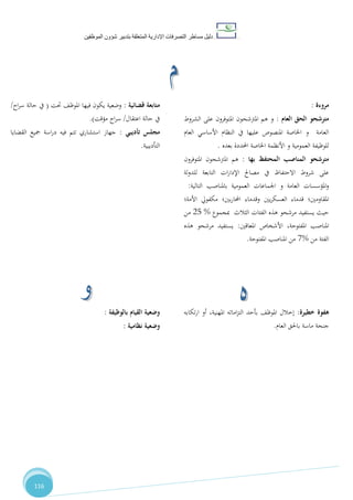 ‫دليل‬‫التصرفا‬ ‫مساطر‬‫ت‬‫اإلدارية‬‫المتعلقة‬‫شؤو‬ ‫بتدبير‬‫ن‬‫الموظفين‬
116
‫مروءة‬:
‫العام‬ ‫الحق‬ ‫مترشحو‬:‫ا‬ ‫على‬ ‫املتوفرون‬ ‫املرتشحون‬ ‫هم‬ ‫و‬‫لشروط‬
‫العام‬ ‫األساسي‬ ‫النظام‬ ‫يف‬ ‫عليها‬ ‫املنصوص‬ ‫اخلاصة‬ ‫و‬ ‫العامة‬
‫بعده‬ ‫احملددة‬ ‫اخلاصة‬ ‫األنظمة‬ ‫و‬ ‫العمومية‬ ‫للوظيفة‬.
‫بها‬ ‫المحتفظ‬ ‫المناصب‬ ‫مترشحو‬:‫املتوفرون‬ ‫املرتشحون‬ ‫هم‬
‫لة‬‫و‬‫للد‬ ‫التابعة‬ ‫ات‬‫ر‬‫اإلدا‬ ‫مصاحل‬ ‫يف‬ ‫االحتفاظ‬ ‫شروط‬ ‫على‬
‫الت‬ ‫باملناصب‬ ‫العمومية‬ ‫اجلماعات‬ ‫و‬ ‫العامة‬ ‫املؤسسات‬‫و‬‫الية‬:
‫املقاومني؛‬‫بني؛‬‫ر‬‫احملا‬ ‫وقدماء‬ ‫يني‬‫ر‬‫العسك‬ ‫قدماء‬‫األمة؛‬ ‫مكفويل‬
‫الثالث‬ ‫الفئات‬ ‫هذه‬ ‫مرشحو‬ ‫يستفيد‬ ‫حيث‬‫مبجموع‬%28‫من‬
،‫املفتوحة‬ ‫املناصب‬‫املعاقني‬ ‫األشخاص‬:‫هذه‬ ‫مرشحو‬ ‫يستفيد‬
‫من‬ ‫الفئة‬%1‫املفتوحة‬ ‫املناصب‬ ‫من‬.
‫قضائية‬ ‫متابعة‬:‫حتت‬ ،‫املوظ‬ ‫فيها‬ ‫يكون‬ ‫وضعية‬(‫حالة‬ ‫يف‬‫اح‬‫ر‬‫س‬/
‫اعتقال‬ ‫حالة‬ ‫يف‬/‫مؤقت‬ ‫اح‬‫ر‬‫س‬.)
‫تأديبي‬ ‫مجلس‬:‫القضايا‬ ‫مجيع‬ ‫اسة‬‫ر‬‫د‬ ‫فيه‬ ‫تتم‬ ‫استشاري‬ ‫جهاز‬
‫التأديبية‬.
‫خطيرة‬ ‫هفوة‬:‫تكابه‬‫ر‬‫ا‬ ‫أو‬ ،‫املهنية‬ ‫اماته‬‫ز‬‫الت‬ ‫بأحد‬ ،‫املوظ‬ ‫إخالل‬
‫العام‬ ‫باحلق‬ ‫ماسة‬ ‫جنحة‬.
‫بالوظيفة‬ ‫القيام‬ ‫وضعية‬:
‫نظامية‬ ‫وضعية‬:
 
