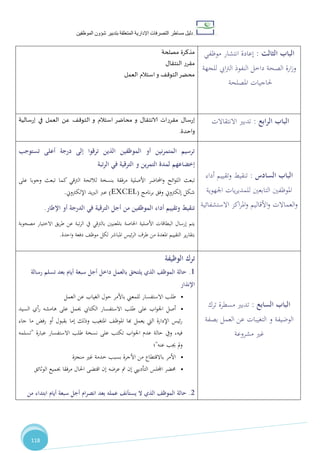 ‫دليل‬‫التصرفا‬ ‫مساطر‬‫ت‬‫اإلدارية‬‫المتعلقة‬‫شؤو‬ ‫بتدبير‬‫ن‬‫الموظفين‬
118
‫مصلحة‬ ‫مذكرة‬
‫النتقال‬ ‫مقرر‬
‫العمل‬ ‫استالم‬‫و‬ ‫التوقف‬‫محضر‬
‫الثالت‬ ‫الباب‬:‫موظفي‬ ‫انتشار‬ ‫إعادة‬
‫للجهة‬ ‫ايب‬‫رت‬‫ال‬ ‫النفوذ‬ ‫داخل‬ ‫الصحة‬ ‫ارة‬‫ز‬‫و‬
‫املصلحة‬ ‫حلاجيات‬
‫مقررات‬ ‫إرسال‬‫الا‬‫نتق‬‫إرسالية‬ ‫في‬ ‫العمل‬ ‫عن‬ ‫التوقف‬ ‫و‬ ‫استالم‬ ‫محاضر‬ ‫و‬ ‫ال‬
‫واحدة‬.
‫ابع‬‫ر‬‫ال‬ ‫الباب‬:‫تدبري‬‫االنتقاالت‬
‫تستوجب‬ ‫أعلى‬ ‫درجة‬ ‫إلى‬ ‫ترقوا‬ ‫الذين‬ ‫الموظفين‬ ‫أو‬ ‫نين‬‫ر‬‫المتم‬ ‫ترسيم‬
‫التمرين‬ ‫لمدة‬ ‫إخضاعهم‬‫و‬‫تب‬‫ر‬‫ال‬ ‫في‬ ‫الترقية‬‫ة‬
‫ت‬‫الرتقي‬ ‫لالئحة‬ ‫بنسخة‬ ‫مرفقة‬ ‫األصلية‬ ‫احملاضر‬‫و‬ ‫ائح‬‫و‬‫الل‬ ‫بعث‬‫على‬ ‫وجوبا‬ ‫تبعث‬ ‫كما‬
‫إلكرتوين‬ ‫شكل‬‫وفق‬‫نامج‬‫ر‬‫ب‬EXCEL))‫ال‬ ‫عرب‬‫يد‬‫رب‬‫اإللكرتوين‬.
‫اإلطار‬ ‫أو‬ ‫الدرجة‬ ‫في‬ ‫الترقية‬ ‫أجل‬ ‫من‬ ‫الموظفين‬ ‫أداء‬ ‫وتقييم‬ ‫تنقيط‬.
‫اخلاص‬ ‫األصلية‬ ‫البطاقات‬ ‫إرسال‬ ‫يتم‬‫ة‬‫بالرتقي‬ ‫باملعنيني‬‫االختيار‬ ‫يق‬‫ر‬‫ط‬ ‫عن‬ ‫تبة‬‫ر‬‫ال‬ ‫يف‬‫مصحوبة‬
‫ا‬ ‫التقييم‬ ‫ير‬‫ر‬‫بتقا‬‫مل‬‫عد‬‫طرف‬ ‫من‬ ‫ة‬‫احدة‬‫و‬ ‫دفعة‬ ،‫موظ‬ ‫لكل‬ ‫املباشر‬ ‫ئيس‬‫ر‬‫ال‬.
‫السادس‬ ‫الباب‬:‫أداء‬ ‫وتقييم‬ ‫تنقيط‬
‫اجلهوية‬ ‫يات‬‫ر‬‫للمدي‬ ‫التابعني‬ ‫املوظفني‬
‫اكز‬‫ر‬‫امل‬‫و‬ ‫األقاليم‬‫و‬ ‫العماالت‬‫و‬‫ا‬‫الستشفائية‬
‫الوظيفة‬ ‫ترك‬
1.‫رسالة‬ ‫تسلم‬ ‫بعد‬ ‫أيام‬ ‫سبعة‬ ‫أجل‬ ‫داخل‬ ‫بالعمل‬ ‫يلتحق‬ ‫الذي‬ ‫الموظف‬ ‫حالة‬
‫اإلنذار‬
•‫للمعين‬ ‫االستفسار‬ ‫طلب‬‫العمل‬ ‫عن‬ ‫الغياب‬ ‫حول‬ ‫باألمر‬
•‫أصل‬‫السيد‬ ‫أي‬‫ر‬ ‫هامشه‬ ‫على‬ ‫حيمل‬ ‫الكتايب‬ ‫االستفسار‬ ‫طلب‬ ‫على‬ ‫اب‬‫و‬‫اجل‬
‫جاء‬ ‫ما‬ ‫رفض‬ ‫أو‬ ‫بقبول‬ ‫إما‬ ‫وذلك‬ ‫املتغيب‬ ،‫املوظ‬ ‫هبا‬ ‫يعمل‬ ‫اليت‬ ‫اإلدارة‬ ‫ئيس‬‫ر‬
‫عبارة‬ ‫االستفسار‬ ‫طلب‬ ‫نسخة‬ ‫على‬ ‫تكتب‬ ‫اب‬‫و‬‫اجل‬ ‫عدم‬ ‫حالة‬ ‫ويف‬ ،‫فيه‬"‫تسلمه‬
‫عنه‬ ‫جيب‬ ‫مل‬‫و‬"‫؛‬
•‫منجزة‬ ‫غري‬ ‫خدمة‬ ‫بسبب‬ ‫األجرة‬ ‫من‬ ‫باالقتطاع‬ ‫األمر‬
•‫الوثائق‬ ‫جبميع‬ ‫مرفقا‬ ‫احلال‬ ‫اقتضى‬ ‫إن‬ ‫عرضه‬ ‫مت‬ ‫إن‬ ‫التأدييب‬ ‫اجمللس‬ ‫حمضر‬
2.‫من‬ ‫ابتداء‬ ‫أيام‬ ‫سبعة‬ ‫أجل‬ ‫ام‬‫ر‬‫انص‬ ‫بعد‬ ‫عمله‬ ‫يستأنف‬ ‫ال‬ ‫الذي‬ ‫الموظف‬ ‫حالة‬
‫السابع‬ ‫الباب‬:‫مسطرة‬ ‫تدبري‬‫ترك‬
‫الوضيفة‬‫بصفة‬ ‫العمل‬ ‫عن‬ ‫التغيبات‬ ‫و‬
‫مشروعة‬ ‫غري‬
 