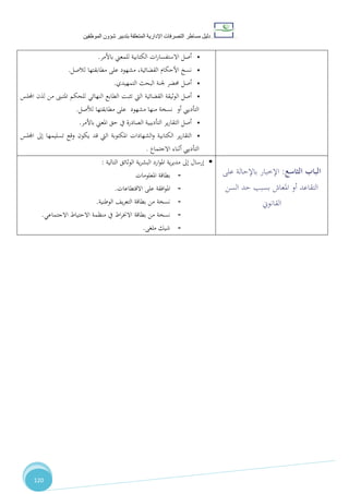 ‫دليل‬‫التصرفا‬ ‫مساطر‬‫ت‬‫اإلدارية‬‫المتعلقة‬‫شؤو‬ ‫بتدبير‬‫ن‬‫الموظفين‬
120
•‫باألمر‬ ‫للمعين‬ ‫الكتابية‬ ‫ات‬‫ر‬‫االستفسا‬ ‫أصل‬.
•‫لالصل‬ ‫مطابقتها‬ ‫على‬ ‫مشهود‬ ،‫القضائية‬ ‫األحكام‬ ‫نسخ‬.
•‫التمهيدي‬ ‫البحث‬ ‫جلنة‬ ‫حمضر‬ ‫أصل‬.
•‫اليت‬ ‫القضائية‬ ‫الوثيقة‬ ‫أصل‬‫اجمللس‬ ‫لذن‬ ‫من‬ ‫املتبىن‬ ‫للحكم‬ ‫النهائي‬ ‫الطابع‬ ‫تثبت‬
‫لألصل‬ ‫مطابقتها‬ ‫على‬ ‫مشهود‬ ‫منها‬ ‫نسخة‬ ‫أو‬ ‫التأدييب‬.
•‫باألمر‬ ‫املعين‬ ‫حق‬ ‫يف‬ ‫الصادرة‬ ‫التأديبية‬ ‫ير‬‫ر‬‫التقا‬ ‫أصل‬.
•‫اجمللس‬ ‫إىل‬ ‫تسليمها‬ ‫وقع‬ ‫يكون‬ ‫قد‬ ‫اليت‬ ‫املكتوبة‬ ‫الشهادات‬‫و‬ ‫الكتابية‬ ‫ير‬‫ر‬‫التقا‬
‫االجتماع‬ ‫أثناء‬ ‫التأدييب‬.
‫التالية‬ ‫الوثائق‬ ‫ية‬‫ر‬‫البش‬ ‫ارد‬‫و‬‫امل‬ ‫ية‬‫ر‬‫مدي‬ ‫إىل‬ ‫إرسال‬:
-‫املعلومات‬ ‫بطاقة‬
-‫االقتطاعات‬ ‫على‬ ‫افقة‬‫و‬‫امل‬.
-‫الوطنية‬ ،‫ي‬‫ر‬‫التع‬ ‫بطاقة‬ ‫من‬ ‫نسخة‬.
-‫منظمة‬ ‫يف‬ ‫اط‬‫ر‬‫االخن‬ ‫بطاقة‬ ‫من‬ ‫نسخة‬‫االجتماعي‬ ‫االحتياط‬.
-‫ملغى‬ ‫شيك‬.
‫الثا‬ ‫الباب‬‫سع‬:‫على‬ ‫باإلحالة‬ ‫اإلخبار‬
‫السن‬ ‫حد‬ ‫بسبب‬ ‫املعاش‬ ‫أو‬ ‫التقاعد‬
‫القانوين‬
 