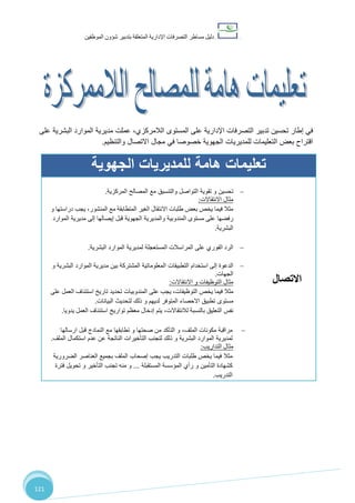 ‫دليل‬‫التصرفا‬ ‫مساطر‬‫ت‬‫اإلدارية‬‫المتعلقة‬‫شؤو‬ ‫بتدبير‬‫ن‬‫الموظفين‬
121
‫إطار‬ ‫في‬‫تحسين‬‫اإلدارية‬ ‫التصرفات‬ ‫تدبير‬‫الالمركزي‬ ‫المستوى‬ ‫على‬‫مديرية‬ ‫عملت‬ ،‫البشرية‬ ‫الموارد‬‫على‬
‫اقتراح‬‫ال‬ ‫بعض‬‫للمديريات‬ ‫تعليمات‬‫ا‬ ‫مجال‬ ‫في‬ ‫خصوصا‬ ‫الجهوية‬‫والتنظيم‬ ‫التصال‬.
‫الجهوية‬ ‫للمديريات‬ ‫هامة‬ ‫تعليمات‬
‫االتصال‬
‫تقوية‬ ‫و‬ ‫تحسين‬‫ال‬ ‫مع‬ ‫والتنسيق‬ ‫التواصل‬‫مصالح‬‫المركزية‬.
‫االنتقاالت‬ ‫مثال‬:
‫و‬ ‫دراستها‬ ‫يجب‬ ،‫المنشور‬ ‫مع‬ ‫المتطابقة‬ ‫الغير‬ ‫االنتقال‬ ‫طلبات‬ ‫بعض‬ ‫يخص‬ ‫فيما‬ ‫مثال‬
‫رفض‬‫ها‬‫مستوى‬ ‫على‬‫ال‬‫مندوب‬‫ية‬‫والمدير‬‫ية‬‫ال‬‫جهوية‬‫قبل‬‫إلى‬ ‫إيصالها‬‫مديرية‬‫الموارد‬
‫البشرية‬.
‫الرد‬‫ال‬‫فور‬‫ي‬‫على‬‫الم‬‫ر‬‫ا‬‫سال‬‫ت‬‫لمديرية‬ ‫المستعجلة‬‫البشرية‬ ‫الموارد‬.
‫إلى‬ ‫الدعوة‬‫استخدام‬‫ا‬‫ال‬ ‫لتطبيقات‬‫و‬ ‫البشرية‬ ‫الموارد‬ ‫مديرية‬ ‫بين‬ ‫المشتركة‬ ‫معلوماتية‬
‫الجهات‬.
‫االنتقاالت‬ ‫و‬ ‫التوظيفات‬ ‫مثال‬:
‫يخص‬ ‫فيما‬ ‫مثال‬‫على‬ ‫يجب‬ ،‫التوظيفات‬‫المندوبيات‬‫تحديد‬‫تاريخ‬‫على‬ ‫العمل‬ ‫استئناف‬
‫مستوى‬‫ل‬ ‫ذلك‬ ‫و‬ ‫لديهم‬ ‫المتوفر‬ ‫االحصاء‬ ‫تطبيق‬‫البيانات‬ ‫تحديث‬.
‫التعليق‬ ‫نفس‬‫بالنسبة‬‫لال‬،‫نتقاالت‬‫ت‬ ‫معظم‬ ‫إدخال‬ ‫يتم‬‫واريخ‬‫العمل‬ ‫استئناف‬‫يدويا‬.
‫الملف‬ ‫مكونات‬ ‫مراقبة‬،‫النمادج‬ ‫مع‬ ‫تطابقها‬ ‫و‬ ‫صحتها‬ ‫من‬ ‫التأكد‬ ‫و‬‫قبل‬‫ارسالها‬
‫لمديرية‬‫البشرية‬ ‫الموارد‬‫الملف‬ ‫استكمال‬ ‫عدم‬ ‫عن‬ ‫الناتجة‬ ‫التأخيرات‬ ‫لتجنب‬ ‫ذلك‬ ‫و‬.
‫التداريب‬ ‫مثال‬:
‫طلبات‬ ‫يخص‬ ‫فيما‬ ‫مثال‬‫التدريب‬‫ب‬ ‫الملف‬ ‫إصحاب‬ ‫يجب‬‫الضرورية‬ ‫العناصر‬ ‫جميع‬
‫ك‬‫التأمين‬ ‫شهادة‬‫و‬‫رأي‬‫المستقبلة‬ ‫المؤسسة‬...‫تحويل‬ ‫و‬ ‫التأخير‬ ‫تجنب‬ ‫منه‬ ‫و‬‫فترة‬
‫التدريب‬.
‫هامة‬ ‫تعليمات‬
‫الالممركزة‬ ‫للمصالح‬
 