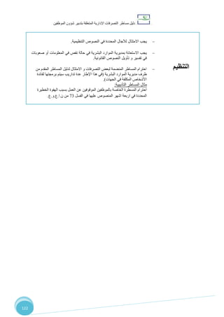 ‫دليل‬‫التصرفا‬ ‫مساطر‬‫ت‬‫اإلدارية‬‫المتعلقة‬‫شؤو‬ ‫بتدبير‬‫ن‬‫الموظفين‬
122
‫التنظيم‬
‫يجب‬‫االمتثال‬‫التنظيمية‬ ‫النصوص‬ ‫في‬ ‫المحددة‬ ‫لآلجال‬.
‫حالة‬ ‫في‬ ‫البشرية‬ ‫الموارد‬ ‫بمديرية‬ ‫االستعانة‬ ‫يجب‬‫نقص‬‫المعلومات‬ ‫في‬‫أ‬‫و‬‫صعوبات‬
‫تفسير‬ ‫في‬‫تأويل‬ ‫و‬‫ا‬‫لنصوص‬‫ال‬‫قانونية‬.
‫من‬ ‫المقدم‬ ‫المساطر‬ ‫لدليل‬ ‫االمتثال‬ ‫و‬ ‫التصرفات‬ ‫لبعض‬ ‫المنضمة‬ ‫المساطر‬ ‫احترام‬
‫مديرية‬ ‫طرف‬‫البشرية‬ ‫الموارد‬(‫لفائدة‬ ‫برمجتها‬ ‫سيتم‬ ‫تداريب‬ ‫عدة‬ ‫اإلطار‬ ‫هذا‬ ‫في‬
‫الجهات‬ ‫في‬ ‫المكلفة‬ ‫األشخاص‬.)
‫التأديبية‬ ‫المساطر‬ ‫مثال‬:
‫احترام‬‫الخاصة‬ ‫المسطرة‬‫الخطيرة‬ ‫الهفوة‬ ‫بسبب‬ ‫العمل‬ ‫عن‬ ‫الموقوفين‬ ‫بالموظفين‬
‫اشهر‬ ‫اربعة‬ ‫في‬ ‫المحددة‬‫الفسل‬ ‫في‬ ‫عليها‬ ‫المنصوص‬37‫من‬‫ن‬.‫ا‬.‫ع‬.‫و‬.‫ع‬.
 