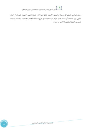 ‫دليل‬‫التصرفا‬ ‫مساطر‬‫ت‬‫اإلدارية‬‫المتعلقة‬‫شؤو‬ ‫بتدبير‬‫ن‬‫الموظفين‬
‫الثانية‬ ‫المسطرة‬‫الرخص‬ ‫تدبير‬
16
‫السادة‬ ‫أو‬ ،‫للصحة‬ ‫اجلهويني‬ ‫ين‬‫ر‬‫املدي‬ ‫السادة‬ ‫إىل‬ ‫تدبريها‬ ‫بشأن‬ ‫اإلمضاء‬ ‫تفويض‬ ‫مت‬ ‫رخصة‬ ‫كل‬ ،‫ي‬‫ر‬‫تع‬ ‫يلي‬ ‫فيما‬ ‫وسيتم‬
‫وتدعيمها‬ ‫وتظمينها‬ ،‫معاجلتها‬ ‫يف‬ ‫املتبعة‬ ‫املسطرة‬ ‫ح‬‫شر‬ ‫مع‬ ،‫اإلستشفائية‬ ‫اكز‬‫ر‬‫امل‬ ‫اء‬‫ر‬‫مد‬ ‫السادة‬ ‫أو‬ ،‫الصحة‬ ‫ارة‬‫ز‬‫و‬ ‫مندويب‬
‫القانونية‬ ‫بالنصوص‬‫العمل‬ ‫هبا‬ ‫اجلاري‬ ‫التنظيمية‬‫و‬.
 