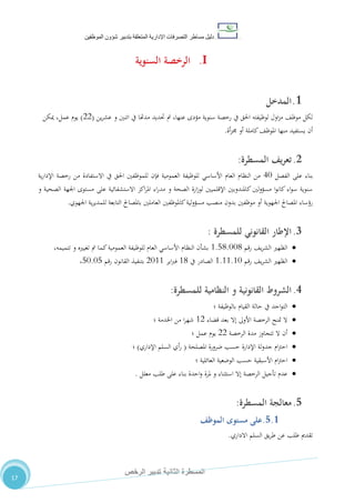 ‫دليل‬‫التصرفا‬ ‫مساطر‬‫ت‬‫اإلدارية‬‫المتعلقة‬‫شؤو‬ ‫بتدبير‬‫ن‬‫الموظفين‬
‫الثانية‬ ‫المسطرة‬‫الرخص‬ ‫تدبير‬
17
I.‫السنوية‬ ‫الرخصة‬
1.‫المدخل‬
‫ين‬‫ر‬‫عش‬ ‫و‬ ‫اتنني‬ ‫يف‬ ‫مدهتا‬ ‫حتديد‬ ‫مت‬ ،‫عنها‬ ‫مؤدى‬ ‫سنوية‬ ‫رخصة‬ ‫يف‬ ‫احلق‬ ‫لوظيفته‬ ‫اول‬‫ز‬‫م‬ ،‫موظ‬ ‫لكل‬(22)‫ميكن‬ ،‫عمل‬ ‫يوم‬
‫أة‬‫ز‬‫جم‬ ‫أو‬ ‫كاملة‬،‫املوظ‬ ‫منها‬ ‫يستفيد‬ ‫أن‬.
2.‫يف‬‫ر‬‫تع‬‫المسطرة‬:
‫الفصل‬ ‫على‬ ‫بناء‬41‫العمومية‬ ‫للوظيفة‬ ‫األساسي‬ ‫العام‬ ‫النظام‬ ‫من‬‫ية‬‫ر‬‫اإلدا‬ ‫رخصة‬ ‫من‬ ‫االستفادة‬ ‫يف‬ ‫احلق‬ ‫للموظفني‬ ‫فإن‬
‫و‬ ‫الصحية‬ ‫اجلهة‬ ‫مستوى‬ ‫على‬ ‫االستشفائية‬ ‫اكز‬‫ر‬‫امل‬ ‫اء‬‫ر‬‫مد‬ ‫و‬ ‫الصحة‬ ‫ارة‬‫ز‬‫لو‬ ‫اإلقلميني‬ ‫كاملندوبني‬ ‫لني‬‫و‬‫مسؤ‬ ‫ا‬‫و‬‫كان‬ ‫اء‬‫و‬‫س‬ ‫سنوية‬
‫كا‬‫لية‬‫و‬‫مسؤ‬ ‫منصب‬ ‫بدون‬ ‫موظفني‬ ‫أو‬ ‫اجلهوية‬ ‫املصاحل‬ ‫رؤساء‬‫اجلهوي‬ ‫ية‬‫ر‬‫للمدي‬ ‫التابعة‬ ‫باملصاحل‬ ‫العاملني‬ ‫ملوظفني‬.
3.‫للمسطرة‬ ‫القانوني‬ ‫اإلطار‬:
‫رقم‬ ،‫ي‬‫ر‬‫الش‬ ‫الظهري‬0.80.110،‫تتميمه‬ ‫و‬ ‫تغيريه‬ ‫مت‬ ‫كما‬‫العمومية‬ ‫للوظيفة‬ ‫العام‬ ‫األساسي‬ ‫النظام‬ ‫بشأن‬
‫رقم‬ ،‫ي‬‫ر‬‫الش‬ ‫الظهري‬0.00.01‫يف‬ ‫الصادر‬00‫اير‬‫رب‬‫ف‬2100‫رقم‬ ‫القانون‬ ‫بتنفيذ‬81.18،
4.‫الشروط‬‫للمسطرة‬ ‫النظامية‬ ‫و‬ ‫القانونية‬:
‫بالوظيفة‬ ‫القيام‬ ‫حالة‬ ‫يف‬ ‫اجد‬‫و‬‫الت‬‫؛‬
‫قضاء‬ ‫بعد‬ ‫إال‬ ‫األوىل‬ ‫الرخصة‬ ‫متنح‬ ‫ال‬02‫اخلدمة‬ ‫من‬ ‫ا‬‫ر‬‫شه‬‫؛‬
‫الرخصة‬ ‫مدة‬ ‫تتجاوز‬ ‫ال‬ ‫أن‬22‫عمل‬ ‫يوم‬‫؛‬
‫املصلحة‬ ‫ضرورة‬ ‫حسب‬ ‫اإلدارة‬ ‫لة‬‫و‬‫جد‬ ‫ام‬‫رت‬‫اح‬(‫اإلداري‬ ‫السلم‬ ‫أي‬‫ر‬)‫؛‬
‫الع‬ ‫الوضعية‬ ‫حسب‬ ‫األسبقية‬ ‫ام‬‫رت‬‫اح‬‫ائلية‬‫؛‬
‫معلل‬ ‫طلب‬ ‫على‬ ‫بناء‬ ‫احدة‬‫و‬ ‫ملرة‬ ‫و‬ ‫استثناء‬ ‫إال‬ ‫الرخصة‬ ‫تأجيل‬ ‫عدم‬.
5.‫معالجة‬‫المسطرة‬:
5.1.‫مستوى‬ ‫على‬‫الموظف‬
‫االداري‬ ‫السلم‬ ‫يق‬‫ر‬‫ط‬ ‫عن‬ ‫طلب‬ ‫تقدمي‬.
 