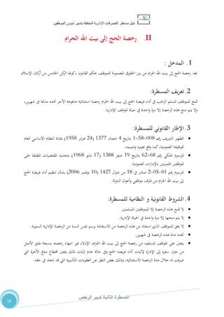 ‫دليل‬‫التصرفا‬ ‫مساطر‬‫ت‬‫اإلدارية‬‫المتعلقة‬‫شؤو‬ ‫بتدبير‬‫ن‬‫الموظفين‬
‫الثانية‬ ‫المسطرة‬‫الرخص‬ ‫تدبير‬
19
II.‫رخصة‬‫الحج‬‫إلى‬‫بيت‬‫اهلل‬‫الحرام‬
1.‫ال‬‫مدخل‬:
‫رخصة‬ ‫تعد‬‫احلج‬‫إىل‬‫بيت‬‫اهلل‬‫ام‬‫ر‬‫احل‬‫احلقوق‬ ‫بني‬ ‫من‬‫حبكم‬ ،‫للموظ‬ ‫املضمونة‬‫القانون‬‫اإلسالم‬ ‫كان‬‫أر‬ ‫من‬ ‫اخلامس‬ ‫كن‬‫الر‬ ‫،كوهنا‬.
2.‫المسطرة‬ ‫يف‬‫ر‬‫تع‬:
،‫ين‬‫ر‬‫شه‬ ‫يف‬ ‫مدهتا‬ ‫حتدد‬ ‫األجر‬ ‫مدفوعة‬ ‫استثنائية‬ ‫رخصة‬ ‫ام‬‫ر‬‫احل‬ ‫اهلل‬ ‫بيت‬ ‫إىل‬ ‫احلج‬ ‫يضة‬‫ر‬‫ف‬ ‫أداء‬ ‫يف‬ ‫اغب‬‫ر‬‫ال‬ ‫املسلم‬ ،‫للموظ‬ ‫متنح‬
‫ية‬‫ر‬‫اإلدا‬ ،‫املوظ‬ ‫حياة‬ ‫يف‬ ‫احدة‬‫و‬ ‫مرة‬ ‫إال‬ ‫الرخصة‬ ‫هذه‬ ‫منح‬ ‫يتم‬ ‫وال‬.
3.‫اإلطار‬‫القانوني‬‫للمسطرة‬:
‫رقم‬ ،‫ي‬‫ر‬‫الش‬ ‫الظهري‬110-80-0‫يخ‬‫ر‬‫بتا‬4‫شعبان‬0711(24‫اير‬‫رب‬‫ف‬0580)‫العام‬ ‫األساسي‬ ‫النظام‬ ‫مبثابة‬
‫وتتميمه‬ ‫تغيريه‬ ‫وقع‬ ‫كما‬،‫العمومية‬ ‫للوظيفة‬.
‫رقم‬ ‫امللكي‬ ‫املرسوم‬20-22‫يخ‬‫ر‬‫بتا‬05‫صفر‬0700(01‫مايو‬0520)‫على‬ ‫املطبقة‬ ‫املقتضيات‬ ‫بتحديد‬
‫باإلدا‬ ‫نني‬‫ر‬‫املتم‬ ‫املوظفني‬‫العمومية‬ ‫ات‬‫ر‬.
‫رقم‬ ‫املرسوم‬10-18-2‫يف‬ ‫صادر‬00‫ال‬‫و‬‫ش‬ ‫من‬0421(01‫نوفمرب‬2112)‫احلج‬ ‫يضة‬‫ر‬‫ف‬ ‫أداء‬ ‫تنظيم‬ ‫بشأن‬
‫لة‬‫و‬‫الد‬ ‫ان‬‫و‬‫أع‬‫و‬ ‫موظفي‬ ‫طرف‬ ‫من‬ ‫ام‬‫ر‬‫احل‬ ‫اهلل‬ ‫بيت‬ ‫إىل‬.
4.‫ا‬‫لشروط‬‫القانونية‬‫و‬‫النظامية‬‫للمسطرة‬:
‫املسلمني‬ ‫للموظفني‬ ‫إال‬ ‫الرخصة‬ ‫هذه‬ ‫متنح‬ ‫ال‬.
‫مرة‬ ‫إال‬ ‫منحها‬ ‫يتم‬ ‫ال‬‫ية‬‫ر‬‫اإلدا‬ ‫احلياة‬ ‫يف‬ ‫احدة‬‫و‬.
‫السنوية‬ ‫ية‬‫ر‬‫اإلدا‬ ‫الرخصة‬ ‫من‬ ‫السنة‬ ‫نفس‬ ‫برسم‬ ‫االستفادة‬ ‫من‬ ‫الرخصة‬ ‫هذه‬ ‫من‬ ‫استفاد‬ ‫الذي‬ ،‫للموظ‬ ‫حيق‬ ‫ال‬.
‫ين‬‫ر‬‫شه‬ ‫يف‬ ‫الرخصة‬ ‫هذه‬ ‫مدة‬ ‫حتدد‬.
‫األصل‬ ‫طبق‬ ‫بنسخة‬ ‫رخصته‬ ‫انتهاء‬ ‫فور‬ ‫اإلدالء‬ ،‫ام‬‫ر‬‫احل‬ ‫اهلل‬ ‫بيت‬ ‫إىل‬ ‫احلج‬ ‫رخصة‬ ‫من‬ ‫املستفيد‬ ،‫املوظ‬ ‫على‬ ‫يتعني‬
‫من‬‫احلج‬ ‫يضة‬‫ر‬‫ف‬ ‫أداء‬ ‫إلثبات‬ ‫اإلدارة‬ ‫إىل‬ ‫سفره‬ ‫از‬‫و‬‫ج‬.‫اليت‬ ‫األجرة‬ ‫مبلغ‬ ‫اقتطاع‬ ‫يتعني‬ ‫ذلك‬ ‫إثبات‬ ‫عدم‬ ‫حالة‬ ‫ويف‬
‫حقه‬ ‫يف‬ ‫تتخذ‬ ‫قد‬ ‫اليت‬ ‫التأديبية‬ ‫العقوبات‬ ‫عن‬ ‫النظر‬ ‫بغض‬ ‫وذلك‬ ،‫االستثنائية‬ ‫الرخصة‬ ‫مدة‬ ‫خالل‬ ‫له‬ ‫صرفت‬.
 