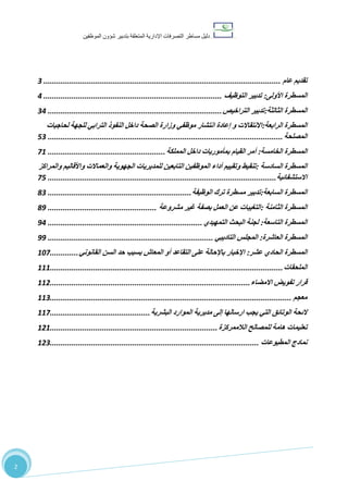 ‫دليل‬‫التصرفا‬ ‫مساطر‬‫ت‬‫اإلدارية‬‫المتعلقة‬‫شؤو‬ ‫بتدبير‬‫ن‬‫الموظفين‬
22
‫تقديم‬‫عام‬.............................................................................................................3
‫المسطرة‬‫األولى‬:‫تدبير‬‫التوظيف‬..................................................................................4
‫المسطرة‬‫الثالثة‬:‫تدبير‬‫التراخيص‬................................................................................34
‫المسطرة‬‫الرابعة‬:‫االنتقاالت‬‫و‬‫إعادة‬‫انتشار‬‫موظفي‬‫وزارة‬‫الصحة‬‫داخل‬‫النفوذ‬‫الترابي‬‫للجهة‬‫لحاجيات‬
‫المصلحة‬............................................................................................................33
‫المسطرة‬‫الخامسة‬:‫أمر‬‫القيام‬‫بمأموريات‬‫داخل‬‫المملكة‬......................................................17
‫المسطرة‬‫السادسة‬:‫تنقيط‬‫وتقييم‬‫أداء‬‫الموظفين‬‫التابعين‬‫للمديريات‬‫الجهوية‬‫والعماالت‬‫واألقاليم‬‫والمراكز‬
‫االستشفائية‬.........................................................................................................13
‫المسطرة‬‫السابعة‬:‫تدبير‬‫مسطرة‬‫ترك‬‫الوظيفة‬..................................................................33
‫المسطرة‬‫الثامنة‬:‫التغيبات‬‫عن‬‫العمل‬‫بصفة‬‫غير‬‫مشروعة‬..................................................38
‫المسطرة‬‫التاسعة‬:‫لجنة‬‫البحث‬‫التمهيدي‬.......................................................................84
‫المسطرة‬‫العاشرة‬:‫المجلس‬‫التاديبي‬............................................................................88
‫المسطرة‬‫الحادي‬‫عشر‬:‫اإلخبار‬‫باإلحالة‬‫على‬‫التقاعد‬‫أو‬‫المعاش‬‫بسبب‬‫حد‬‫السن‬‫القانوني‬.............701
‫الملحقات‬...........................................................................................................777
‫قرار‬‫تفويض‬‫االمضاء‬............................................................................................771
‫معج‬‫م‬...............................................................................................................773
‫الئحة‬‫الوتائق‬‫التي‬‫يجب‬‫ارسالها‬‫إلى‬‫مديرية‬‫الموارد‬‫البشرية‬..............................................771
‫تعليمات‬‫هامة‬‫للمصالح‬‫الالممركزة‬.............................................................................717
‫نمادج‬‫المطبوعات‬................................................................................................713
 