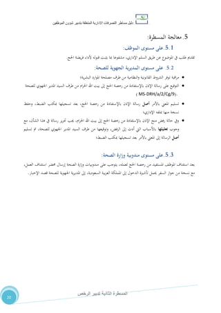 ‫دليل‬‫التصرفا‬ ‫مساطر‬‫ت‬‫اإلدارية‬‫المتعلقة‬‫شؤو‬ ‫بتدبير‬‫ن‬‫الموظفين‬
‫الثانية‬ ‫المسطرة‬‫الرخص‬ ‫تدبير‬
20
5.‫معالجة‬‫المسطرة‬:
5.1.‫مستوى‬ ‫على‬‫الموظف‬:
‫تقدمي‬‫طلب‬‫يف‬‫املوضوع‬‫عن‬‫يق‬‫ر‬‫ط‬‫السلم‬‫يضة‬‫ر‬‫ف‬ ‫ألداء‬ ‫له‬‫و‬‫قب‬ ‫يثبت‬ ‫مبا‬ ‫مشفوعا‬ ،‫اإلداري‬‫احلج‬.
5.2.‫مستوى‬ ‫على‬‫ية‬‫ر‬‫المدي‬‫الجهوية‬‫للصحة‬:
‫اقبة‬‫ر‬‫م‬‫توفر‬‫الشروط‬‫القانونية‬‫النظامية‬‫و‬‫من‬‫طرف‬‫مصلحة‬‫ارد‬‫و‬‫امل‬‫ية؛‬‫ر‬‫البش‬
‫املدير‬ ‫السيد‬ ‫طرف‬ ‫من‬ ‫ام‬‫ر‬‫احل‬ ‫اهلل‬ ‫بيت‬ ‫إىل‬ ‫احلج‬ ‫رخصة‬ ‫من‬ ‫باإلستفادة‬ ‫اإلذن‬ ‫رسالة‬ ‫على‬ ‫التوقيع‬‫للصحة‬ ‫اجلهوي‬
.( MS-DRH/a/2/Cg/9)
‫باألمر‬ ‫املعين‬ ‫تسليم‬‫أصل‬‫وحفظ‬ ،‫الضبط‬ ‫مبكتب‬ ‫تسجيلها‬ ‫بعد‬ ،‫احلج‬ ‫رخصة‬ ‫من‬ ‫باإلستفادة‬ ‫اإلذن‬ ‫رسالة‬
‫اإلداري‬ ‫مبلفه‬ ‫منها‬ ‫نسخة‬‫؛‬
‫مع‬ ،‫الشأن‬ ‫هذا‬ ‫يف‬ ‫رسالة‬ ‫ير‬‫ر‬‫حت‬ ‫جيب‬ ،‫ام‬‫ر‬‫احل‬ ‫اهلل‬ ‫بيت‬ ‫إىل‬ ‫احلج‬ ‫رخصة‬ ‫من‬ ‫باإلستفادة‬ ‫اإلذن‬ ‫منح‬ ‫رفض‬ ‫حالة‬ ‫ويف‬
‫وجوب‬‫تعليلها‬‫تسليم‬ ‫مت‬ ،‫للصحة‬ ‫اجلهوي‬ ‫املدير‬ ‫السيد‬ ‫طرف‬ ‫من‬ ‫وتوقيعها‬ ،‫الرفض‬ ‫إىل‬ ‫أدت‬ ‫اليت‬ ‫باألسباب‬
‫أصل‬‫الضبط‬ ‫مبكتب‬ ‫تسجيلها‬ ‫بعد‬ ‫باألمر‬ ‫املعين‬ ‫إىل‬ ‫الرسالة‬‫؛‬
5.3.‫م‬ ‫على‬‫ستوى‬‫مندوبي‬‫ة‬‫الصحة‬ ‫وزارة‬:
‫ب‬،‫العمل‬ ‫استئناف‬ ‫حمضر‬ ‫إرسال‬ ‫الصحة‬ ‫ارة‬‫ز‬‫و‬ ‫مندوبيات‬ ‫على‬ ‫يتوجب‬ ،‫لعمله‬ ‫احلج‬ ‫رخصة‬ ‫من‬ ‫املستفيد‬ ،‫املوظ‬ ‫استئناف‬ ‫عد‬
‫حيمل‬ ‫السفر‬ ‫از‬‫و‬‫ج‬ ‫من‬ ‫نسخة‬ ‫مع‬‫تأشرية‬‫الدخول‬‫إىل‬‫اململكة‬‫بية‬‫ر‬‫الع‬،‫السعودية‬‫اإلخبار‬ ‫قصد‬ ‫للصحة‬ ‫اجلهوية‬ ‫ية‬‫ر‬‫املدي‬ ‫إىل‬.
 
