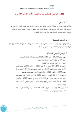 ‫دليل‬‫التصرفا‬ ‫مساطر‬‫ت‬‫اإلدارية‬‫المتعلقة‬‫شؤو‬ ‫بتدبير‬‫ن‬‫الموظفين‬
‫الثانية‬ ‫المسطرة‬‫الرخص‬ ‫تدبير‬
21
III.‫من‬ ‫أقل‬ ‫األمد‬ ‫قصيرة‬ ‫صحية‬ ‫ألسباب‬ ‫الرخص‬09‫يوما‬
1.‫ال‬‫مدخل‬:
‫خيول‬‫للم‬‫رخصة‬ ،‫وظ‬‫امل‬‫اليت‬ ‫ا‬‫ر‬‫األم‬ ‫الئحة‬ ‫ضمن‬ ‫تدخل‬ ‫ال‬ ‫إصابة‬ ‫أو‬ ‫مبر‬ ‫يصاب‬ ‫عندما‬ ‫األمد‬ ‫قصرية‬ ‫ر‬‫متنح‬‫احلق‬
‫يف‬ ‫قائمتها‬ ‫احملددة‬ ‫األمد‬ ‫متوسطة‬ ‫املر‬ ‫رخصة‬ ‫أو‬ ‫األمد‬ ‫طويلة‬ ‫املر‬ ‫رخصة‬ ‫يف‬‫النصوص‬‫القانونية‬‫هبا‬ ‫اجلاري‬‫العمل‬.
‫متنح‬‫ال‬ ‫هذه‬‫رخصة‬‫الطبية‬ ‫الشهادة‬ ‫على‬ ‫بناء‬‫م‬،‫املوظ‬ ‫طرف‬ ‫من‬ ‫هبا‬ ‫دىل‬.
2.‫يف‬‫ر‬‫تع‬‫المسطرة‬:
‫ختول‬ ‫اليت‬‫و‬ ‫قانونيا‬ ‫احملددة‬ ‫ا‬‫ر‬‫األم‬ ‫قائمة‬ ‫ضمن‬ ‫تدخل‬ ‫ال‬ ‫إصابة‬ ‫أو‬ ‫مبر‬ ‫يصاب‬ ‫عندما‬ ،‫للموظ‬ ‫متنح‬ ‫اليت‬ ‫الرخص‬ ‫هي‬
‫األمد‬ ‫متوسطة‬ ‫املر‬ ‫رخصة‬ ‫أو‬ ‫األمد‬ ‫طويلة‬ ‫املر‬ ‫رخصة‬ ‫يف‬ ‫احلق‬.
3.‫اإلطار‬‫القانوني‬‫للمسطرة‬:
•،‫ي‬‫ر‬‫ش‬ ‫ظهري‬0.80.110‫يخ‬‫ر‬‫بتا‬24‫اير‬‫رب‬‫ف‬0580‫العمومية‬ ‫للوظيفة‬ ‫العام‬ ‫النظام‬ ‫بشأن‬.
•‫الفصل‬75‫العمومية‬ ‫للوظيفة‬ ‫العام‬ ‫األساسي‬ ‫النظام‬ ‫من‬.
•‫الفصل‬44‫للوظيفة‬ ‫العام‬ ‫األساسي‬ ‫النظام‬ ‫من‬.
•‫رقم‬ ‫املرسوم‬2.54.215‫يف‬ ‫صادر‬8‫صفر‬0402(4‫ليوز‬‫و‬‫ي‬0558)‫ق‬ ‫بتحديد‬‫ائمة‬
‫الفصل‬ ‫يف‬ ‫إليها‬ ‫املشار‬ ‫ا‬‫ر‬‫األم‬47‫رقم‬ ،‫ي‬‫ر‬‫الش‬ ‫الظهري‬ ‫من‬ ‫املكرر‬0.80.110‫يف‬ ‫الصادر‬4
‫شعبان‬0711(24‫اير‬‫رب‬‫ف‬0580‫العمومية‬ ‫للوظيفة‬ ‫العام‬ ‫األساسي‬ ‫النظام‬ ‫شأن‬ ‫يف‬.
•‫رقم‬ ‫املرسوم‬2.55.0205‫يف‬ ‫صادر‬2‫صفر‬0420(01‫ماي‬2111)‫كيفية‬‫مبوجبه‬ ‫حتدد‬
‫ا‬ ‫الظهري‬ ‫مقتضيات‬ ‫تطبيق‬‫رقم‬ ،‫ي‬‫ر‬‫لش‬0.80.110‫يف‬ ‫الصادر‬4‫شعبان‬0711(24‫اير‬‫رب‬‫ف‬
0580‫صحية‬ ‫ألسباب‬ ‫بالرخص‬ ‫املتعلق‬ ،‫العمومية‬ ‫للوظيفة‬ ‫العام‬ ‫األساسي‬ ‫النظام‬ ‫شأن‬ ‫يف‬
‫الوالدة‬ ‫ورخصة‬.
•‫رقم‬ ‫منشور‬04/‫ب‬ ‫م‬ ‫م‬/‫م‬.‫يخ‬‫ر‬‫بتا‬ ‫ص‬2/18/2112‫اهد‬‫و‬‫الش‬ ‫على‬ ‫املصادقة‬ ‫و‬ ‫اقبة‬‫ر‬‫بامل‬ ‫املتعلق‬
‫املر‬ ‫رخص‬ ‫تنظم‬ ‫اليت‬ ‫الطبية‬.(‫نسية‬‫ر‬‫بالف‬)
 