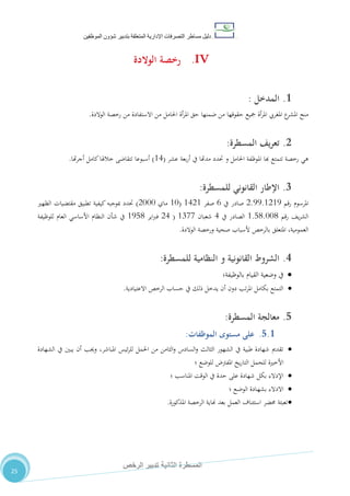 ‫دليل‬‫التصرفا‬ ‫مساطر‬‫ت‬‫اإلدارية‬‫المتعلقة‬‫شؤو‬ ‫بتدبير‬‫ن‬‫الموظفين‬
‫الثانية‬ ‫المسطرة‬‫الرخص‬ ‫تدبير‬
25
IV.‫رخص‬‫ة‬‫الوالدة‬
1.‫ال‬‫مدخل‬:
‫ا‬ ‫حق‬ ‫ضمنها‬ ‫من‬ ‫حقوقها‬ ‫مجيع‬ ‫أة‬‫ر‬‫امل‬ ‫املغريب‬ ‫ع‬‫املشر‬ ‫منح‬‫أة‬‫ر‬‫مل‬‫الوالدة‬ ‫رخصة‬ ‫من‬ ‫االستفادة‬ ‫من‬ ‫احلامل‬.
2.‫المسطرة‬ ‫يف‬‫ر‬‫تع‬:
‫رخصة‬ ‫هي‬‫تتمتع‬‫هبا‬‫احلامل‬ ‫املوظفة‬‫حتدد‬ ‫و‬‫مدهتا‬‫يف‬‫عشر‬ ‫بعة‬‫ر‬‫أ‬(04)‫هتا‬‫ر‬‫أج‬ ‫كامل‬‫خالهلا‬ ‫تتقاضى‬ ‫أسبوعا‬.
3.‫للمسطرة‬ ‫القانوني‬ ‫اإلطار‬:
‫رقم‬ ‫املرسوم‬2.55.0205‫يف‬ ‫صادر‬2‫صفر‬0420(01‫ماي‬2111)‫الظهري‬ ‫مقتضيات‬ ‫تطبيق‬ ‫كيفية‬ ‫مبوجبه‬ ‫حتدد‬
‫رقم‬ ،‫ي‬‫ر‬‫الش‬0.80.110‫يف‬ ‫الصادر‬4‫شعبان‬0711(24‫اير‬‫رب‬‫ف‬0580‫للوظيفة‬ ‫العام‬ ‫األساسي‬ ‫النظام‬ ‫شأن‬ ‫يف‬
‫الوالدة‬ ‫ورخصة‬ ‫صحية‬ ‫ألسباب‬ ‫بالرخص‬ ‫املتعلق‬ ،‫العمومية‬.
4.‫الشروط‬‫القانو‬‫نية‬‫و‬‫النظامية‬‫للمسطرة‬:
‫بالوظيفة‬ ‫القيام‬ ‫وضعية‬ ‫يف‬‫؛‬
‫االعتيادية‬ ‫الرخص‬ ‫حساب‬ ‫يف‬ ‫ذلك‬ ‫يدخل‬ ‫أن‬ ‫دون‬ ‫تب‬‫ر‬‫امل‬ ‫بكامل‬ ‫التمتع‬.
5.‫معالجة‬‫المسطرة‬:
5.1.‫مستوى‬ ‫على‬‫ا‬‫لموظفات‬:
‫الشهادة‬ ‫يف‬ ‫يبني‬ ‫أن‬ ‫وجيب‬ ،‫املباشر‬ ‫ئيس‬‫ر‬‫لل‬ ‫احلمل‬ ‫من‬ ‫الثامن‬‫و‬ ‫السادس‬‫و‬ ‫الثالث‬ ‫الشهور‬ ‫يف‬ ‫طبية‬ ‫شهادة‬ ‫تقدمي‬
‫؛‬ ‫للوضع‬ ‫املفرت‬ ‫يخ‬‫ر‬‫التا‬ ‫للحمل‬ ‫األخرية‬
‫؛‬ ‫املناسب‬ ‫الوقت‬ ‫يف‬ ‫حدة‬ ‫على‬ ‫شهادة‬ ‫بكل‬ ‫اإلدالء‬
‫؛‬ ‫ـع‬‫ض‬‫الو‬ ‫ـادة‬‫ه‬‫بش‬ ‫االدالء‬
‫بعد‬ ‫العمل‬ ‫استئناف‬ ‫حمضر‬ ‫تعبئة‬‫املذكورة‬ ‫الرخصة‬ ‫هناية‬.
 