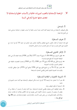 ‫دليل‬‫التصرفا‬ ‫مساطر‬‫ت‬‫اإلدارية‬‫المتعلقة‬‫شؤو‬ ‫بتدبير‬‫ن‬‫الموظفين‬
‫الثانية‬ ‫المسطرة‬‫الرخص‬ ‫تدبير‬
27
V.‫بالتغيب‬ ‫اإلستثنائية‬ ‫الرخصة‬‫و‬ ‫عائلية‬ ‫ات‬‫ر‬‫لمبر‬‫ال‬ ‫واستثنائية‬ ‫خطيرة‬ ‫ألسباب‬
‫السنة‬ ‫في‬ ‫أيام‬ ‫عشرة‬ ‫مدتها‬ ‫تتعدى‬
1.‫ال‬‫مدخل‬:
،‫للموظ‬ ‫ميكن‬‫االستفاد‬‫ة‬‫عنده‬ ‫كانت‬‫كلما‬‫الرخصة‬ ‫هذه‬ ‫من‬‫و‬ ‫خطرية‬ ‫أسباب‬ ‫أو‬ ‫عائلية‬ ‫أسباب‬‫غيابه‬ ‫تستدعي‬ ‫استثنائية‬
‫معينة‬ ‫ملدة‬ ‫العمل‬ ‫عن‬.
2.‫المسطرة‬ ‫يف‬‫ر‬‫تع‬:
‫متنح‬‫حدود‬ ‫يف‬ ‫املرمسني‬ ‫وغري‬ ‫املرمسني‬ ‫ان‬‫و‬‫األع‬‫و‬ ‫املوظفني‬ ‫جلميع‬ ‫بالتغيب‬ ‫اإلذن‬ ‫أو‬ ‫الرخصة‬ ‫هذه‬01‫مع‬ ،‫السنة‬ ‫يف‬ ‫أيام‬
‫و‬ ‫تب‬‫ر‬‫امل‬ ‫كامل‬‫على‬ ‫احلصول‬‫االعتيادية‬ ‫الرخص‬ ‫حساب‬ ‫يف‬ ‫ذلك‬ ‫يدخل‬ ‫أن‬ ‫دون‬.
3.‫اإلطار‬‫القانوني‬‫للمسطرة‬:
‫رقم‬ ،‫ي‬‫ر‬‫الش‬ ‫الظهري‬110-80-0‫يخ‬‫ر‬‫بتا‬4‫شعبان‬0711(24‫اير‬‫رب‬‫ف‬0580)‫العام‬ ‫األساسي‬ ‫النظام‬ ‫مبثابة‬
‫وتتميمه‬ ‫تغيريه‬ ‫وقع‬ ‫كما‬،‫العمومية‬ ‫للوظيفة‬‫؛‬
‫رقم‬ ‫امللكي‬ ‫املرسوم‬20-22‫يخ‬‫ر‬‫بتا‬05‫صفر‬0700(01‫مايو‬0520)‫على‬ ‫املطبقة‬ ‫املقتضيات‬ ‫بتحديد‬
‫العمومية‬ ‫ات‬‫ر‬‫باإلدا‬ ‫نني‬‫ر‬‫املتم‬ ‫املوظفني‬‫؛‬
‫رقم‬ ‫املنشور‬07-12-‫و‬-‫الثاين‬ ‫بيع‬‫ر‬ ‫فاتح‬ ‫يخ‬‫ر‬‫بتا‬ ‫ع‬0752(‫يل‬‫ر‬‫أب‬ ‫فاتح‬0512)‫ات‬‫ر‬‫اإلدا‬ ‫موظفي‬ ‫حول‬
‫املسرتجعة‬ ‫اء‬‫ر‬‫الصح‬ ‫بإقليمي‬ ‫للعمل‬ ‫املعينون‬ ‫العمومية‬ ‫املؤسسات‬‫و‬‫؛‬
4.‫الشروط‬‫القانونية‬‫و‬‫النظامية‬‫للمسطرة‬:
‫الرخصة‬ ‫مدة‬ ‫تتجاوز‬ ‫ال‬ ‫أن‬ ‫جيب‬01،‫السنة‬ ‫يف‬ ‫أيام‬‫لل‬ ‫ميكن‬‫إىل‬ ‫الضرورة‬ ‫دعت‬ ‫كلما‬ ‫منها‬ ‫اإلستفادة‬ ،‫موظ‬
‫ذلك‬‫؛‬
‫مرمسا‬ ،‫املوظ‬ ‫يكون‬ ‫أن‬ ‫يشرتط‬ ‫ال‬.
‫أو‬ ‫مرمسني‬ ‫ا‬‫و‬‫كان‬ ‫اء‬‫و‬‫س‬ ،‫املسرتجعة‬ ‫اء‬‫ر‬‫الصح‬ ‫بإقليمي‬ ‫يعملون‬ ‫الذين‬ ‫املوظفون‬ ‫يستفيد‬‫نني‬‫ر‬‫متم‬‫أ‬‫و‬‫متعاقد‬‫ين‬‫أو‬
‫مؤقتني‬‫أو‬‫مياومني‬‫أو‬‫صادرة‬ ‫إقامات‬ ‫أو‬ ‫بتنقالت‬ ‫األقاليم‬ ‫هذه‬ ‫يف‬ ‫يقومون‬ ‫الذين‬ ‫ان‬‫و‬‫األع‬ ‫باستثناء‬ ،‫عرضيني‬
‫حدود‬ ‫يف‬ ‫استثنائية‬‫و‬ ‫خطرية‬ ‫أسباب‬‫و‬ ‫عائلية‬ ‫ألسباب‬ ‫تغيب‬ ‫رخص‬ ‫من‬ ،‫يات‬‫ر‬‫مبأمو‬ ‫للقيام‬ ‫امر‬‫و‬‫أ‬ ‫بشأهنا‬11‫يوما‬
‫سنة‬ ‫كل‬‫عن‬.‫؛‬
 
