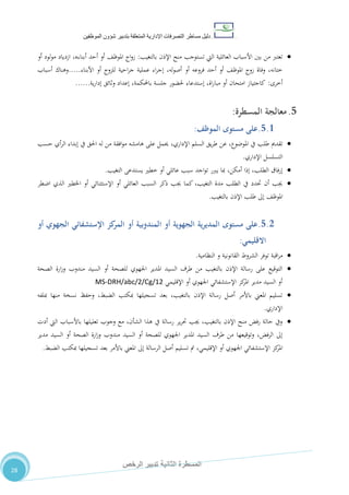 ‫دليل‬‫التصرفا‬ ‫مساطر‬‫ت‬‫اإلدارية‬‫المتعلقة‬‫شؤو‬ ‫بتدبير‬‫ن‬‫الموظفين‬
‫الثانية‬ ‫المسطرة‬‫الرخص‬ ‫تدبير‬
28
‫بالتغيب‬ ‫اإلذن‬ ‫منح‬ ‫تستوجب‬ ‫اليت‬ ‫العائلية‬ ‫األسباب‬ ‫بني‬ ‫من‬ ‫تعترب‬:‫امل‬ ‫اج‬‫و‬‫ز‬،‫وظ‬،‫أبناءه‬ ‫أحد‬ ‫أو‬‫أو‬ ‫لود‬‫و‬‫م‬ ‫ازدياد‬
‫للزوج‬ ‫احية‬‫ر‬‫ج‬ ‫عملية‬ ‫اء‬‫ر‬‫إج‬ ،‫له‬‫و‬‫أص‬ ‫أو‬ ‫فروعه‬ ‫أحد‬ ‫أو‬ ،‫املوظ‬ ‫زوج‬ ‫وفاة‬ ،‫ختانه‬‫أو‬‫األبناء‬.....‫أسباب‬ ‫وهناك‬
‫أخرى‬:‫ية‬‫ر‬‫إدا‬ ‫وثائق‬ ‫إعداد‬ ،‫باحملكمة‬ ‫جلسة‬ ‫حلضور‬ ‫إستدعاء‬ ،‫اة‬‫ر‬‫مبا‬ ‫أو‬ ‫امتحان‬ ‫كاجتياز‬......
5.‫معالجة‬‫المسطرة‬:
5.1.‫مستوى‬ ‫على‬‫الموظف‬:
‫تقدمي‬‫طلب‬‫يف‬‫عن‬ ،‫املوضوع‬‫يق‬‫ر‬‫ط‬‫السلم‬،‫اإلداري‬‫حسب‬ ‫أي‬‫ر‬‫ال‬ ‫إبداء‬ ‫يف‬ ‫احلق‬ ‫له‬ ‫من‬ ‫افقة‬‫و‬‫م‬ ‫هامشه‬ ‫على‬ ‫حيمل‬
‫اإلداري‬ ‫التسلسل‬.
‫إرفاق‬‫الطلب‬،‫أمكن‬ ‫إذا‬،‫التغيب‬ ‫يستدعى‬ ‫خطري‬ ‫أو‬ ‫عائلي‬ ‫سبب‬ ‫اجد‬‫و‬‫ت‬ ‫يربر‬ ‫مبا‬.
‫اضطر‬ ‫الذي‬ ‫اخلطري‬ ‫أو‬ ‫اإلستثنائي‬ ‫أو‬ ‫العائلي‬ ‫السبب‬ ‫ذكر‬ ‫جيب‬ ‫كما‬ ،‫التغيب‬ ‫مدة‬ ‫الطلب‬ ‫يف‬ ‫حتدد‬ ‫أن‬ ‫جيب‬
‫بالتغيب‬ ‫اإلذن‬ ‫طلب‬ ‫إىل‬ ،‫املوظ‬.
5.2.‫مستوى‬ ‫على‬‫المديرية‬‫الجهوية‬‫أو‬‫ال‬‫اإلستشفائي‬ ‫كز‬‫المر‬ ‫أو‬ ‫مندوبية‬‫أو‬ ‫الجهوي‬
‫االقليمي‬:
‫اقبة‬‫ر‬‫م‬‫توفر‬‫الشروط‬‫القانونية‬‫و‬‫النظامية‬.
‫الصحة‬ ‫ارة‬‫ز‬‫و‬ ‫مندوب‬ ‫السيد‬ ‫أو‬ ‫للصحة‬ ‫اجلهوي‬ ‫املدير‬ ‫السيد‬ ‫طرف‬ ‫من‬ ‫بالتغيب‬ ‫اإلذن‬ ‫رسالة‬ ‫على‬ ‫التوقيع‬
‫اإلقليمي‬ ‫أو‬ ‫اجلهوي‬ ‫اإلستشفائي‬ ‫كز‬‫املر‬ ‫مدير‬ ‫السيد‬ ‫أو‬MS-DRH/abc/2/Cg/12
‫مبل‬ ‫منها‬ ‫نسخة‬ ‫وحفظ‬ ،‫الضبط‬ ‫مبكتب‬ ‫تسجيلها‬ ‫بعد‬ ،‫بالتغيب‬ ‫اإلذن‬ ‫رسالة‬ ‫أصل‬ ‫باألمر‬ ‫املعين‬ ‫تسليم‬‫فه‬
‫اإلداري‬.
‫أدت‬ ‫اليت‬ ‫باألسباب‬ ‫تعليلها‬ ‫وجوب‬ ‫مع‬ ،‫الشأن‬ ‫هذا‬ ‫يف‬ ‫رسالة‬ ‫ير‬‫ر‬‫حت‬ ‫جيب‬ ،‫بالتغيب‬ ‫اإلذن‬ ‫منح‬ ‫رفض‬ ‫حالة‬ ‫ويف‬
‫مدير‬ ‫السيد‬ ‫أو‬ ‫الصحة‬ ‫ارة‬‫ز‬‫و‬ ‫مندوب‬ ‫السيد‬ ‫أو‬ ‫للصحة‬ ‫اجلهوي‬ ‫املدير‬ ‫السيد‬ ‫طرف‬ ‫من‬ ‫وتوقيعها‬ ،‫الرفض‬ ‫إىل‬
‫الر‬ ‫أصل‬ ‫تسليم‬ ‫مت‬ ،‫اإلقليمي‬ ‫أو‬ ‫اجلهوي‬ ‫اإلستشفائي‬ ‫كز‬‫املر‬‫الضبط‬ ‫مبكتب‬ ‫تسجيلها‬ ‫بعد‬ ‫باألمر‬ ‫املعين‬ ‫إىل‬ ‫سالة‬.
 