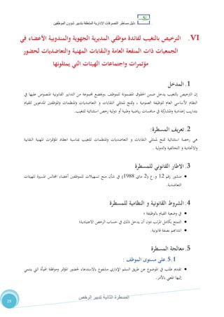 ‫دليل‬‫التصرفا‬ ‫مساطر‬‫ت‬‫اإلدارية‬‫المتعلقة‬‫شؤو‬ ‫بتدبير‬‫ن‬‫الموظفين‬
‫الثانية‬ ‫المسطرة‬‫الرخص‬ ‫تدبير‬
29
VI.‫في‬ ‫األعضاء‬ ‫والمندوبية‬ ‫الجهوية‬ ‫ية‬‫ر‬‫المدي‬ ‫موظفي‬ ‫لفائدة‬ ‫بالتغيب‬ ‫الترخيص‬
‫لحضور‬ ‫والتعاضديات‬ ‫المهنية‬ ‫والنقابات‬ ‫العامة‬ ‫المنفعة‬ ‫ذات‬ ‫الجمعيات‬
‫يمثلونها‬ ‫التي‬ ‫الهيئات‬ ‫واجتماعات‬ ‫مؤتمرات‬
1.‫ال‬‫مدخل‬
‫يدخل‬ ‫بالتغيب‬ ‫الرتخيص‬ ‫إن‬‫يف‬ ‫عليها‬ ‫املنصوص‬ ‫القانونية‬ ‫التدابري‬ ‫من‬ ‫جملموعة‬ ‫،وخيضع‬ ،‫للموظ‬ ‫املضمونة‬ ‫احلقوق‬ ‫ضمن‬
‫و‬ ‫النقابات‬ ‫ملمثلي‬ ‫متنح‬‫و‬ ، ‫العمومية‬ ‫للوظيفة‬ ‫العام‬ ‫األساسي‬ ‫النظام‬‫للقيام‬ ‫املدعوين‬ ‫املوظفني‬‫و‬ ‫املنظمات‬‫و‬ ‫التعاضديات‬
‫ا‬ ‫رخص‬ ‫لية‬‫و‬‫د‬ ‫أو‬ ‫وطنية‬ ‫ياضية‬‫ر‬ ‫منافسات‬ ‫يف‬ ‫كة‬‫املشار‬‫و‬ ‫إعدادية‬ ‫يب‬‫ر‬‫بتدا‬‫للتغيب‬ ‫ستثنائية‬.
2.‫المسطرة‬ ‫يف‬‫ر‬‫تع‬:
‫رخصة‬ ‫هي‬‫و‬ ‫النقابات‬ ‫ملمثلي‬ ‫متنح‬ ‫استثنائية‬‫املنظمات‬‫و‬ ‫التعاضديات‬‫النقابية‬ ‫املهنية‬ ‫ات‬‫ر‬‫مت‬‫ؤ‬‫امل‬ ‫انعقاد‬ ‫مبناسبة‬ ‫للتغيب‬
‫و‬ ‫االحتادية‬‫و‬‫لية‬‫و‬‫الد‬‫و‬ ‫التحالفية‬.
3.‫القانوني‬ ‫االطار‬‫للمسطرة‬
‫منشور‬‫رقم‬02‫و‬.‫ع‬(2‫ماي‬0500)‫للهيئات‬ ‫املسرية‬ ‫اجملالس‬ ‫أعضاء‬ ‫للموظفني‬ ‫تسهيالت‬ ‫منح‬ ‫شأن‬ ‫يف‬
‫التعاضدية‬.
4.‫القانونية‬ ‫الشروط‬‫للمسطرة‬ ‫النظامية‬ ‫و‬
‫بالوظيفة‬ ‫القيام‬ ‫وضعية‬ ‫يف‬‫؛‬
‫االعتيادية‬ ‫الرخص‬ ‫حساب‬ ‫يف‬ ‫ذلك‬ ‫يدخل‬ ‫أن‬ ‫دون‬ ‫تب‬‫ر‬‫امل‬ ‫بكامل‬ ‫التمتع‬‫؛‬
‫قانونية‬ ‫بصفة‬ ‫انتداهبم‬.
5.‫معالجة‬‫المسطرة‬
5.1.‫مستوى‬ ‫على‬‫ا‬‫لموظف‬:
‫اهليأة‬ ‫افقة‬‫و‬‫وم‬ ‫متر‬‫ؤ‬‫امل‬ ‫حلضور‬ ‫باالستدعاء‬ ‫مشفوع‬ ‫اإلداري‬ ‫السلم‬ ‫يق‬‫ر‬‫ط‬ ‫عن‬ ‫املوضوع‬ ‫يف‬ ‫طلب‬ ‫تقدمي‬‫ينتمي‬ ‫اليت‬
‫باألمر‬ ‫املعين‬ ‫إليها‬.
 