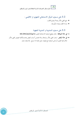 ‫دليل‬‫التصرفا‬ ‫مساطر‬‫ت‬‫اإلدارية‬‫المتعلقة‬‫شؤو‬ ‫بتدبير‬‫ن‬‫الموظفين‬
‫الثانية‬ ‫المسطرة‬‫الرخص‬ ‫تدبير‬
30
5.2.‫مستوى‬ ‫على‬‫االستشفائ‬ ‫كز‬‫المر‬‫االقليمي‬ ‫او‬ ‫الجهوي‬ ‫ي‬:
‫الطلب‬ ‫بإيداع‬ ‫وصال‬ ‫باألمر‬ ‫املعين‬ ‫منح‬.
‫اسة‬‫ر‬‫د‬‫فيه‬ ‫أي‬‫ر‬‫ال‬ ‫وإبداء‬ ‫الطلب‬.
5.3.‫مستوى‬ ‫على‬‫الجهوية‬ ‫المديرية‬ ‫و‬ ‫المندوبية‬
‫الموافقة‬ ‫حالة‬ ‫في‬:‫للتغيب‬ ‫االستثنائية‬ ‫الرخصة‬ ‫وتوقيع‬ ‫إجناز‬MS-DRH/ab/2/Cg/13
‫الرفض‬ ‫حالة‬ ‫في‬:‫الرفض‬ ‫أسباب‬ ‫تتضمن‬ ‫رسالة‬ ‫اسطة‬‫و‬‫ب‬ ‫باألمر‬ ‫املعين‬ ‫إخبار‬(‫باألمر‬ ‫املعين‬ ‫تعويض‬ ‫إمكانية‬ ‫عدم‬
‫عنه‬ ‫باالستغناء‬ ‫تسمح‬ ‫ال‬ ‫ئة‬‫ر‬‫طا‬ ‫عمل‬ ‫ظروف‬ ‫مع‬ ‫الرخصة‬ ‫امن‬‫ز‬‫ت‬ ‫أو‬ ‫التغيب‬ ‫فرتة‬ ‫خالل‬.)
 
