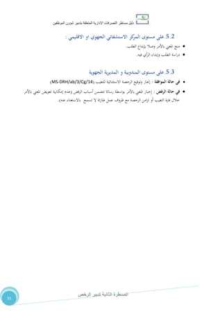 ‫دليل‬‫التصرفا‬ ‫مساطر‬‫ت‬‫اإلدارية‬‫المتعلقة‬‫شؤو‬ ‫بتدبير‬‫ن‬‫الموظفين‬
‫الثانية‬ ‫المسطرة‬‫الرخص‬ ‫تدبير‬
32
5.2.‫مستوى‬ ‫على‬‫االستشفائ‬ ‫كز‬‫المر‬‫االقليمي‬ ‫او‬ ‫الجهوي‬ ‫ي‬:
‫الطلب‬ ‫بإيداع‬ ‫وصال‬ ‫باألمر‬ ‫املعين‬ ‫منح‬.
‫فيه‬ ‫أي‬‫ر‬‫ال‬ ‫وإبداء‬ ‫الطلب‬ ‫اسة‬‫ر‬‫د‬.
5.3.‫مستوى‬ ‫على‬‫الجهوية‬ ‫المديرية‬ ‫و‬ ‫المندوبية‬
‫الموافقة‬ ‫حالة‬ ‫في‬:‫للتغيب‬ ‫االستثنائية‬ ‫الرخصة‬ ‫وتوقيع‬ ‫إجناز‬(MS-DRH/ab/3/Cg/14)
‫الرفض‬ ‫حالة‬ ‫في‬:‫الرفض‬ ‫أسباب‬ ‫تتضمن‬ ‫رسالة‬ ‫اسطة‬‫و‬‫ب‬ ‫باألمر‬ ‫املعين‬ ‫إخبار‬(‫باألمر‬ ‫املعين‬ ‫تعويض‬ ‫إمكانية‬ ‫عدم‬
‫عنه‬ ‫باالستغناء‬ ‫تسمح‬ ‫ال‬ ‫ئة‬‫ر‬‫طا‬ ‫عمل‬ ‫ظروف‬ ‫مع‬ ‫الرخصة‬ ‫امن‬‫ز‬‫ت‬ ‫أو‬ ‫التغيب‬ ‫فرتة‬ ‫خالل‬.)
 