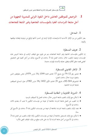 ‫دليل‬‫التصرفا‬ ‫مساطر‬‫ت‬‫اإلدارية‬‫المتعلقة‬‫شؤو‬ ‫بتدبير‬‫ن‬‫الموظفين‬
‫الثالثة‬ ‫المسطرة‬‫التراخيص‬ ‫تدبير‬
37
I.‫ا‬‫من‬ ‫الجهوية‬ ‫ية‬‫ر‬‫للمدي‬ ‫ابي‬‫ر‬‫الت‬ ‫النفوذ‬ ‫داخل‬ ‫العاملين‬ ‫للموظفين‬ ‫لترخيص‬
‫للجامعات‬ ‫التابعة‬ ‫وغير‬ ‫الجامعية‬ ‫بالمؤسسات‬ ‫العليا‬ ‫اسات‬‫ر‬‫الد‬ ‫متابعة‬ ‫أجل‬
1.‫المدخ‬‫ل‬:
‫موظفيها‬ ‫وفعالية‬ ‫مردودية‬ ‫من‬ ‫الرفع‬‫و‬ ‫أدائها‬ ‫حتسني‬ ‫إىل‬ ‫امية‬‫ر‬‫ال‬ ‫اإلدارة‬ ‫اتيجيات‬‫رت‬‫الس‬ ‫األساسية‬ ‫كائز‬‫الر‬ ‫بني‬ ‫من‬ ‫التكوين‬ ‫يعترب‬
‫أطرها‬‫و‬.
2.‫يف‬‫ر‬‫تع‬‫المسطرة‬:
‫هبذه‬ ‫الدروس‬ ‫متابعة‬ ‫يف‬ ‫اغب‬‫ر‬‫ال‬ ،‫املوظ‬ ‫منح‬ ‫يق‬‫ر‬‫ط‬ ‫عن‬ ‫يتم‬ ‫للجامعات‬ ‫التابعة‬ ‫وغري‬ ‫اجلامعية‬ ‫باملؤسسات‬ ‫التكوين‬ ‫إن‬
‫املؤسسات‬‫ملدة‬ ‫العمل‬ ‫ساعات‬ ‫خالل‬ ‫بالتغيب‬ ‫ترخيصا‬7‫التحصيل‬ ‫على‬ ‫حتفيزه‬ ‫أجل‬ ‫من‬ ‫وذلك‬ ،‫األسبوع‬ ‫يف‬ ‫ساعات‬
‫جديدة‬ ‫ات‬‫ر‬‫ملها‬ ‫اكتسابه‬‫و‬ ‫فه‬‫ر‬‫معا‬ ‫وتطوير‬ ‫أفكاره‬ ‫صقل‬ ‫قصد‬ ‫العلمي‬.
3.‫القانوني‬ ‫اإلطار‬‫للمسطرة‬:
‫املنشور‬‫رقم‬02-15-‫يخ‬‫ر‬‫بتا‬ ‫وع‬01‫الثانية‬ ‫مجادى‬0755(04‫مارس‬0515)‫الذين‬ ‫باملوظفني‬ ‫خاص‬
‫العمل‬ ‫ساعات‬ ‫خالل‬ ‫دروسا‬ ‫يتابعون‬‫؛‬
‫املنشور‬‫رقم‬814-02/‫يخ‬‫ر‬‫بتا‬ ‫د‬20‫األوىل‬ ‫مجادى‬0412(00‫مارس‬0502)‫للموظفني‬ ‫السماح‬ ‫حول‬
‫اجلامعية‬ ‫اسة‬‫ر‬‫الد‬ ‫مبتابعة‬.
4.‫القانونية‬ ‫الشروط‬‫للمسطرة‬ ‫النظامية‬ ‫و‬:
‫ال‬‫املرسم‬ ،‫للموظ‬ ‫إال‬ ‫العمل‬ ‫ساعات‬ ‫خالل‬ ‫الدروس‬ ‫ملتابعة‬ ‫بالتغيب‬ ‫اإلذن‬ ‫منح‬ ‫ميكن‬‫؛‬
‫ثالث‬ ‫يتعدى‬ ‫أن‬ ‫جيب‬ ‫ال‬ ‫التكوين‬ ‫مؤسسات‬ ‫من‬ ‫غريها‬ ‫أو‬ ‫باجلامعة‬ ‫اسة‬‫ر‬‫الد‬ ‫ملتابعة‬ ‫العمل‬ ‫عن‬ ‫التغيب‬ ‫إن‬
‫األسبوع‬ ‫يف‬ ‫ساعات‬‫؛‬
‫جيدد‬‫ملدة‬ ‫التكوين‬ ‫مؤسسات‬ ‫من‬ ‫غريها‬ ‫أو‬ ‫باجلامعة‬ ‫اسة‬‫ر‬‫الد‬ ‫ملتابعة‬ ‫بالتغيب‬ ‫اإلذن‬7‫كل‬ ‫األسبوع‬ ‫يف‬ ‫ساعات‬
‫سنة‬‫؛‬
‫ال‬‫ملدة‬ ‫العمل‬ ‫عن‬ ‫بالتغيب‬ ‫اإلذن‬ ‫كذا‬‫و‬ ،‫التكوين‬ ‫مؤسسات‬ ‫من‬ ‫غريها‬ ‫أو‬ ‫باجلامعة‬ ‫للتسجيل‬ ‫اإلذن‬ ‫منح‬ ‫ميكن‬7
‫باألمر‬ ‫املعين‬ ،‫املوظ‬ ‫طرف‬ ‫من‬ ‫موقع‬ ‫طلب‬ ‫على‬ ‫بناء‬ ‫إال‬ ‫اسة‬‫ر‬‫الد‬ ‫متابعة‬ ‫أجل‬ ‫من‬ ‫األسبوع‬ ‫يف‬ ‫ساعات‬‫؛‬
 