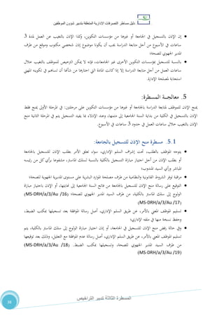 ‫دليل‬‫التصرفا‬ ‫مساطر‬‫ت‬‫اإلدارية‬‫المتعلقة‬‫شؤو‬ ‫بتدبير‬‫ن‬‫الموظفين‬
‫الثالثة‬ ‫المسطرة‬‫التراخيص‬ ‫تدبير‬
38
‫ب‬ ‫اإلذن‬ ‫كذا‬‫و‬ ،‫التكوين‬ ‫مؤسسات‬ ‫من‬ ‫غريها‬ ‫أو‬ ‫اجلامعة‬ ‫يف‬ ‫بالتسجيل‬ ‫اإلذن‬ ‫إن‬‫ملدة‬ ‫العمل‬ ‫عن‬ ‫التغيب‬7
‫طرف‬ ‫من‬ ‫وموقع‬ ‫مكتوب‬ ‫شخصي‬ ‫إذن‬ ‫موضوع‬ ‫يكونا‬ ‫أن‬ ‫جيب‬ ‫اسة‬‫ر‬‫الد‬ ‫متابعة‬ ‫أجل‬ ‫من‬ ‫األسبوع‬ ‫يف‬ ‫ساعات‬
‫للصحة‬ ‫اجلهوي‬ ‫املدير‬‫؛‬
‫خالل‬ ‫بالتغيب‬ ،‫للموظ‬ ‫الرتخيص‬ ‫ميكن‬ ‫ال‬ ‫فإنه‬ ،‫اجلامعات‬ ‫غري‬ ‫األخرى‬ ‫التكوين‬ ‫مبؤسسات‬ ‫للتسجيل‬ ‫بالنسبة‬
‫الدر‬ ‫متابعة‬ ‫أجل‬ ‫من‬ ‫العمل‬ ‫ساعات‬‫املهين‬ ‫تكوينه‬ ‫يف‬ ‫تساهم‬ ‫أن‬ ‫شأهنا‬ ‫من‬ ‫اختارها‬ ‫اليت‬ ‫املادة‬ ‫كانت‬‫إذا‬ ‫إال‬ ‫اسة‬
‫اإلدارة‬ ‫ملصلحة‬ ‫استجابة‬.
5.‫المسطرة‬ ‫ـة‬‫ـ‬‫ـ‬‫ـ‬‫ـ‬‫ج‬‫معال‬:
‫مرحلتني‬ ‫على‬ ‫التكوين‬ ‫مؤسسات‬ ‫من‬ ‫غريها‬ ‫أو‬ ‫باجلامعة‬ ‫اسة‬‫ر‬‫الد‬ ‫ملتابعة‬ ،‫للموظ‬ ‫اإلذن‬ ‫مينح‬:‫فقط‬ ‫مينح‬ ‫األوىل‬ ‫املرحلة‬ ‫يف‬
‫من‬ ‫الكلية‬ ‫يف‬ ‫بالتسجيل‬ ‫اإلذن‬‫منح‬ ‫الثانية‬ ‫املرحلة‬ ‫يف‬ ‫يتم‬ ‫التسجيل‬ ‫يفيد‬ ‫مبا‬ ‫اإلدالء‬ ‫وعند‬ ،‫متمها‬ ‫إىل‬ ‫اجلامعية‬ ‫السنة‬ ‫بداية‬
‫حدود‬ ‫يف‬ ‫العمل‬ ‫ساعات‬ ‫خالل‬ ‫بالتغيب‬ ‫اإلذن‬7‫األسبوع‬ ‫يف‬ ‫ساعات‬.
5.1.‫بالجامعة‬ ‫للتسجيل‬ ‫اإلذن‬ ‫منح‬ ‫مسطرة‬:
‫باجلامعة‬ ‫للتسجيل‬ ‫اإلذن‬ ‫بطلب‬ ‫األمر‬ ‫تعلق‬ ‫اء‬‫و‬‫س‬ ،‫اإلداري‬ ‫السلم‬ ‫اف‬‫ر‬‫إش‬ ‫حتت‬ ،‫بالطلب‬ ،‫املوظ‬ ‫يتوجه‬
‫ئيسه‬‫ر‬ ‫من‬ ‫كل‬ ‫أي‬‫ر‬‫ب‬ ‫مشفوعا‬ ،‫املاسرت‬ ‫لسلك‬ ‫بالنسبة‬ ‫بالكلية‬ ‫التسجيل‬ ‫اة‬‫ر‬‫مبا‬ ‫اجتياز‬ ‫أجل‬ ‫من‬ ‫اإلذن‬ ‫بطلب‬ ‫أو‬
‫املندوب؛‬ ‫السيد‬ ‫أي‬‫ر‬‫و‬ ‫املباشر‬
‫النظ‬‫و‬ ‫القانونية‬ ‫الشروط‬ ‫توفر‬ ‫اقبة‬‫ر‬‫م‬‫للصحة؛‬ ‫اجلهوية‬ ‫ية‬‫ر‬‫املدي‬ ‫مستوى‬ ‫على‬ ‫ية‬‫ر‬‫البش‬ ‫ارد‬‫و‬‫امل‬ ‫مصلحة‬ ‫طرف‬ ‫من‬ ‫امية‬
‫اة‬‫ر‬‫مبا‬ ‫باجتياز‬ ‫اإلذن‬ ‫أو‬ ،‫هنايتها‬ ‫إىل‬ ‫اجلامعية‬ ‫السنة‬ ‫فاتح‬ ‫من‬ ‫باجلامعة‬ ‫للتسجيل‬ ‫اإلذن‬ ‫منح‬ ‫رسالة‬ ‫على‬ ‫التوقيع‬
‫للصحة‬ ‫اجلهوي‬ ‫املدير‬ ‫السيد‬ ‫طرف‬ ‫من‬ ،‫بالكلية‬ ‫املاسرت‬ ‫سلك‬ ‫إىل‬ ‫لوج‬‫و‬‫ال‬‫؛‬(MS-DRH/a/3/Au /16)
(MS-DRH/a/3/Au /17)
،‫الضبط‬ ‫مبكتب‬ ‫تسجيلها‬ ‫بعد‬ ‫افقة‬‫و‬‫امل‬ ‫رسالة‬ ‫أصل‬ ،‫اإلداري‬ ‫السلم‬ ‫يق‬‫ر‬‫ط‬ ‫عن‬ ،‫باألمر‬ ‫املعين‬ ،‫املوظ‬ ‫تسليم‬
‫اإلداري؛‬ ‫ملفه‬ ‫يف‬ ‫منها‬ ‫نسخة‬ ‫وحفظ‬
‫يتم‬ ،‫بالكلية‬ ‫املاسرت‬ ‫سلك‬ ‫إىل‬ ‫لوج‬‫و‬‫ال‬ ‫اة‬‫ر‬‫مبا‬ ‫اجتياز‬ ‫إذن‬ ‫أو‬ ،‫اجلامعة‬ ‫يف‬ ‫للتسجيل‬ ‫اإلذن‬ ‫منح‬ ‫رفض‬ ‫حالة‬ ‫ويف‬
‫تسلي‬‫توقيعها‬ ‫بعد‬ ‫وذلك‬ ،‫التعليل‬ ‫مع‬ ‫افقة‬‫و‬‫امل‬ ‫عدم‬ ‫رسالة‬ ‫أصل‬ ،‫اإلداري‬ ‫السلم‬ ‫يق‬‫ر‬‫ط‬ ‫عن‬ ،‫باألمر‬ ‫املعين‬ ،‫املوظ‬ ‫م‬
‫الضبط‬ ‫مبكتب‬ ‫وتسجيلها‬ ،‫للصحة‬ ‫اجلهوي‬ ‫املدير‬ ‫السيد‬ ‫طرف‬ ‫من‬.(MS-DRH/a/3/Au /18)
(MS-DRH/a/3/Au /19)
 