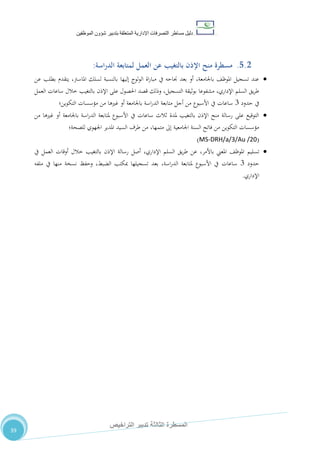 ‫دليل‬‫التصرفا‬ ‫مساطر‬‫ت‬‫اإلدارية‬‫المتعلقة‬‫شؤو‬ ‫بتدبير‬‫ن‬‫الموظفين‬
‫الثالثة‬ ‫المسطرة‬‫التراخيص‬ ‫تدبير‬
39
5.2.‫اسة‬‫ر‬‫الد‬ ‫لمتابعة‬ ‫العمل‬ ‫عن‬ ‫بالتغيب‬ ‫اإلذن‬ ‫منح‬ ‫مسطرة‬:
‫عن‬ ‫بطلب‬ ‫يتقدم‬ ،‫املاسرت‬ ‫لسلك‬ ‫بالنسبة‬ ‫إليها‬ ‫لوج‬‫و‬‫ال‬ ‫اة‬‫ر‬‫مبا‬ ‫يف‬ ‫جناحه‬ ‫بعد‬ ‫أو‬ ،‫باجلامعة‬ ،‫املوظ‬ ‫تسجيل‬ ‫عند‬
‫العمل‬ ‫ساعات‬ ‫خالل‬ ‫بالتغيب‬ ‫اإلذن‬ ‫على‬ ‫احلصول‬ ‫قصد‬ ‫وذلك‬ ،‫التسجيل‬ ‫بوثيقة‬ ‫مشفوعا‬ ،‫اإلداري‬ ‫السلم‬ ‫يق‬‫ر‬‫ط‬
‫حدود‬ ‫يف‬7‫غري‬ ‫أو‬ ‫باجلامعة‬ ‫اسة‬‫ر‬‫الد‬ ‫متابعة‬ ‫أجل‬ ‫من‬ ‫األسبوع‬ ‫يف‬ ‫ساعات‬‫التكوين‬ ‫مؤسسات‬ ‫من‬ ‫ها‬‫؛‬
‫من‬ ‫غريها‬ ‫أو‬ ‫باجلامعة‬ ‫اسة‬‫ر‬‫الد‬ ‫ملتابعة‬ ‫األسبوع‬ ‫يف‬ ‫ساعات‬ ‫ثالث‬ ‫ملدة‬ ‫بالتغيب‬ ‫اإلذن‬ ‫منح‬ ‫رسالة‬ ‫على‬ ‫التوقيع‬
‫للصحة‬ ‫اجلهوي‬ ‫املدير‬ ‫السيد‬ ‫طرف‬ ‫من‬ ،‫متمها‬ ‫إىل‬ ‫اجلامعية‬ ‫السنة‬ ‫فاتح‬ ‫من‬ ‫التكوين‬ ‫مؤسسات‬‫؛‬
(MS-DRH/a/3/Au /20)
‫تسليم‬‫يف‬ ‫العمل‬ ‫أوقات‬ ‫خالل‬ ‫بالتغيب‬ ‫اإلذن‬ ‫رسالة‬ ‫أصل‬ ،‫اإلداري‬ ‫السلم‬ ‫يق‬‫ر‬‫ط‬ ‫عن‬ ،‫باألمر‬ ‫املعين‬ ،‫املوظ‬
‫حدود‬7‫س‬‫ملفه‬ ‫يف‬ ‫منها‬ ‫نسخة‬ ‫وحفظ‬ ،‫الضبط‬ ‫مبكتب‬ ‫تسجيلها‬ ‫بعد‬ ،‫اسة‬‫ر‬‫الد‬ ‫ملتابعة‬ ‫األسبوع‬ ‫يف‬ ‫اعات‬
‫اإلداري‬.
 