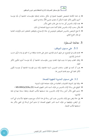 ‫دليل‬‫التصرفا‬ ‫مساطر‬‫ت‬‫اإلدارية‬‫المتعلقة‬‫شؤو‬ ‫بتدبير‬‫ن‬‫الموظفين‬
‫الثالثة‬ ‫المسطرة‬‫التراخيص‬ ‫تدبير‬
41
‫مؤسسة‬ ‫بأية‬ ‫أو‬ ‫اجلامعية‬ ‫باملؤسسات‬ ‫إضافية‬ ‫ساعات‬ ‫شكل‬ ‫يف‬ ‫املنجزة‬ ‫التعليمية‬ ‫للحصص‬ ‫الكاملة‬ ‫املدة‬ ‫إن‬
‫عشر‬ ‫تتعدى‬ ‫أن‬ ‫ميكن‬ ‫ال‬ ‫العليا‬ ‫األطر‬ ‫لتكوين‬ ‫أخرى‬‫ين‬21‫الشهر‬ ‫يف‬ ‫ساعة‬.
‫باألمر‬ ‫املعين‬ ‫طلب‬ ‫على‬ ‫بناء‬ ‫سنة‬ ‫كل‬‫يس‬‫ر‬‫بالتد‬ ‫اإلذن‬ ‫جيدد‬.
‫ذلك‬ ‫إىل‬ ‫املصلحة‬ ‫ضرورة‬ ‫دعت‬ ‫كلما‬‫تلقائيا‬ ‫يس‬‫ر‬‫بالتد‬ ‫اإلذن‬ ‫سحب‬ ‫ميكن‬.
‫النقابية‬ ‫يات‬‫ز‬‫ك‬‫املر‬ ‫لدى‬ ‫امللحقني‬ ‫املوظفني‬‫و‬ ،‫اإلستيداع‬ ‫حالة‬ ‫يف‬ ‫املوجودين‬ ‫للموظفني‬ ‫يس‬‫ر‬‫بالتد‬ ‫الرتخيص‬ ‫مينح‬ ‫ال‬
‫الت‬ ‫إطار‬ ‫يف‬‫النقايب‬ ‫غ‬‫فر‬.
5.‫معالجة‬‫المسطرة‬:
5.1.‫مستوى‬ ‫على‬‫الموظف‬:
‫تقدمي‬‫طلب‬‫يف‬‫عن‬ ،‫املوضوع‬‫يق‬‫ر‬‫ط‬‫السلم‬،‫اإلداري‬‫حسب‬ ‫أي‬‫ر‬‫ال‬ ‫إبداء‬ ‫يف‬ ‫احلق‬ ‫له‬ ‫من‬ ‫افقة‬‫و‬‫م‬ ‫هامشه‬ ‫على‬ ‫حيمل‬
‫اإلداري‬ ‫التسلسل‬.
‫لتكوين‬ ‫أخرى‬ ‫مؤسسة‬ ‫بأية‬ ‫أو‬ ‫اجلامعية‬ ‫باملؤسسات‬ ‫دروس‬ ‫لتقدمي‬ ‫له‬‫و‬‫قب‬ ‫يثبت‬ ‫مبا‬ ‫وجوبا‬ ‫الطلب‬ ‫إرفاق‬‫األطر‬
‫العليا‬.
‫تكوين‬ ‫مؤسسة‬ ‫أو‬ ‫اجلامعية‬ ‫املؤسسة‬ ‫إسم‬ ‫كذا‬‫و‬ ،‫اجلامعية‬ ‫السنة‬ ،‫يس‬‫ر‬‫التد‬ ‫ساعات‬ ‫الطلب‬ ‫يف‬ ‫حتدد‬ ‫أن‬ ‫جيب‬
‫هبا‬ ‫الدروس‬ ‫تقدمي‬ ‫سيتم‬ ‫اليت‬ ‫العليا‬ ‫األطر‬.
5.2.‫مستوى‬ ‫على‬‫ية‬‫ر‬‫المدي‬‫الجهوية‬‫للصحة‬:
‫اقبة‬‫ر‬‫م‬‫توفر‬‫الشروط‬‫القانونية‬‫و‬‫النظامية‬‫من‬‫طرف‬‫مصلحة‬‫ارد‬‫و‬‫امل‬‫ية؛‬‫ر‬‫البش‬
‫للصح‬ ‫اجلهوي‬ ‫املدير‬ ‫السيد‬ ‫طرف‬ ‫من‬ ‫يس‬‫ر‬‫بالتد‬ ‫اإلذن‬ ‫رسالة‬ ‫على‬ ‫التوقيع‬‫ة‬MS-DRH/a/3/Au /21‫؛‬
‫ملفه‬ ‫يف‬ ‫منها‬ ‫نسخة‬ ‫وحفظ‬ ،‫الضبط‬ ‫مبكتب‬ ‫تسجيلها‬ ‫بعد‬ ،‫يس‬‫ر‬‫بالتد‬ ‫اإلذن‬ ‫رسالة‬ ‫أصل‬ ‫باألمر‬ ‫املعين‬ ‫تسليم‬
‫اإلداري‬‫؛‬
‫مع‬ ،‫الشأن‬ ‫هذا‬ ‫يف‬ ‫رسالة‬ ‫ير‬‫ر‬‫حت‬ ‫جيب‬ ،‫يس‬‫ر‬‫بالتد‬ ‫اإلذن‬ ‫منح‬ ‫رفض‬ ‫حالة‬ ‫ويف‬‫أدت‬ ‫اليت‬ ‫باألسباب‬ ‫تعليلها‬ ‫وجوب‬
‫بعد‬ ‫باألمر‬ ‫املعين‬ ‫إىل‬ ‫الرسالة‬ ‫أصل‬ ‫تسليم‬ ‫مت‬ ،‫للصحة‬ ‫اجلهوي‬ ‫املدير‬ ‫السيد‬ ‫طرف‬ ‫من‬ ‫وتوقيعها‬ ،‫الرفض‬ ‫إىل‬
‫الضبط‬ ‫مبكتب‬ ‫تسجيلها‬.
 