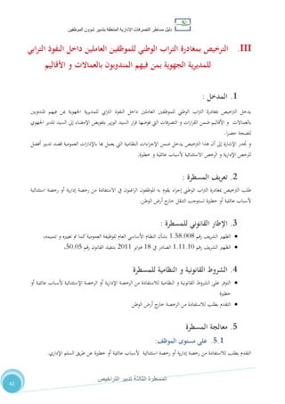 ‫دليل‬‫التصرفا‬ ‫مساطر‬‫ت‬‫اإلدارية‬‫المتعلقة‬‫شؤو‬ ‫بتدبير‬‫ن‬‫الموظفين‬
‫الثالثة‬ ‫المسطرة‬‫التراخيص‬ ‫تدبير‬
42
III.‫ابي‬‫ر‬‫الت‬ ‫النفوذ‬ ‫داخل‬ ‫العاملين‬ ‫للموظفين‬ ‫الوطني‬ ‫اب‬‫ر‬‫الت‬ ‫بمغادرة‬ ‫الترخيص‬
‫المندوب‬ ‫فيهم‬ ‫بمن‬ ‫الجهوية‬ ‫ية‬‫ر‬‫للمدي‬‫و‬‫ب‬ ‫ن‬‫األقاليم‬ ‫و‬ ‫العماالت‬
1.‫المدخل‬:
‫املندوبني‬ ‫فيهم‬ ‫مبن‬ ‫اجلهوية‬ ‫ية‬‫ر‬‫للمدي‬ ‫ايب‬‫رت‬‫ال‬ ‫النفوذ‬ ‫داخل‬ ‫العاملني‬ ‫للموظفني‬ ‫الوطين‬ ‫اب‬‫رت‬‫ال‬ ‫مبغادرة‬ ‫الرتخيص‬ ‫يدخل‬
‫بالعم‬‫ا‬‫الت‬‫اجلهوي‬ ‫املدير‬ ‫السيد‬ ‫إىل‬ ‫اإلمضاء‬ ‫بتفويض‬ ‫ير‬‫ز‬‫الو‬ ‫السيد‬ ‫ار‬‫ر‬‫ق‬ ‫فوضها‬ ‫اليت‬ ‫التصرفات‬ ‫و‬ ‫ات‬‫ر‬‫ا‬‫ر‬‫الق‬ ‫ضمن‬ ‫األقاليم‬ ‫و‬
‫ا‬‫ر‬‫حص‬ ‫للصحة‬.
‫أفضل‬ ‫تدبري‬ ‫قصد‬ ‫العمومية‬ ‫ات‬‫ر‬‫باإلدا‬ ‫هبا‬ ‫يعمل‬ ‫اليت‬ ‫النظامية‬ ‫اءات‬‫ر‬‫اإلج‬ ‫ضمن‬ ‫يدخل‬ ‫الرتخيص‬ ‫هذا‬ ‫أن‬ ‫إىل‬ ‫اإلشارة‬ ‫جتدر‬ ‫و‬
‫خطرية‬ ‫و‬ ‫عائلية‬ ‫ألسباب‬ ‫االستثنائية‬ ‫الرخص‬ ‫و‬ ‫ية‬‫ر‬‫اإلدا‬ ‫للرخص‬.
2.‫المسطرة‬ ‫يف‬‫ر‬‫تع‬:
‫ا‬ ‫املوظفون‬ ‫به‬ ‫يقوم‬ ‫اء‬‫ر‬‫إج‬ ‫الوطين‬ ‫اب‬‫رت‬‫ال‬ ‫مبغادرة‬ ‫الرتخيص‬ ‫طلب‬‫استثنائية‬ ‫رخصة‬ ‫أو‬ ‫ية‬‫ر‬‫إدا‬ ‫رخصة‬ ‫من‬ ‫االستفادة‬ ‫يف‬ ‫اغبون‬‫ر‬‫ل‬
‫الوطن‬ ‫أر‬ ‫ج‬‫خار‬ ‫التنقل‬ ‫تستوجب‬ ‫خطرية‬ ‫أو‬ ‫عائلية‬ ‫ألسباب‬.
3.‫للمسطرة‬ ‫القانوني‬ ‫اإلطار‬:
‫رقم‬ ،‫ي‬‫ر‬‫الش‬ ‫الظهري‬0.80.110،‫تتميمه‬ ‫و‬ ‫تغيريه‬ ‫مت‬ ‫كما‬‫العمومية‬ ‫للوظيفة‬ ‫العام‬ ‫األساسي‬ ‫النظام‬ ‫بشأن‬
‫رقم‬ ،‫ي‬‫ر‬‫الش‬ ‫الظهري‬0.00.01‫يف‬ ‫الصادر‬00‫اير‬‫رب‬‫ف‬2100‫رقم‬ ‫القانون‬ ‫بتنفيذ‬81.18،
4.‫للمسطرة‬ ‫النظامية‬ ‫و‬ ‫القانونية‬ ‫الشروط‬
‫أو‬ ‫عائلية‬ ‫ألسباب‬ ‫اإلستثنائية‬ ‫الرخصة‬ ‫أو‬ ‫ية‬‫ر‬‫اإلدا‬ ‫الرخصة‬ ‫من‬ ‫لالستفادة‬ ‫النظامية‬ ‫و‬ ‫القانونية‬ ‫الشروط‬ ‫على‬ ‫التوفر‬
‫خطرية‬
‫ج‬‫خار‬ ‫الرخصة‬ ‫من‬ ‫لالستفادة‬ ‫بطلب‬ ‫التقدم‬‫الوطن‬ ‫أر‬
5.‫معالج‬‫المسطرة‬ ‫ة‬
5.1.‫مستوى‬ ‫على‬‫الموظف‬:
‫خطري‬ ‫أو‬ ‫عائلية‬ ‫ألسباب‬ ‫استثنائية‬ ‫رخصة‬ ‫أو‬ ‫ية‬‫ر‬‫إدا‬ ‫رخصة‬ ‫من‬ ‫لالستفادة‬ ‫بطلب‬ ‫التقدم‬‫ة‬‫اإلداري‬ ‫السلم‬ ‫يق‬‫ر‬‫ط‬ ‫عن‬.
 