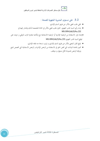 ‫دليل‬‫التصرفا‬ ‫مساطر‬‫ت‬‫اإلدارية‬‫المتعلقة‬‫شؤو‬ ‫بتدبير‬‫ن‬‫الموظفين‬
‫الثالثة‬ ‫المسطرة‬‫التراخيص‬ ‫تدبير‬
43
5.2.‫مستوى‬ ‫على‬‫للصحة‬ ‫الجهوية‬ ‫ية‬‫ر‬‫المدي‬:
‫اإلداري‬ ‫السلم‬ ‫يق‬‫ر‬‫ط‬ ‫عن‬ ‫باألمر‬ ‫املعين‬ ‫طلب‬ ‫تلقي‬
‫يف‬ ‫إليها‬ ‫املشار‬‫و‬ ‫لذلك‬ ‫املخصصة‬ ‫اخلانة‬ ‫يف‬ ‫باألمر‬ ‫املعين‬ ‫طلب‬ ‫احلول‬ ‫اجلهوي‬ ‫املدير‬ ‫السيد‬ ‫أي‬‫ر‬ ‫إبداء‬
MS-DRH/ab/3/Au /22
‫على‬ ‫عرضه‬ ‫و‬ ‫الوطين‬ ‫اب‬‫رت‬‫ال‬ ‫مغادرة‬ ‫إمكانية‬ ‫مع‬ ‫االستثنائية‬ ‫الرخصة‬ ‫أو‬ ‫ية‬‫ر‬‫اإلدا‬ ‫الرخصة‬ ‫من‬ ‫االستفادة‬ ‫ار‬‫ر‬‫ق‬ ‫إعداد‬
‫اجلهوي‬ ‫املدير‬ ‫السيد‬ ‫توقيع‬MS-DRH/ab/3/Au /23
‫اإلداري‬ ‫مبلفه‬ ‫منه‬ ‫نسخة‬ ‫تيب‬‫ر‬‫ت‬ ‫و‬ ‫اإلداري‬ ‫السلم‬ ‫يق‬‫ر‬‫ط‬ ‫عن‬ ‫باألمر‬ ‫للمعين‬ ‫ار‬‫ر‬‫الق‬ ‫تبليغ‬.
‫لتتبع‬ ‫ختصص‬ ‫اليت‬ ‫االستثنائية‬ ‫الرخص‬ ‫و‬ ‫ية‬‫ر‬‫اإلدا‬ ‫الرخص‬ ‫من‬ ‫االستفادة‬ ‫يف‬ ‫احلق‬ ‫ختص‬ ‫اليت‬ ‫البيانات‬ ‫قاعدة‬ ‫حتيني‬
،‫موظ‬ ‫و‬ ‫مسؤول‬ ‫لكل‬ ‫املمنوحة‬ ‫الرخص‬ ‫اقبة‬‫ر‬‫وم‬.
 