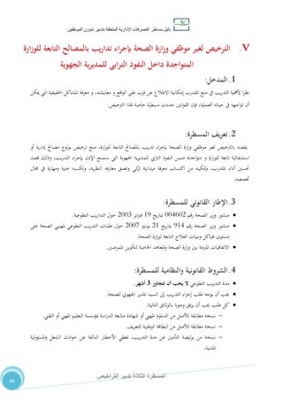 ‫دليل‬‫التصرفا‬ ‫مساطر‬‫ت‬‫اإلدارية‬‫المتعلقة‬‫شؤو‬ ‫بتدبير‬‫ن‬‫الموظفين‬
‫الثالثة‬ ‫المسطرة‬‫التراخيص‬ ‫تدبير‬
46
V.‫ارة‬‫ز‬‫للو‬ ‫التابعة‬ ‫بالمصالح‬ ‫تداريب‬ ‫اء‬‫ر‬‫بإج‬ ‫الصحة‬ ‫ارة‬‫ز‬‫و‬ ‫موظفي‬ ‫لغير‬ ‫الترخيص‬
‫الجهوية‬ ‫ية‬‫ر‬‫للمدي‬ ‫ابي‬‫ر‬‫الت‬ ‫النفوذ‬ ‫داخل‬ ‫المتواجدة‬
1.‫ال‬‫مدخل‬:
‫اليت‬ ‫احلقيقية‬ ‫املشاكل‬ ‫معرفة‬ ‫و‬ ،‫معايشته‬ ‫و‬ ‫اقع‬‫و‬‫ال‬ ‫على‬ ‫قرب‬ ‫عن‬ ‫االطالع‬ ‫إمكانية‬ ‫املتدرب‬ ‫منح‬ ‫يف‬ ‫يب‬‫ر‬‫التد‬ ‫ألمهية‬ ‫ا‬‫ر‬‫نظ‬‫ميكن‬
‫الرتخيص‬ ‫هلذا‬ ‫خاصة‬ ‫مسطرة‬ ‫حددت‬ ‫انني‬‫و‬‫الق‬ ‫فإن‬ ،‫العملية‬ ‫حياته‬ ‫يف‬ ‫اجهه‬‫و‬‫ت‬ ‫أن‬.
2.‫المسطرة‬ ‫يف‬‫ر‬‫تع‬:
‫أو‬ ‫ية‬‫ر‬‫إدا‬ ‫مصاحل‬ ‫لوج‬‫و‬‫ب‬ ‫ترخيص‬ ‫منح‬ ،‫ارة‬‫ز‬‫للو‬ ‫التابعة‬ ‫باملصاحل‬ ‫يب‬‫ر‬‫تد‬ ‫اء‬‫ر‬‫بإج‬ ‫الصحة‬ ‫ارة‬‫ز‬‫و‬ ‫موظفي‬ ‫لغري‬ ‫بالرتخيص‬ ‫يقصد‬
‫و‬ ‫ارة‬‫ز‬‫للو‬ ‫تابعة‬ ‫استشفائية‬‫قصد‬ ‫وذلك‬ ،‫يب‬‫ر‬‫التد‬ ‫اء‬‫ر‬‫بإج‬ ‫اإلذن‬ ‫ستمنح‬ ‫اليت‬ ‫اجلهوية‬ ‫ية‬‫ر‬‫للمدي‬ ‫ايب‬‫رت‬‫ال‬ ‫النفوذ‬ ‫ضمن‬ ‫اجدة‬‫و‬‫مت‬
‫جمال‬ ‫يف‬ ‫ومهارة‬ ‫خربة‬ ‫وتكسبه‬ ،‫ية‬‫ر‬‫النظ‬ ‫معارفه‬ ‫وتعمق‬ ‫كي‬‫تز‬ ‫ميدانية‬ ‫معرفة‬ ‫اكتساب‬ ‫من‬ ‫متكينه‬‫و‬ ،‫املتدرب‬ ‫أداء‬ ‫حتسني‬
‫ختصصه‬.
3.‫اإلطار‬‫القانوني‬‫للمسطرة‬:
‫رقم‬ ‫الصحة‬ ‫ير‬‫ز‬‫و‬ ‫منشور‬114212‫يخ‬‫ر‬‫بتا‬05‫اير‬‫رب‬‫ف‬2117‫التطوعية‬ ‫يب‬‫ر‬‫التدا‬ ‫حول‬.
‫رقم‬ ‫الصحة‬ ‫ير‬‫ز‬‫و‬ ‫منشور‬504‫يخ‬‫ر‬‫بتا‬20‫يونيو‬2111‫على‬ ‫الصحة‬ ‫ملهنيي‬ ‫التطوعي‬ ‫يب‬‫ر‬‫التد‬ ‫طلبات‬ ‫حول‬
‫الصحة‬ ‫ارة‬‫ز‬‫لو‬ ‫التابعة‬ ‫العالج‬ ‫وبنيات‬ ‫هياكل‬ ‫مستوى‬.
‫املمرضني‬ ‫لتكوين‬ ‫اخلاصة‬ ‫املعاهد‬‫و‬ ‫الصحة‬ ‫ارة‬‫ز‬‫و‬ ‫بني‬ ‫املربمة‬ ‫االتفاقيات‬.
4.‫الشروط‬‫القانونية‬‫والنظامية‬‫للمسطرة‬:
‫التطوعي‬ ‫يب‬‫ر‬‫التد‬ ‫مدة‬‫تتجاوز‬ ‫أن‬ ‫يجب‬ ‫ال‬3‫أشهر‬.
‫للصحة‬ ‫اجلهوي‬ ‫املدير‬ ‫السيد‬ ‫إىل‬ ‫يب‬‫ر‬‫التد‬ ‫اء‬‫ر‬‫إج‬ ‫طلب‬ ‫يوجه‬ ‫أن‬ ‫جيب‬.
‫التالية‬ ‫بالوثائق‬ ‫وجوبا‬ ‫يرفق‬ ‫أن‬ ‫جيب‬ ‫طلب‬ ‫كل‬:
‫شهادة‬ ‫أو‬ ‫املهين‬ ‫الدبلوم‬ ‫من‬ ‫لألصل‬ ‫مطابقة‬ ‫نسخة‬‫التقين‬ ‫أو‬ ‫املهين‬ ‫التعليم‬ ‫مبؤسسة‬ ‫اسة‬‫ر‬‫الد‬ ‫متابعة‬.
،‫ي‬‫ر‬‫للتع‬ ‫الوطنية‬ ‫البطاقة‬ ‫من‬ ‫لألصل‬ ‫مطابقة‬ ‫نسخة‬.
‫لية‬‫و‬‫املسؤ‬‫و‬ ‫الشغل‬ ‫ادث‬‫و‬‫ح‬ ‫عن‬ ‫الناجتة‬ ‫األخطار‬ ‫تغطي‬ ،‫يب‬‫ر‬‫التد‬ ‫مدة‬ ‫عن‬ ‫التأمني‬ ‫ليصة‬‫و‬‫ب‬ ‫من‬ ‫نسخة‬
‫املدنية‬.
 