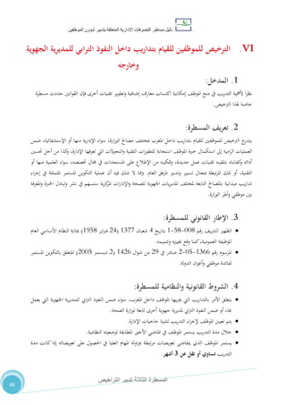 ‫دليل‬‫التصرفا‬ ‫مساطر‬‫ت‬‫اإلدارية‬‫المتعلقة‬‫شؤو‬ ‫بتدبير‬‫ن‬‫الموظفين‬
‫الثالثة‬ ‫المسطرة‬‫التراخيص‬ ‫تدبير‬
48
VI.‫الجهوية‬ ‫ية‬‫ر‬‫للمدي‬ ‫ابي‬‫ر‬‫الت‬ ‫النفوذ‬ ‫داخل‬ ‫يب‬‫ر‬‫بتدا‬ ‫للقيام‬ ‫للموظفين‬ ‫الترخيص‬
‫وخارجه‬
1.‫ال‬‫مدخل‬:
‫إمكانية‬ ،‫املوظ‬ ‫منح‬ ‫يف‬ ‫يب‬‫ر‬‫التد‬ ‫ألمهية‬ ‫ا‬‫ر‬‫نظ‬‫وتطوير‬ ‫إضافية‬ ‫معارف‬ ‫اكتساب‬‫تقنيات‬‫أخرى‬‫مسطرة‬ ‫حددت‬ ‫انني‬‫و‬‫الق‬ ‫فإن‬
‫الرتخيص‬ ‫هلذا‬ ‫خاصة‬.
2.‫يف‬‫ر‬‫تع‬‫المسطرة‬:
‫ضمن‬ ،‫اإلستشفائية‬ ‫أو‬ ‫منها‬ ‫ية‬‫ر‬‫اإلدا‬ ‫اء‬‫و‬‫س‬ ،‫ارة‬‫ز‬‫الو‬ ‫مصاحل‬ ،‫مبختل‬ ‫املغرب‬ ‫داخل‬ ‫يب‬‫ر‬‫بتدا‬ ‫للقيام‬ ‫للموظفني‬ ‫الرتخيص‬ ‫ج‬‫يندر‬
‫تع‬ ‫اليت‬ ‫التحوالت‬‫و‬ ‫التقنية‬ ‫ات‬‫ر‬‫للتطو‬ ‫استجابة‬ ،‫املوظ‬ ‫خربة‬ ‫استكمال‬ ‫إىل‬ ‫امية‬‫ر‬‫ال‬ ‫العمليات‬‫حتسني‬ ‫أجل‬ ‫من‬ ‫كذا‬‫و‬ ،‫اإلدارة‬ ‫رفها‬
‫أو‬ ‫منها‬ ‫العلمية‬ ‫اء‬‫و‬‫س‬ ،‫ختصصه‬ ‫جمال‬ ‫يف‬ ‫املستجدات‬ ‫على‬ ‫اإلطالع‬ ‫من‬ ‫متكينه‬‫و‬ ،‫جديدة‬ ‫عمل‬ ‫تقنيات‬ ‫بتلقينه‬ ‫كفاءته‬‫و‬ ‫أدائه‬
‫العام‬ ‫املرفق‬ ‫وتدبري‬ ‫تسيري‬ ‫مبجال‬ ‫تبطة‬‫ر‬‫امل‬ ‫تلك‬ ‫أو‬ ،‫التقنية‬.‫اء‬‫ر‬‫إج‬ ‫يف‬ ‫املتمثلة‬ ‫املستمر‬ ‫التكوين‬ ‫عملية‬ ‫أن‬ ‫فيه‬ ‫شك‬ ‫ال‬ ‫ومما‬
‫املعرفة‬‫و‬ ‫اخلربة‬ ‫وتبادل‬ ‫نشر‬ ‫يف‬ ‫ستسهم‬ ‫ية‬‫ز‬‫ك‬‫املر‬ ‫ات‬‫ر‬‫اإلدا‬‫و‬ ‫للصحة‬ ‫اجلهوية‬ ‫يات‬‫ر‬‫املدي‬ ،‫ملختل‬ ‫التابعة‬ ‫باملصاحل‬ ‫ميدانية‬ ‫يب‬‫ر‬‫تدا‬
‫ارة‬‫ز‬‫الو‬ ‫أطر‬‫و‬ ‫موظفي‬ ‫بني‬.
3.‫ا‬‫إلطار‬‫القانوني‬‫للمسطرة‬:
‫رقم‬ ،‫ي‬‫ر‬‫الش‬ ‫الظهري‬110-80-0‫يخ‬‫ر‬‫بتا‬4‫شعبان‬0711(24‫اير‬‫رب‬‫ف‬0580)‫األساسي‬ ‫النظام‬ ‫مبثابة‬‫العام‬
‫وتتميمه‬ ‫تغيريه‬ ‫وقع‬ ‫كما‬،‫العمومية‬ ‫للوظيفة‬.
‫رقم‬ ‫املرسوم‬0722-18-2‫يف‬ ‫صادر‬25‫ال‬‫و‬‫ش‬ ‫من‬0422(2‫ديسمرب‬2118)‫املستمر‬ ‫بالتكوين‬ ‫املتعلق‬
‫لة‬‫و‬‫الد‬ ‫ان‬‫و‬‫أع‬‫و‬ ‫موظفي‬ ‫لفائدة‬.
4.‫الشروط‬‫القانونية‬‫والنظامية‬‫للمسطرة‬:
‫ي‬،‫املغرب‬ ‫داخل‬ ،‫املوظ‬ ‫يها‬‫ر‬‫جي‬ ‫اليت‬ ‫يب‬‫ر‬‫بالتدا‬ ‫األمر‬ ‫تعلق‬‫يعمل‬ ‫اليت‬ ‫اجلهوية‬ ‫ية‬‫ر‬‫للمدي‬ ‫ايب‬‫رت‬‫ال‬ ‫النفوذ‬ ‫ضمن‬ ‫اء‬‫و‬‫س‬
‫الصحة‬ ‫ارة‬‫ز‬‫لو‬ ‫تابعة‬ ‫أخرى‬ ‫جهوية‬ ‫ية‬‫ر‬‫ملدي‬ ‫ايب‬‫رت‬‫ال‬ ‫النفوذ‬ ‫ضمن‬ ‫أو‬ ،‫هبا‬.
‫ي‬،‫املوظ‬ ‫تعيني‬ ‫تم‬‫اإلدارة‬ ‫حاجيات‬ ‫لتلبية‬ ‫يب‬‫ر‬‫التد‬ ‫اء‬‫ر‬‫إلج‬.
‫النظامية‬ ‫لوضعيته‬ ‫املطابقة‬ ‫األجور‬ ‫تقاضي‬ ‫يف‬ ،‫املوظ‬ ‫يستمر‬ ‫يب‬‫ر‬‫التد‬ ‫مدة‬ ‫خالل‬.
‫امل‬ ‫يستمر‬‫مدة‬ ‫كانت‬ ‫إذا‬ ‫تعويضاته‬ ‫على‬ ‫احلصول‬ ‫يف‬ ‫العليا‬ ‫املهام‬ ‫لة‬‫و‬‫ا‬‫ز‬‫مب‬ ‫تبطة‬‫ر‬‫م‬ ‫تعويضات‬ ‫يتقاضى‬ ‫الذي‬ ،‫وظ‬
‫يب‬‫ر‬‫التد‬‫عن‬ ‫تقل‬ ‫أو‬ ‫تساوي‬3‫أشهر‬.
 