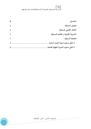 ‫دليل‬‫التصرفا‬ ‫مساطر‬‫ت‬‫اإلدارية‬‫المتعلقة‬‫شؤو‬ ‫بتدبير‬‫ن‬‫الموظفين‬
‫األولى‬ ‫المسطرة‬:‫التوظيف‬ ‫تدبير‬
5
1.‫المدخل‬:6
2.‫يف‬‫ر‬‫تع‬‫المسطرة‬:6
3.‫اإلطار‬‫القانوني‬‫للمسطرة‬:6
4.‫الشروط‬‫القانونية‬‫و‬‫النظامية‬‫للمسطرة‬:7
5.‫معالجة‬‫المسطرة‬:7
5.1.‫على‬‫مستوى‬‫ية‬‫ر‬‫مدي‬‫الموارد‬‫ية‬‫ر‬‫البش‬:..................................................................................7
5.2.‫على‬‫مستوى‬‫ية‬‫ر‬‫المدي‬‫الجهوية‬‫للصحة‬:..............................................................................8
 