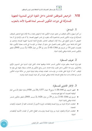 ‫دليل‬‫التصرفا‬ ‫مساطر‬‫ت‬‫اإلدارية‬‫المتعلقة‬‫شؤو‬ ‫بتدبير‬‫ن‬‫الموظفين‬
‫الثالثة‬ ‫المسطرة‬‫التراخيص‬ ‫تدبير‬
50
VII.‫النفوذ‬ ‫داخل‬ ‫العاملين‬ ‫للموظفين‬ ‫الترخيص‬‫الجهوية‬ ‫ية‬‫ر‬‫للمدي‬ ‫ابي‬‫ر‬‫الت‬
‫بالمغرب‬ ‫األمد‬ ‫قصيرة‬ ‫لمدة‬ ‫المستمر‬ ‫التكوين‬ ‫ات‬‫ر‬‫دو‬ ‫في‬ ‫كة‬‫للمشار‬
1.‫ال‬‫مدخل‬:
‫م‬‫تسهيل‬ ‫أجل‬ ‫ن‬‫و‬‫حضور‬ ‫من‬ ‫املوظفني‬ ‫متكني‬‫ات‬‫ر‬‫دو‬‫التكوين‬،‫للموظ‬ ‫الرتخيص‬ ‫مبنح‬ ‫اإلذن‬ ‫رسالة‬ ‫إمضاء‬ ‫تفويض‬ ‫مت‬ ‫فإنه‬ ،
‫باملغرب‬ ‫األمد‬ ‫قصرية‬ ‫ملدة‬ ‫املستمر‬ ‫التكوين‬ ‫ات‬‫ر‬‫دو‬ ‫يف‬ ‫كة‬‫للمشار‬‫للصحة‬ ‫اجلهوي‬ ‫املدير‬ ‫إىل‬.‫هذا‬ ‫أن‬ ‫إىل‬ ‫اإلشارة‬ ‫جيب‬ ‫أنه‬ ‫إال‬
‫يف‬ ‫اغبني‬‫ر‬‫ال‬‫و‬ ،‫للصحة‬ ‫اجلهوية‬ ‫ية‬‫ر‬‫للمدي‬ ‫التابعة‬ ‫باملصاحل‬ ‫العاملني‬ ‫للموظفني‬ ‫اإلذن‬ ‫رسالة‬ ‫على‬ ‫التوقيع‬ ‫يشمل‬ ‫ال‬ ‫التفويض‬
‫قامت‬ ‫اليت‬ ‫املؤسسة‬ ‫من‬ ‫شهادة‬ ‫أو‬ ‫دبلوم‬ ‫على‬ ‫باحلصول‬ ‫خيتتم‬ ‫للتكوين‬ ‫دروس‬ ‫ملتابعة‬ ‫التام‬ ‫غ‬‫التفر‬‫طبقا‬ ،‫التكوين‬ ‫بعملية‬
‫الفصل‬ ‫ملقتضيات‬01‫رقم‬ ‫املرسوم‬ ‫من‬0722-18-2‫يف‬ ‫صادر‬25‫ال‬‫و‬‫ش‬ ‫من‬0422(2‫ديسمرب‬2118)‫املتعلق‬
‫لة‬‫و‬‫الد‬ ‫ان‬‫و‬‫أع‬‫و‬ ‫موظفي‬ ‫لفائدة‬ ‫املستمر‬ ‫بالتكوين‬.
2.‫يف‬‫ر‬‫تع‬‫المسطرة‬:
‫كزي‬‫املر‬ ‫املستويني‬ ‫على‬ ‫ية‬‫ر‬‫البش‬ ‫ارد‬‫و‬‫امل‬ ‫تأهيل‬ ‫هبدف‬ ‫موظفيها‬ ‫لفائدة‬ ‫املستمر‬ ‫للتكوين‬ ‫ات‬‫ر‬‫دو‬ ‫بتنظيم‬ ‫الصحة‬ ‫ارة‬‫ز‬‫و‬ ‫تقوم‬
‫كزي‬‫الالمر‬‫و‬.‫هبا‬ ‫يقوم‬ ‫اليت‬ ‫باملهام‬ ‫تبطة‬‫ر‬‫م‬ ‫جماالت‬ ‫يف‬ ‫للتكوين‬ ‫امج‬‫ر‬‫ب‬ ‫ضمن‬ ،‫حمددة‬ ‫ملدة‬‫و‬ ‫املغرب‬ ‫داخل‬ ‫التكوين‬ ‫هذا‬ ‫ويتم‬
،‫املوظ‬.‫طلبات‬ ‫تتلقى‬ ‫ارة‬‫ز‬‫الو‬ ‫أن‬ ‫كما‬‫للتكوين‬ ‫ات‬‫ر‬‫دو‬ ‫خالهلا‬ ‫من‬ ‫تعر‬ ‫لية‬‫و‬‫ود‬ ‫وطنية‬ ‫وهيئات‬ ‫مجعيات‬ ،‫مؤسسات‬ ‫من‬
‫ية‬‫ر‬‫وإدا‬ ،‫تقنية‬ ،‫يضية‬‫ر‬‫مت‬ ،‫طبية‬ ‫أطر‬ ‫من‬ ‫ارة‬‫ز‬‫الو‬ ‫موظفي‬ ‫لفائدة‬ ،‫الصحة‬ ‫بقطاع‬ ‫صلة‬ ‫ذات‬ ‫جماالت‬ ‫يف‬ ‫املستمر‬.
3.‫اإلطار‬‫القانوني‬‫للمسطرة‬:
‫رقم‬ ،‫ي‬‫ر‬‫الش‬ ‫الظهري‬110-80-0‫يخ‬‫ر‬‫بتا‬4‫شعبان‬0711(24‫اير‬‫رب‬‫ف‬0580)‫العام‬ ‫األساسي‬ ‫النظام‬ ‫مبثابة‬
‫وتتميمه‬ ‫تغيريه‬ ‫وقع‬ ‫كما‬،‫العمومية‬ ‫للوظيفة‬.
‫رقم‬ ‫املرسوم‬0722-18-2‫يف‬ ‫صادر‬25‫ال‬‫و‬‫ش‬ ‫من‬0422(2‫ديسمرب‬2118)‫املستمر‬ ‫بالتكوين‬ ‫املتعلق‬
‫لة‬‫و‬‫الد‬ ‫ان‬‫و‬‫أع‬‫و‬ ‫موظفي‬ ‫لفائدة‬.
‫أو‬ ‫األخرى‬ ‫ية‬‫ر‬‫ا‬‫ز‬‫الو‬ ‫القطاعات‬‫و‬ ‫الصحة‬ ‫ارة‬‫ز‬‫و‬ ‫بني‬ ‫املربمة‬ ‫اكة‬‫ر‬‫الش‬ ‫اتفاقيات‬‫اهليئات‬‫و‬‫أ‬ ‫اجلمعيات‬ ‫أو‬ ‫احمللية‬ ‫اجلماعات‬
‫املختصة‬.
‫املنظمات‬‫و‬‫أ‬ ‫األجنبية‬ ‫اهليئات‬ ‫أو‬ ‫اخلاص‬ ‫القطاع‬ ‫ومؤسسات‬ ‫الصحة‬ ‫ارة‬‫ز‬‫و‬ ‫بني‬ ‫املربمة‬ ‫التعاون‬‫و‬ ‫اكة‬‫ر‬‫الش‬ ‫اتفاقيات‬
‫لية‬‫و‬‫الد‬.
 