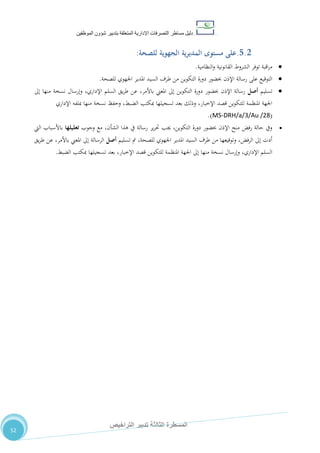 ‫دليل‬‫التصرفا‬ ‫مساطر‬‫ت‬‫اإلدارية‬‫المتعلقة‬‫شؤو‬ ‫بتدبير‬‫ن‬‫الموظفين‬
‫الثالثة‬ ‫المسطرة‬‫التراخيص‬ ‫تدبير‬
52
5.2.‫مستوى‬ ‫على‬‫المديرية‬‫الجهوية‬‫للصحة‬:
‫اقبة‬‫ر‬‫م‬‫توفر‬‫الشروط‬‫القانونية‬‫النظامية‬‫و‬.
‫للصحة‬ ‫اجلهوي‬ ‫املدير‬ ‫السيد‬ ‫طرف‬ ‫من‬ ‫التكوين‬ ‫دورة‬ ‫حبضور‬ ‫اإلذن‬ ‫رسالة‬ ‫على‬ ‫التوقيع‬.
‫تسليم‬‫أصل‬‫إىل‬ ‫منها‬ ‫نسخة‬ ‫وإرسال‬ ،‫اإلداري‬ ‫السلم‬ ‫يق‬‫ر‬‫ط‬ ‫عن‬ ،‫باألمر‬ ‫املعين‬ ‫إىل‬ ‫التكوين‬ ‫دورة‬ ‫حبضور‬ ‫اإلذن‬ ‫رسالة‬
‫اإلداري‬ ‫مبلفه‬ ‫منها‬ ‫نسخة‬ ‫وحفظ‬ ،‫الضبط‬ ‫مبكتب‬ ‫تسجيلها‬ ‫بعد‬ ‫وذلك‬ ،‫اإلخبار‬ ‫قصد‬ ‫للتكوين‬ ‫املنظمة‬ ‫اجلهة‬
(MS-DRH/a/3/Au /28.)
‫وجوب‬ ‫مع‬ ،‫الشأن‬ ‫هذا‬ ‫يف‬ ‫رسالة‬ ‫ير‬‫ر‬‫حت‬ ‫جيب‬ ،‫التكوين‬ ‫دورة‬ ‫حبضور‬ ‫اإلذن‬ ‫منح‬ ‫رفض‬ ‫حالة‬ ‫ويف‬‫تعليلها‬‫اليت‬ ‫باألسباب‬
‫تسليم‬ ‫مت‬ ،‫للصحة‬ ‫اجلهوي‬ ‫املدير‬ ‫السيد‬ ‫طرف‬ ‫من‬ ‫وتوقيعها‬ ،‫الرفض‬ ‫إىل‬ ‫أدت‬‫أصل‬‫يق‬‫ر‬‫ط‬ ‫عن‬ ،‫باألمر‬ ‫املعين‬ ‫إىل‬ ‫الرسالة‬
‫املنظ‬ ‫اجلهة‬ ‫إىل‬ ‫منها‬ ‫نسخة‬ ‫وإرسال‬ ،‫اإلداري‬ ‫السلم‬‫الضبط‬ ‫مبكتب‬ ‫تسجيلها‬ ‫بعد‬ ،‫اإلخبار‬ ‫قصد‬ ‫للتكوين‬ ‫مة‬.
 