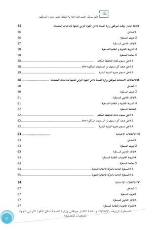 ‫دليل‬‫التصرفا‬ ‫مساطر‬‫ت‬‫اإلدارية‬‫المتعلقة‬‫شؤو‬ ‫بتدبير‬‫ن‬‫الموظفين‬
‫الرابعة‬ ‫المسطرة‬:‫االنتق‬‫ا‬‫و‬ ‫الت‬‫إعادة‬‫للجهة‬ ‫الترابي‬ ‫النفوذ‬ ‫داخل‬ ‫الصحة‬ ‫وزارة‬ ‫موظفي‬ ‫انتشار‬
‫المصلحة‬ ‫لحاجيات‬
54
I.‫إعادة‬‫انتشار‬‫مؤقت‬‫لموظفي‬‫وزارة‬‫الصحة‬‫داخل‬‫النفوذ‬‫الترابي‬‫للجهة‬‫لحاجيات‬‫المصلحة‬24
1.‫المدخل‬:26
2.‫تعريف‬‫المسطرة‬26
3.‫اإلطار‬‫القانوني‬‫للمسطرة‬:27
4.‫الشروط‬‫القانونية‬‫و‬‫النظامية‬‫للمسطرة‬:28
5.‫معالجة‬‫المسطرة‬:28
5.1.‫على‬‫مستوى‬‫لجان‬‫التخطيط‬‫المكلفة‬.........................................................................................28
5.2.‫على‬‫صعيد‬‫كل‬‫مستوى‬‫من‬‫المستويات‬‫المذكورة‬‫اعاله‬..........................................................................28
5.3.‫على‬‫مستوى‬‫ية‬‫ر‬‫مدي‬‫الموارد‬‫البشرية‬..........................................................................................21
II.‫االنتقاالت‬‫االستثنائية‬‫لموظفي‬‫وزارة‬‫الصحة‬‫داخل‬‫النفوذ‬‫الترابي‬‫للجهة‬‫لحاجيات‬‫المصلحة‬.............................43
1.‫المدخل‬:62
2.‫تعريف‬‫المسطرة‬:62
3.‫اإلطار‬‫القانوني‬‫للمسطرة‬:67
4.‫الشروط‬‫القانونية‬‫و‬‫النظامية‬‫للمسطرة‬:67
5.‫معالجة‬‫المسطرة‬:60
5.1.‫على‬‫مستوى‬‫لجان‬‫التخطيط‬‫المكلفة‬.........................................................................................60
5.2.‫على‬‫صعيد‬‫كل‬‫مستوى‬‫من‬‫المستويات‬‫المذكورة‬‫اعاله‬..........................................................................60
5.3.‫على‬‫مستوى‬‫ية‬‫ر‬‫مدي‬‫الموارد‬‫البشرية‬..........................................................................................60
III.‫االنتقاالت‬‫االعتيادية‬..............................40
1.‫المدخل‬:62
2.‫تعريف‬‫المسطرة‬:62
3.‫اإلطار‬‫القانوني‬‫للمسطرة‬:62
4.‫الشر‬‫وط‬‫القانونية‬‫و‬‫النظامية‬‫للمسطرة‬:62
5.‫معالجة‬‫المسطرة‬:62
5.1.‫المسطرة‬‫الخاصة‬‫كة‬‫بالحر‬‫االنتقالية‬‫المحلية‬......................................................................................63
5.2.‫المسطرة‬‫الخاصة‬‫كة‬‫بالحر‬‫االنتقالية‬‫الجهوية‬......................................................................................62
IV.‫االنتقاالت‬‫االستثنائية‬41
1.‫المدخل‬:67
2.‫تعريف‬‫المسطرة‬:67
3.‫اإلطار‬‫القانوني‬‫للمسطرة‬:67
4.‫الشروط‬‫القانونية‬‫والنظامية‬‫للمسطرة‬:67
 