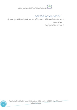 ‫دليل‬‫التصرفا‬ ‫مساطر‬‫ت‬‫اإلدارية‬‫المتعلقة‬‫شؤو‬ ‫بتدبير‬‫ن‬‫الموظفين‬
‫الرابعة‬ ‫المسطرة‬:‫االنتق‬‫ا‬‫و‬ ‫الت‬‫إعادة‬‫للجهة‬ ‫الترابي‬ ‫النفوذ‬ ‫داخل‬ ‫الصحة‬ ‫وزارة‬ ‫موظفي‬ ‫انتشار‬
‫المصلحة‬ ‫لحاجيات‬
59
5.3.‫ية‬‫ر‬‫البش‬ ‫الموارد‬ ‫ية‬‫ر‬‫مدي‬ ‫مستوى‬ ‫على‬
‫حماضر‬ ‫اقبة‬‫ر‬‫م‬‫و‬ ‫املكلفة‬ ‫التخطيط‬ ‫جلان‬‫و‬ ‫اسباب‬‫على‬ ‫الصحة‬ ‫ارة‬‫ز‬‫و‬ ‫ملوظفي‬ ‫املؤقت‬ ‫االنتشار‬ ‫إعادة‬ ‫ومدة‬ ‫اماكن‬
‫مستوى؛‬ ‫كل‬‫صعيد‬
‫ية‬‫ر‬‫البش‬ ‫ارد‬‫و‬‫امل‬ ‫معطيات‬ ‫قاعدة‬ ‫حتيني‬.
 