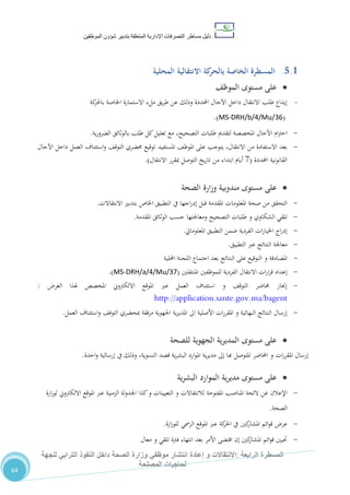 ‫دليل‬‫التصرفا‬ ‫مساطر‬‫ت‬‫اإلدارية‬‫المتعلقة‬‫شؤو‬ ‫بتدبير‬‫ن‬‫الموظفين‬
‫الرابعة‬ ‫المسطرة‬:‫االنتق‬‫ا‬‫و‬ ‫الت‬‫إعادة‬‫للجهة‬ ‫الترابي‬ ‫النفوذ‬ ‫داخل‬ ‫الصحة‬ ‫وزارة‬ ‫موظفي‬ ‫انتشار‬
‫المصلحة‬ ‫لحاجيات‬
64
5.1.‫ب‬ ‫الخاصة‬ ‫المسطرة‬‫المحلية‬ ‫االنتقالية‬ ‫كة‬‫الحر‬
‫مستوى‬ ‫على‬‫الموظف‬
-‫كة‬‫باحلر‬ ‫اخلاصة‬ ‫االستمارة‬ ‫ملء‬ ‫يق‬‫ر‬‫ط‬ ‫عن‬ ‫وذلك‬ ‫احملددة‬ ‫اآلجال‬ ‫داخل‬ ‫االنتقال‬ ‫طلب‬ ‫إيداع‬
(MS-DRH/b/4/Mu/36.)
-‫ية‬‫ر‬‫الضرو‬ ‫بالوثائق‬ ‫طلب‬ ‫كل‬‫تعليل‬ ‫مع‬ ،‫التصحيح‬ ‫طلبات‬ ‫لتقدمي‬ ‫املخصصة‬ ‫اآلجال‬ ‫ام‬‫رت‬‫اح‬.
-‫اآلجال‬ ‫داخل‬ ‫العمل‬ ‫استئناف‬‫و‬ ،‫التوق‬ ‫حمضري‬ ‫توقيع‬ ‫املستفيد‬ ،‫املوظ‬ ‫على‬ ‫يتوجب‬ ،‫االنتقال‬ ‫من‬ ‫االستفادة‬ ‫بعد‬
‫احملددة‬ ‫القانونية‬(1‫االنتقال‬ ‫مبقرر‬ ‫التوصل‬ ‫يخ‬‫ر‬‫تا‬ ‫من‬ ‫ابتداء‬ ‫أيام‬.)
‫على‬‫الصحة‬ ‫وزارة‬ ‫مندوبية‬ ‫مستوى‬
-‫االنتقاالت‬ ‫بتدبري‬ ‫اخلاص‬ ‫التطبيق‬ ‫يف‬ ‫اجها‬‫ر‬‫إد‬ ‫قبل‬ ‫املقدمة‬ ‫املعلومات‬ ‫صحة‬ ‫من‬ ‫التحقق‬.
-‫املقدمة‬ ‫الوثائق‬ ‫حسب‬ ‫ومعاجلتها‬ ‫التصحيح‬ ‫طلبات‬ ‫و‬ ‫الشكاوي‬ ‫تلقي‬.
-‫املعلومايت‬ ‫التطبيق‬ ‫ضمن‬ ‫الفردية‬ ‫ات‬‫ر‬‫اخليا‬ ‫اج‬‫ر‬‫إد‬.
-‫التطبيق‬ ‫عرب‬ ‫النتائج‬ ‫معاجلة‬.
-‫الت‬ ‫و‬ ‫املصادقة‬‫احمللية‬ ‫اللجنة‬ ‫اجتماع‬ ‫بعد‬ ‫النتائج‬ ‫على‬ ‫وقيع‬
-‫املنتقلني‬ ‫للموظفني‬ ‫الفردية‬ ‫االنتقال‬ ‫ات‬‫ر‬‫ا‬‫ر‬‫ق‬ ‫إعداد‬(MS-DRH/a/4/Mu/37.)
-‫الغر‬ ‫هلذا‬ ‫املخصص‬ ‫االلكرتوين‬ ‫املوقع‬ ‫عرب‬ ‫العمل‬ ‫استئناف‬ ‫و‬ ،‫التوق‬ ‫حماضر‬ ‫إجناز‬:
http://application.sante.gov.ma/bagent
-‫العمل‬ ‫استئناف‬‫و‬ ،‫التوق‬ ‫مبحضري‬ ‫مرفقة‬ ‫اجلهوية‬ ‫ية‬‫ر‬‫املدي‬ ‫اىل‬ ‫األصلية‬ ‫ات‬‫ر‬‫املقر‬ ‫و‬ ‫النهائية‬ ‫النتائج‬ ‫إرسال‬.
‫الجهوية‬ ‫ية‬‫ر‬‫المدي‬ ‫مستوى‬ ‫على‬‫للصحة‬
‫ات‬‫ر‬‫املقر‬ ‫إرسال‬‫احدة‬‫و‬ ‫إرسالية‬ ‫يف‬ ‫وذلك‬ ،‫التسوية‬ ‫قصد‬ ‫ية‬‫ر‬‫البش‬ ‫ارد‬‫و‬‫امل‬ ‫ية‬‫ر‬‫مدي‬ ‫إىل‬ ‫هبا‬ ‫املتوصل‬ ‫احملاضر‬ ‫و‬.
‫مديرية‬ ‫مستوى‬ ‫على‬‫البشرية‬ ‫الموارد‬
-‫و‬ ‫لالنتقاالت‬ ‫املفتوحة‬ ‫املناصب‬ ‫الئحة‬ ‫عن‬ ‫اإلعالن‬‫ال‬‫تعيينات‬‫ارة‬‫ز‬‫لو‬ ‫االلكرتوين‬ ‫املوقع‬ ‫عرب‬ ‫الزمنية‬ ‫لة‬‫و‬‫اجلد‬ ‫كذا‬‫و‬
‫الصحة‬.
-‫كني‬‫املشار‬ ‫ائم‬‫و‬‫ق‬ ‫عر‬‫ارة‬‫ز‬‫للو‬ ‫الرمسي‬ ‫املوقع‬ ‫عرب‬ ‫كة‬‫احلر‬ ‫يف‬.
-‫معال‬ ‫و‬ ‫تلقي‬ ‫فرتة‬ ‫انتهاء‬ ‫بعد‬ ‫األمر‬ ‫اقتضى‬ ‫إن‬ ‫كني‬‫املشار‬ ‫ائم‬‫و‬‫ق‬ ‫حتيني‬
 