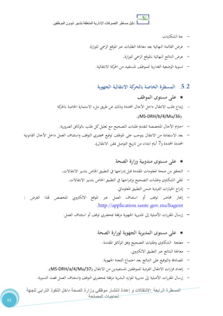 ‫دليل‬‫التصرفا‬ ‫مساطر‬‫ت‬‫اإلدارية‬‫المتعلقة‬‫شؤو‬ ‫بتدبير‬‫ن‬‫الموظفين‬
‫الرابعة‬ ‫المسطرة‬:‫االنتق‬‫ا‬‫و‬ ‫الت‬‫إعادة‬‫للجهة‬ ‫الترابي‬ ‫النفوذ‬ ‫داخل‬ ‫الصحة‬ ‫وزارة‬ ‫موظفي‬ ‫انتشار‬
‫المصلحة‬ ‫لحاجيات‬
65
-‫الشكايات‬ ‫جة‬.
-‫ارة‬‫ز‬‫للو‬ ‫الرمسي‬ ‫املوقع‬ ‫عرب‬ ‫الطلبات‬ ‫معاجلة‬ ‫بعد‬ ‫النهائية‬ ‫القائمة‬ ‫عر‬.
-‫ارة‬‫ز‬‫للو‬ ‫الرمسي‬ ‫باملوقع‬ ‫النهائية‬ ‫النتائج‬ ‫عر‬.
-‫االنتقالية‬ ‫كة‬‫احلر‬ ‫من‬ ‫املستفيد‬ ،‫للموظ‬ ‫ية‬‫ر‬‫الغدا‬ ‫الوضعية‬ ‫تسوية‬.
5.2.‫الجهوية‬ ‫االنتقالية‬ ‫كة‬‫بالحر‬ ‫الخاصة‬ ‫المسطرة‬
‫مستوى‬ ‫على‬‫الموظف‬
-‫كة‬‫باحلر‬ ‫اخلاصة‬ ‫االستمارة‬ ‫ملء‬ ‫يق‬‫ر‬‫ط‬ ‫عن‬ ‫وذلك‬ ‫احملددة‬ ‫اآلجال‬ ‫داخل‬ ‫االنتقال‬ ‫طلب‬ ‫إيداع‬
(MS-DRH/b/4/Mu/36.)
-‫ية‬‫ر‬‫الضرو‬ ‫بالوثائق‬ ‫طلب‬ ‫كل‬‫تعليل‬ ‫مع‬ ‫التصحيح‬ ‫طلبات‬ ‫لتقدمي‬ ‫املخصصة‬ ‫اآلجال‬ ‫ام‬‫رت‬‫اح‬.
-‫القانونية‬ ‫اآلجال‬ ‫داخل‬ ‫العمل‬ ‫استئناف‬‫و‬ ،‫التوق‬ ‫حمضري‬ ‫توقيع‬ ،‫املوظ‬ ‫على‬ ‫يتوجب‬ ‫االنتقال‬ ‫من‬ ‫االستفادة‬ ‫بعد‬
‫احملددة‬ ‫احملددة‬(1‫االنتقال‬ ‫مبقرر‬ ‫التوصل‬ ‫يخ‬‫ر‬‫تا‬ ‫من‬ ‫ابتداء‬ ‫أيام‬.)
‫م‬ ‫مستوى‬ ‫على‬‫الصحة‬ ‫وزارة‬ ‫ندوبية‬
-‫االنتقاالت‬ ‫بتدبري‬ ‫اخلاص‬ ‫التطبيق‬ ‫يف‬ ‫اجها‬‫ر‬‫إد‬ ‫قبل‬ ‫املقدمة‬ ‫املعلومات‬ ‫صحة‬ ‫من‬ ‫التحقق‬.
-‫االنتقاالت‬ ‫بتدبري‬ ‫اخلاص‬ ‫التطبيق‬ ‫يف‬ ‫اجها‬‫ر‬‫وإد‬ ‫التصحيح‬ ‫وطلبات‬ ‫الشكاوى‬ ‫تلقي‬.
-‫املعلومايت‬ ‫التطبيق‬ ‫ضمن‬ ‫الفردية‬ ‫ات‬‫ر‬‫اخليا‬ ‫اج‬‫ر‬‫إد‬.
-‫عرب‬ ‫العمل‬ ‫استئناف‬ ‫أو‬ ،‫توق‬ ‫حماضر‬ ‫إجناز‬‫الغر‬ ‫هلذا‬ ‫املخصص‬ ‫االلكرتوين‬ ‫املوقع‬:
http://application.sante.gov.ma/bagent.
-‫العمل‬ ‫استئناف‬ ‫أو‬ ،‫توق‬ ‫مبحضري‬ ‫مرفقة‬ ‫اجلهوية‬ ‫ية‬‫ر‬‫املدي‬ ‫إىل‬ ‫األصلية‬ ‫ات‬‫ر‬‫املقر‬ ‫إرسال‬.
‫الصحة‬ ‫لوزارة‬ ‫الجهوية‬ ‫ية‬‫ر‬‫المدي‬ ‫مستوى‬ ‫على‬
-‫معلجة‬‫املقدمة‬ ‫الوثائق‬ ‫وفق‬ ‫التصحيح‬ ‫وطلبات‬ ‫الشكاوى‬.
-‫االلكرتوين‬ ‫التطبيق‬ ‫عرب‬ ‫النتائج‬ ‫معاجلة‬.
-‫اجلهوية‬ ‫اللجنة‬ ‫اجتماع‬ ‫بعد‬ ‫النتائج‬ ‫على‬ ‫التوقيع‬‫و‬ ‫املصادقة‬.
-‫االنتقال‬ ‫من‬ ‫املستفيدين‬ ‫للموظفني‬ ‫الفردية‬ ‫االنتقال‬ ‫ات‬‫ر‬‫ا‬‫ر‬‫ق‬ ‫إعداد‬(MS-DRH/a/4/Mu/37.)
-‫ات‬‫ر‬‫املقر‬ ‫إرسال‬‫التسوية‬ ‫قصد‬ ‫العمل‬ ‫استئناف‬‫و‬ ،‫التوق‬ ‫مبحضري‬ ‫مرفقة‬ ‫ية‬‫ر‬‫البش‬ ‫ارد‬‫و‬‫امل‬ ‫ية‬‫ر‬‫مدي‬ ‫إىل‬ ‫األصلية‬.
 