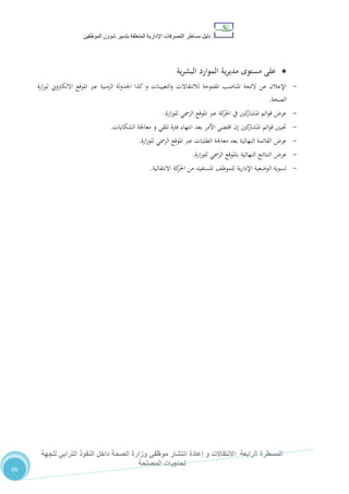 ‫دليل‬‫التصرفا‬ ‫مساطر‬‫ت‬‫اإلدارية‬‫المتعلقة‬‫شؤو‬ ‫بتدبير‬‫ن‬‫الموظفين‬
‫الرابعة‬ ‫المسطرة‬:‫االنتق‬‫ا‬‫و‬ ‫الت‬‫إعادة‬‫للجهة‬ ‫الترابي‬ ‫النفوذ‬ ‫داخل‬ ‫الصحة‬ ‫وزارة‬ ‫موظفي‬ ‫انتشار‬
‫المصلحة‬ ‫لحاجيات‬
66
‫ية‬‫ر‬‫البش‬ ‫الموارد‬ ‫ية‬‫ر‬‫مدي‬ ‫مستوى‬ ‫على‬
-‫ارة‬‫ز‬‫لو‬ ‫االلكرتوين‬ ‫املوقع‬ ‫عرب‬ ‫الزمنية‬ ‫لة‬‫و‬‫اجلد‬ ‫كذا‬ ‫و‬ ‫التعيينات‬‫و‬ ‫لالنتقاالت‬ ‫املفتوحة‬ ‫املناصب‬ ‫الئحة‬ ‫عن‬ ‫اإلعالن‬
‫الصحة‬.
-‫ارة‬‫ز‬‫للو‬ ‫الرمسي‬ ‫املوقع‬ ‫عرب‬ ‫كة‬‫احلر‬ ‫يف‬ ‫كني‬‫املشار‬ ‫ائم‬‫و‬‫ق‬ ‫عر‬.
-‫الشكايات‬ ‫معاجلة‬ ‫و‬ ‫تلقي‬ ‫فرتة‬ ‫انتهاء‬ ‫بعد‬ ‫األمر‬ ‫اقتضى‬ ‫إن‬ ‫كني‬‫املشار‬ ‫ائم‬‫و‬‫ق‬ ‫حتيني‬.
-‫ارة‬‫ز‬‫للو‬ ‫الرمسي‬ ‫املوقع‬ ‫عرب‬ ‫الطلبات‬ ‫معاجلة‬ ‫بعد‬ ‫النهائية‬ ‫القائمة‬ ‫عر‬.
-‫ارة‬‫ز‬‫للو‬ ‫الرمسي‬ ‫باملوقع‬ ‫النهائية‬ ‫النتائج‬ ‫عر‬.
-‫االنتقالية‬ ‫كة‬‫احلر‬ ‫من‬ ‫املستفيد‬ ،‫للموظ‬ ‫ية‬‫ر‬‫اإلدا‬ ‫الوضعية‬ ‫تسوية‬.
 