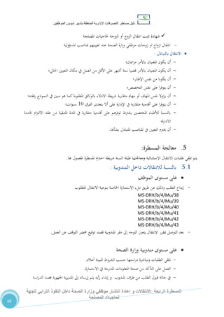 ‫دليل‬‫التصرفا‬ ‫مساطر‬‫ت‬‫اإلدارية‬‫المتعلقة‬‫شؤو‬ ‫بتدبير‬‫ن‬‫الموظفين‬
‫الرابعة‬ ‫المسطرة‬:‫االنتق‬‫ا‬‫و‬ ‫الت‬‫إعادة‬‫للجهة‬ ‫الترابي‬ ‫النفوذ‬ ‫داخل‬ ‫الصحة‬ ‫وزارة‬ ‫موظفي‬ ‫انتشار‬
‫المصلحة‬ ‫لحاجيات‬
68
‫املصلحة‬ ‫حلاجيات‬ ‫الزوجة‬ ‫أو‬ ‫الزوج‬ ‫انتقال‬ ‫تثبت‬ ‫شهادة‬
-‫انتقال‬‫زوجات‬ ‫او‬ ‫اج‬‫و‬‫از‬‫لية‬‫و‬‫املسؤ‬ ‫مبناصب‬ ‫تعيينهم‬ ‫عند‬ ‫الصحة‬ ‫ارة‬‫ز‬‫و‬ ‫موظفي‬
‫االنتقال‬‫بالتبادل‬:
-‫مرمسان؛‬ ‫باألمر‬ ‫املعنيان‬ ‫يكون‬ ‫أن‬
-‫احلايل؛‬ ‫التعيني‬ ‫مكان‬ ‫يف‬ ‫العمل‬ ‫من‬ ‫األقل‬ ‫على‬ ‫أشهر‬ ‫ستة‬ ‫قضيا‬ ‫باألمر‬ ‫املعنيان‬ ‫يكون‬ ‫أن‬
-‫اإلطار؛‬ ‫نفس‬ ‫من‬ ‫يكونا‬ ‫أن‬
-‫التخصص؛‬ ‫نفس‬ ‫على‬ ‫ا‬‫ر‬‫يتوف‬ ‫أن‬
-‫أو‬ ،‫املهام‬ ‫نفس‬ ‫اوال‬‫ز‬‫ي‬ ‫أن‬‫فقته؛‬‫ر‬ ‫النموذج‬ ‫يف‬ ‫مبني‬ ‫هو‬ ‫كما‬‫املطلوبة‬ ‫بالوثائق‬ ‫االدالء‬ ‫يطة‬‫ر‬‫ش‬ ‫بة‬‫ر‬‫متقا‬ ‫مهام‬
-‫الفرق‬ ‫يتعدى‬ ‫أال‬ ‫على‬ ‫اإلدارة‬ ‫يف‬ ‫بة‬‫ر‬‫متقا‬ ‫أقدمية‬ ‫على‬ ‫ا‬‫ر‬‫يتوف‬ ‫أن‬01‫ات؛‬‫و‬‫سن‬
-‫خلدمة‬ ‫ام‬‫ز‬‫االلت‬ ‫عقد‬ ‫من‬ ‫املتبقية‬ ‫املدة‬ ‫يف‬ ‫بة‬‫ر‬‫متقا‬ ‫أقدمية‬ ‫على‬ ‫توفرهم‬ ‫يشرتط‬ ‫املختصني‬ ‫لألطباء‬ ‫بالنسبة‬
‫االدارة؛‬
-‫بشأهنا‬ ‫املتبادل‬ ‫املناصب‬ ‫يف‬ ‫التعيني‬ ‫حيرتم‬ ‫أن‬.
5.‫المسطرة‬ ‫معالجة‬:
‫هبا‬ ‫املعمول‬ ‫املسطرة‬ ‫ام‬‫رت‬‫اح‬ ‫يطة‬‫ر‬‫ش‬ ‫السنة‬ ‫طيلة‬ ‫ومعاجلتها‬ ‫االستثنائية‬ ‫االنتقال‬ ‫طلبات‬ ‫تلقي‬ ‫يتم‬.
5.1.‫المندوبية‬ ‫داخل‬ ‫لالنتقاالت‬ ‫بالنسبة‬:
‫مستوى‬ ‫على‬‫الموظف‬
-‫اخلاصة‬ ‫االستمارة‬ ‫ملء‬ ‫يق‬‫ر‬‫ط‬ ‫عن‬ ‫وذلك‬ ‫الطلب‬ ‫إيداع‬‫املطلوب‬ ‫االنتقال‬ ‫بنوعية‬
MS-DRH/b/4/Mu/38
MS-DRH/b/4/Mu/39
MS-DRH/b/4/Mu/40
MS-DRH/b/4/Mu/41
MS-DRH/b/4/Mu/42
MS-DRH/b/4/Mu/43
-‫العمل‬ ‫عن‬ ،‫التوق‬ ‫حمضر‬ ‫توقيع‬ ‫قصد‬ ‫املندوبية‬ ‫مقر‬ ‫إىل‬ ‫التوجه‬ ‫يتعني‬ ‫االنتقال‬ ‫مبقرر‬ ‫التوصل‬ ‫بعد‬.
‫الصحة‬ ‫وزارة‬ ‫مندوبية‬ ‫مستوى‬ ‫على‬
-‫أعاله‬ ‫املبينة‬ ‫الشروط‬ ‫حسب‬ ‫استها‬‫ر‬‫د‬ ‫ومباشرة‬ ‫الطلبات‬ ‫تلقي‬.
-‫االستمارة‬ ‫يف‬ ‫املدرجة‬ ‫املعلومات‬ ‫صحة‬ ‫من‬ ‫التأكد‬ ‫على‬ ‫العمل‬.
-‫اسة‬‫ر‬‫الد‬ ‫قصد‬ ‫اجلهوية‬ ‫ية‬‫ر‬‫املدي‬ ‫إىل‬ ‫إرساله‬ ‫يتم‬ ‫أيه‬‫ر‬ ‫إبداء‬ ‫و‬ ‫املندوب‬ ‫طرف‬ ‫من‬ ‫الطلب‬ ‫قبول‬ ‫حالة‬ ‫يف‬
 