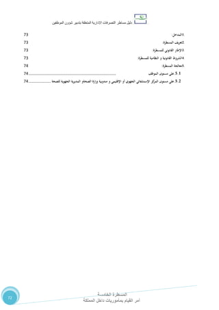 ‫دليل‬‫التصرفا‬ ‫مساطر‬‫ت‬‫اإلدارية‬‫المتعلقة‬‫شؤو‬ ‫بتدبير‬‫ن‬‫الموظفين‬
‫المسطرة‬‫الخامسة‬
‫المملكة‬ ‫داخل‬ ‫بمأموريات‬ ‫القيام‬ ‫أمر‬
72
1.‫المدخل‬:72
2.‫تعريف‬‫المسطرة‬:72
3.‫اإلطار‬‫القانوني‬‫للمسطرة‬:72
4.‫الشروط‬‫القانونية‬‫و‬‫النظامية‬‫للمسطرة‬:72
5.‫معالجة‬‫المسطرة‬:73
5.1.‫على‬‫مستوى‬‫الموظف‬...............................................................................73
5.2.‫على‬‫مستوى‬‫كز‬‫المر‬‫اإلستشفائي‬‫الجهوي‬‫أو‬‫اإلقليمي‬‫و‬‫مندوبية‬‫ارة‬‫ز‬‫و‬‫الصحةو‬‫ية‬‫ر‬‫المدي‬‫الجهوية‬‫للصحة‬....................73
 