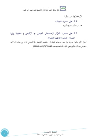 ‫دليل‬‫التصرفا‬ ‫مساطر‬‫ت‬‫اإلدارية‬‫المتعلقة‬‫شؤو‬ ‫بتدبير‬‫ن‬‫الموظفين‬
‫المسطرة‬‫الخامسة‬
‫المملكة‬ ‫داخل‬ ‫بمأموريات‬ ‫القيام‬ ‫أمر‬
74
5.‫المسط‬ ‫معالجة‬‫رة‬:
5.1.‫مستوى‬ ‫على‬‫الموظف‬
‫ية‬‫ر‬‫مبأمو‬ ‫بالقيام‬ ‫األمر‬ ‫تنفيد‬
5.2.‫مستوى‬ ‫على‬‫اإلقليمي‬ ‫أو‬ ‫الجهوي‬ ‫اإلستشفائي‬ ‫كز‬‫المر‬‫و‬‫ارة‬‫ز‬‫و‬ ‫مندوبية‬
‫الصحة‬‫و‬‫للصحة‬ ‫الجهوية‬ ‫المديرية‬
‫سلطته‬ ‫و‬ ‫املصلحة‬ ‫حاجيات‬ ‫على‬ ‫بناء‬ ‫ية‬‫ر‬‫مبأمو‬ ‫بالقيام‬ ‫األمر‬ ‫إصدار‬‫م‬‫املرفق‬ ‫للنموذج‬ ‫وفقا‬ ‫ية‬‫ر‬‫التقدي‬‫مع‬‫اءات‬‫ر‬‫إج‬ ‫مباشرة‬
‫املختصة‬ ‫املصلحة‬ ‫طرف‬ ‫من‬ ‫ية‬‫ر‬‫املأمو‬ ‫أداء‬ ‫بعد‬ ‫التعويض‬.MS-DRH/ab/5/OM/47
 