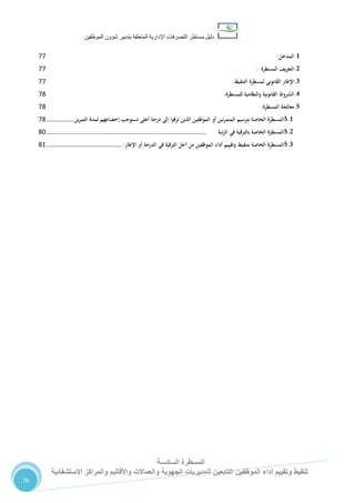 ‫دليل‬‫التصرفا‬ ‫مساطر‬‫ت‬‫اإلدارية‬‫المتعلقة‬‫شؤو‬ ‫بتدبير‬‫ن‬‫الموظفين‬
‫المسطرة‬‫السادسة‬
‫االستشفائية‬ ‫والمراكز‬ ‫واألقاليم‬ ‫والعماالت‬ ‫الجهوية‬ ‫للمديريات‬ ‫التابعين‬ ‫الموظفين‬ ‫أداء‬ ‫وتقييم‬ ‫تنقيط‬
76
1.‫المدخل‬:77
2.‫التعريف‬‫المسطرة‬:77
3.‫اإلطار‬‫القانوني‬‫لمسطرة‬‫التنقيط‬:77
4.‫الشروط‬‫القانونية‬‫والنظامية‬‫للمسطرة‬:78
5.‫معالجة‬‫المسطرة‬:78
5.1‫المسطرة‬‫الخاصة‬‫بترسيم‬‫نين‬‫ر‬‫المتم‬‫أو‬‫الموظفين‬‫الذين‬‫ترقوا‬‫إلى‬‫درجة‬‫أعلى‬‫تستوجب‬‫إخضاعهم‬‫لمدة‬‫ين‬‫ر‬‫التم‬...............78
5.2‫المسطرة‬‫الخاصة‬‫بالترقية‬‫في‬‫تبة‬‫ر‬‫ال‬.........................................................................................82
5.3‫المسطرة‬‫الخاصة‬‫بتنقيط‬‫وتقييم‬‫أداء‬‫الموظفين‬‫من‬‫أجل‬‫الترقية‬‫في‬‫الدرجة‬‫أو‬‫اإلطار‬:..........................................87
 