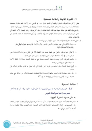 ‫دليل‬‫التصرفا‬ ‫مساطر‬‫ت‬‫اإلدارية‬‫المتعلقة‬‫شؤو‬ ‫بتدبير‬‫ن‬‫الموظفين‬
‫المسطرة‬‫السادسة‬
‫االستشفائية‬ ‫والمراكز‬ ‫واألقاليم‬ ‫والعماالت‬ ‫الجهوية‬ ‫للمديريات‬ ‫التابعين‬ ‫الموظفين‬ ‫أداء‬ ‫وتقييم‬ ‫تنقيط‬
78
4.‫والنظامية‬ ‫القانونية‬ ‫الشروط‬‫للمسطرة‬:
‫مصحوبة‬ ‫قام‬‫ر‬‫باأل‬ ‫نقط‬ ‫االشارة‬ ‫رهن‬ ‫املوضوع‬ ‫أو‬ ‫أخرى‬ ‫بإدارة‬ ‫امللحق‬ ‫أو‬ ‫لوظيفته‬ ‫املباشر‬ ،‫للموظ‬ ‫سنة‬ ‫كل‬ ‫يف‬ ‫تعطى‬
‫ع‬ ‫فيها‬ ‫يفصح‬ ‫عامة‬ ‫بنظرة‬‫ذلك‬ ‫له‬ ‫يفو‬ ‫من‬ ‫أو‬ ‫اإلدارة‬ ‫ئيس‬‫ر‬ ‫إال‬ ‫املذكورة‬ ‫النقط‬ ‫إعطاء‬ ‫حبق‬ ‫خيتص‬ ‫ال‬ ‫و‬ ‫املهنية‬ ‫قيمته‬ ‫ن‬.
‫اليت‬ ‫بالنقط‬ ‫باألمر‬ ‫املعنيون‬ ‫خيرب‬ ‫و‬ ،‫موظ‬ ‫كل‬،‫مل‬ ‫إىل‬ ‫تضاف‬ ‫الغاية‬ ‫هلذه‬ ‫معدة‬ ‫سنوية‬ ‫بطاقة‬ ‫على‬ ‫النقط‬ ‫هذه‬ ‫توضع‬ ‫و‬
‫املتساوية‬ ‫ية‬‫ر‬‫اإلدا‬ ‫اللجان‬ ‫بذالك‬ ‫خترب‬ ‫كما‬ ‫باألرقام‬ ‫هلم‬ ‫تعطى‬‫على‬ ‫كذالك‬ ‫تطلع‬ ‫أن‬ ‫اللجان‬ ‫هلذه‬ ‫ميكن‬ ‫و‬ ،‫األعضاء‬
‫العامة‬ ‫املالحظات‬.
‫جي‬‫ب‬‫كزة‬‫الالممر‬ ‫املصاحل‬ ‫على‬‫ية‬‫ر‬‫البش‬ ‫ارد‬‫و‬‫امل‬ ‫ية‬‫ر‬‫مدي‬ ‫تعليمات‬ ‫اتباع‬‫و‬‫املتمثلة‬‫يف‬:
‫ية‬‫ري‬‫التأط‬ ‫الرسالة‬‫اليت‬‫تفسر‬‫اص‬‫ر‬‫األق‬ ‫مضامني‬‫املدجمة‬‫و‬‫تذكر‬‫باآلجال‬،‫القانونية‬‫و‬‫الترقي‬ ‫جدول‬‫وفق‬
MS-DRH/a/6/Av/48
‫ال‬‫النقطة‬ ‫دون‬ ‫عددية‬ ‫نقطة‬ ‫على‬ ‫حاصل‬ ،‫موظ‬ ‫ترقية‬ ‫ميكن‬02‫ئيس‬‫ر‬‫ال‬ ‫أي‬‫ر‬ ‫كان‬ ‫وإن‬ ‫حىت‬ ،‫األقل‬ ‫على‬
‫املعين‬ ،‫املوظ‬ ‫استحقاق‬ ‫اجتاه‬ ‫يف‬ ‫ينصب‬ ‫املباشر‬‫با‬‫ذلك‬ ‫حول‬ ‫ير‬‫ر‬‫تق‬ ‫ير‬‫ر‬‫حت‬ ‫وجيب‬ ‫لرتقية‬.
‫بالنسبة‬،‫للموظ‬‫يوجد‬ ‫الذي‬‫يف‬‫صحية‬ ‫ألسباب‬ ‫رخصة‬‫متنح‬‫له‬‫األ‬ ‫النقطة‬ ‫إىل‬ ‫استنادا‬ ‫العددية‬ ‫النقطة‬‫خرية‬
‫له‬ ‫املمنوحة‬‫بال‬ ‫العمل‬ ‫يخ‬‫ر‬‫تا‬ ‫قبل‬‫رخصة‬.
‫مت‬‫ق‬ ‫مرة‬ ‫آلخر‬ ‫هبا‬ ‫يعمل‬ ‫كان‬ ‫اليت‬ ‫اإلدارة‬ ‫ئيس‬‫ر‬ ‫طرف‬ ‫من‬ ‫التقاعد‬ ‫على‬ ‫للمحال‬ ‫النقطة‬ ‫نح‬‫ب‬‫ل‬‫على‬ ‫إحالته‬
‫التقاعد‬.
‫ئيس‬‫ر‬ ‫على‬‫ارد‬‫و‬‫امل‬ ‫مصلحة‬‫ية‬‫ر‬‫البش‬‫عملية‬ ‫تتبع‬ ‫خالهلا‬ ‫من‬ ‫ميكن‬ ‫املعلوماتية‬ ‫للمعطيات‬ ‫قاعدة‬ ‫إحداث‬ ‫باجلهة‬
‫سنة‬ ‫من‬ ‫التنقيط‬‫ألخرى‬(‫رقم‬ ‫الصحة‬ ‫ارة‬‫ز‬‫و‬ ‫ملنشور‬ ‫تطبيقا‬21)
5.‫المسطرة‬ ‫معالجة‬:
5.1‫ب‬ ‫الخاصة‬ ‫المسطرة‬‫أعلى‬ ‫درجة‬ ‫إلى‬ ‫ترقوا‬ ‫الذين‬ ‫الموظفين‬ ‫أو‬ ‫المتمرنين‬ ‫ترسيم‬
‫التمرين‬ ‫لمدة‬ ‫إخضاعهم‬ ‫تستوجب‬
‫الجهوية‬ ‫ية‬‫ر‬‫المدي‬ ‫مستوى‬ ‫على‬:
-‫مصلحة‬ ‫مذكرة‬ ‫ونشر‬ ‫إعداد‬ ‫ية‬‫ر‬‫البش‬ ‫ارد‬‫و‬‫بامل‬ ‫املكلفة‬ ‫املصلحة‬ ‫تباشر‬‫مرفقة‬ ،‫املوظفني‬ ‫ائح‬‫و‬‫بل‬‫بالرتسيم‬ ‫املعنيني‬‫التابعني‬
،‫الصحية‬ ‫اجلهة‬ ‫لنفوذ‬ ‫اخلاضعة‬ ‫اإلستشفائية‬ ‫اكز‬‫ر‬‫امل‬ ‫و‬ ‫للمندوبيات‬ ‫و‬ ‫هلا‬‫التنقيط‬ ‫عملية‬ ‫كيفيات‬ ‫حتدد‬‫أجل‬ ‫يف‬
‫أقصاه‬70‫سنة‬ ‫كل‬‫من‬ ‫أكتوبر‬.
 