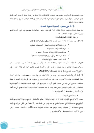‫دليل‬‫التصرفا‬ ‫مساطر‬‫ت‬‫اإلدارية‬‫المتعلقة‬‫شؤو‬ ‫بتدبير‬‫ن‬‫الموظفين‬
‫األولى‬ ‫المسطرة‬:‫التوظيف‬ ‫تدبير‬
8
‫املناصب‬ ‫عدد‬ ‫بتحديد‬ ‫ية‬‫ر‬‫البش‬ ‫ارد‬‫و‬‫امل‬ ‫ية‬‫ر‬‫مدي‬ ‫تقوم‬ ‫حيث‬‫حدة‬ ‫على‬ ‫جهة‬ ‫بكل‬ ‫اخلاصة‬ ‫املالية‬‫املعنية‬ ‫األطر‬ ‫نوعية‬ ‫إىل‬ ‫إضافة‬ ،
‫حيدد‬ ‫الذي‬ ‫و‬ ‫السنوي‬ ،‫التوظي‬ ‫خمطط‬ ‫إىل‬ ‫إضافة‬ ، ‫االنتقالية‬ ‫كة‬‫احلر‬ ‫عن‬ ‫تنتج‬ ‫اليت‬ ‫باجلهة‬ ‫تعيينهم‬ ‫اكز‬‫ر‬‫م‬ ‫و‬ ،‫التوظي‬ ‫اة‬‫ر‬‫مببا‬
،‫التوظي‬ ‫يات‬‫ر‬‫مبا‬ ‫اعيد‬‫و‬‫م‬.
5.2.‫ا‬ ‫المديرية‬ ‫مستوى‬ ‫على‬‫للصحة‬ ‫لجهوية‬:
‫يات‬‫ر‬‫املدي‬ ‫توصل‬ ‫بعد‬‫للقيام‬ ‫ية‬‫ر‬‫البش‬ ‫ارد‬‫و‬‫امل‬ ‫تدبري‬ ‫مصلحة‬ ‫على‬ ‫بإحالتها‬ ‫اجلهوي‬ ‫املدير‬ ‫يقوم‬ ‫أعاله‬ ‫املذكورة‬ ‫بالرسالة‬ ‫اجلهوية‬
‫بعده‬ ‫احملددة‬ ‫املسطرة‬ ‫وفق‬ ‫الالزمة‬ ‫تيبات‬‫رت‬‫بال‬.
‫ب‬ ‫الخاصة‬ ‫ات‬‫ر‬‫ا‬‫ر‬‫الق‬ ‫إعداد‬‫ال‬‫اة‬‫ر‬‫مبا‬:
‫اء‬‫ر‬‫اإلج‬ ‫ار‬‫ر‬‫ق‬:‫التالية‬ ‫العناصر‬ ‫وجوبا‬ ‫اء‬‫ر‬‫اإلج‬ ‫ار‬‫ر‬‫ق‬ ‫يتضمن‬:(MS-DRH/a/1/Rec/1)
‫املطلوبة؛‬ ‫التخصصات‬ ‫و‬ ‫العلمية‬ ‫الشهادات‬ ‫و‬ ‫كة‬‫املشار‬ ‫شروط‬
‫ات؛‬‫ر‬‫االختبا‬ ‫اء‬‫ر‬‫إج‬ ‫ومكان‬ ‫يخ‬‫ر‬‫تا‬
‫املناصب‬ ‫عدد‬‫املتباري‬‫بشأهنا‬‫ختصص؛‬ ‫كل‬‫حسب‬
‫الناجحون؛‬ ‫املرتشحون‬ ‫فيها‬ ‫سيعني‬ ‫اليت‬ ‫العمل‬ ‫ات‬‫ر‬‫مق‬ ‫الئحة‬
‫؛‬ ‫الرتشيحات‬ ‫إيداع‬ ‫ان‬‫و‬‫وعن‬ ‫و‬ ‫احملدد‬ ‫األجل‬
‫اة‬‫ر‬‫المبا‬ ‫لجنة‬ ‫ار‬‫ر‬‫ق‬:‫املبا‬ ‫جلنة‬ ،‫تتأل‬،‫األقل‬ ‫على‬ ،‫أعضاء‬ ‫ثالثة‬ ‫من‬ ‫اة‬‫ر‬‫على‬ ‫بناء‬ ‫اختيارهم‬ ‫يتم‬ ،‫للجنة‬ ‫ئيسا‬‫ر‬ ‫بينهم‬ ‫من‬
‫الدرجة‬ ‫من‬ ‫أعلى‬ ‫درجة‬ ‫إىل‬ ‫املنتمني‬ ‫بني‬ ‫من‬ ‫اختيارهم‬ ‫ويتعني‬ ‫مؤهالهتم‬‫املتباري‬‫بشأهنا‬‫طبع‬ ‫و‬ ‫إعداد‬ ‫اة‬‫ر‬‫املبا‬ ‫جلنة‬ ‫وتتوىل‬ ،
‫االختبار‬ ‫اق‬‫ر‬‫او‬ ‫تصحيح‬ ‫و‬ ‫االختبار‬ ‫اضيع‬‫و‬‫م‬(MS-DRH/a/1/Rec/2)
‫لجن‬ ‫ار‬‫ر‬‫ق‬‫اسة‬‫ر‬‫الح‬ ‫ة‬:‫اسة‬‫ر‬‫احل‬ ‫جلنة‬ ‫وتتوىل‬ ،‫ئيس‬‫ر‬ ‫بينهم‬ ‫من‬ ‫يعني‬ ‫األقل‬ ‫على‬ ‫أعضاء‬ ‫ثالثة‬ ‫على‬ ‫اسة‬‫ر‬‫احل‬ ‫جلنة‬ ‫تشتمل‬ ‫أن‬ ‫جيب‬
‫تقوم‬ ‫حيث‬ ،‫ات‬‫ر‬‫االختبا‬ ‫عمليات‬ ‫بسري‬ ‫املتعلقة‬ ‫املهام‬‫لني‬‫و‬‫املسؤ‬ ‫مع‬ ‫بتنسيق‬ ‫اللجنة‬ ‫هذه‬‫هوية‬ ‫من‬ ‫التحقق‬ ‫اقبة‬‫ر‬‫مب‬ ‫اسة‬‫ر‬‫احل‬ ‫عن‬
،‫اختبار‬ ‫كل‬ ‫بداية‬ ‫قبل‬ ‫ين‬‫ر‬‫احلاض‬ ‫املرتشحني‬‫خمتومة‬ ‫أظرفة‬ ‫يف‬ ‫باملرتشحني‬ ‫اخلاصة‬ ‫اهلوية‬ ‫اق‬‫ر‬‫أو‬ ‫و‬ ‫ات‬‫ر‬‫االختبا‬ ‫اق‬‫ر‬‫أو‬ ‫جتميع‬
‫تكون‬ ‫قد‬ ‫اليت‬ ‫الوقائع‬ ،‫االقتضاء‬ ‫وعند‬ ،‫االختبار‬ ‫عمليات‬ ‫سري‬ ‫فيه‬ ‫تثبت‬ ‫حمضر‬ ‫وضع‬ ‫إىل‬ ‫اضافة‬ ‫اجلهوي‬ ‫املدير‬ ‫إىل‬ ‫تسلمها‬
‫اة‬‫ر‬‫املبا‬ ‫أثناء‬ ‫أت‬‫ر‬‫ط‬(.MS-DRH/a/1/Rec/3)
‫اة‬‫ر‬‫المبا‬ ‫عن‬ ‫اإلعالن‬:
‫يتضمن‬‫يقة‬‫ر‬‫ط‬ ‫و‬ ‫ات‬‫ر‬‫االختبا‬ ‫نوعية‬ ،‫الرتشيح‬ ،‫ملل‬ ‫املكونة‬ ‫الوثائق‬ ‫اىل‬ ‫اضافة‬ ‫اء‬‫ر‬‫االج‬ ‫ار‬‫ر‬‫ق‬ ‫يف‬ ‫اردة‬‫و‬‫ال‬ ‫املعلومات‬ ‫مجيع‬ ‫اإلعالن‬
‫الرتشيح‬ ‫ملفات‬ ‫ايداع‬ ‫مكان‬ ‫حتديد‬ ‫مع‬ ‫الرتشيح‬.‫عشر‬ ‫مخسة‬ ‫قبل‬ ‫وجوبا‬ ‫ينشر‬ ‫و‬(08)،‫يوما‬،‫األقل‬ ‫على‬‫احملدد‬ ‫يخ‬‫ر‬‫التا‬ ‫من‬
‫وطنيت‬ ‫صحيفتني‬ ‫يف‬ ، ‫الرتشيحات‬ ‫إليداع‬‫العمومية‬ ‫اخلدمات‬ ‫ابة‬‫و‬‫ب‬ ‫وعلى‬ ، ‫ني‬www.service-public.ma‫وعلى‬
‫ارة‬‫ز‬‫للو‬ ‫اإللكرتوين‬ ‫املوقع‬(.MS-DRH/a/1/Rec/4.)
 