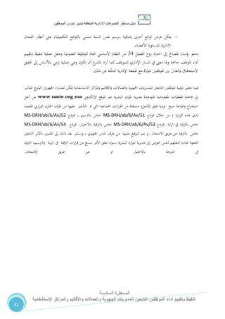‫دليل‬‫التصرفا‬ ‫مساطر‬‫ت‬‫اإلدارية‬‫المتعلقة‬‫شؤو‬ ‫بتدبير‬‫ن‬‫الموظفين‬
‫المسطرة‬‫السادسة‬
‫االستشفائية‬ ‫والمراكز‬ ‫واألقاليم‬ ‫والعماالت‬ ‫الجهوية‬ ‫للمديريات‬ ‫التابعين‬ ‫الموظفين‬ ‫أداء‬ ‫وتقييم‬ ‫تنقيط‬
82
-‫إضافية‬ ‫أخرى‬ ‫ائح‬‫و‬‫ل‬ ‫عر‬ ‫ميكن‬،‫التكميلية‬ ‫ائح‬‫و‬‫بالل‬ ‫تسمى‬ ‫السنة‬ ‫نفس‬ ‫برسم‬،‫اللجان‬ ‫أنظار‬ ‫على‬
‫ية‬‫ر‬‫االدا‬‫األعضاء‬ ‫املتساوية‬.
‫الفصل‬ ‫روح‬ ‫ام‬‫رت‬‫اح‬ ‫إىل‬ ‫املصاحل‬ ‫رؤساء‬ ‫ندعو‬74‫وتقييم‬ ‫تنقيط‬ ‫عملية‬ ‫وجعل‬ ‫العمومية‬ ‫للوظيفة‬ ‫العام‬ ‫األساسي‬ ‫النظام‬ ‫من‬
‫إىل‬ ‫باألساس‬ ‫ترمي‬ ‫عملية‬ ‫وهي‬ ‫تكون‬ ‫أن‬ ‫ع‬‫املشر‬ ‫اد‬‫ر‬‫أ‬ ‫كما‬،‫للموظ‬ ‫اإلداري‬ ‫املسار‬ ‫يف‬ ‫معىن‬ ‫وهلا‬ ‫حامسة‬ ،‫املوظ‬ ‫أداء‬‫حتقيق‬
‫ذلك‬ ‫عن‬ ‫الناجتة‬ ‫ية‬‫ر‬‫اإلدا‬ ‫املنفعة‬ ‫مع‬ ‫اة‬‫ز‬‫ا‬‫و‬‫م‬ ‫املوظفني‬ ‫بني‬ ‫العدل‬‫و‬ ‫االستحقاق‬.
‫في‬‫خيص‬ ‫ما‬‫قيية‬‫ر‬‫ت‬‫االستشفائية‬ ‫اكز‬‫ر‬‫امل‬‫و‬ ‫األقاليم‬‫و‬ ‫العماالت‬‫و‬ ‫اجلهوية‬ ‫يات‬‫ر‬‫للمدي‬ ‫التابعني‬ ‫املوظفني‬‫املباشر‬ ‫الولوج‬ ‫اجلهويني‬ ‫اء‬‫ر‬‫للمد‬ ‫ميكن‬
‫اإللكرتوين‬ ‫املوقع‬ ‫عرب‬ ‫ية‬‫ر‬‫البش‬ ‫ارد‬‫و‬‫امل‬ ‫ية‬‫ر‬‫مبدي‬ ‫اجدة‬‫و‬‫املت‬ ‫املعلوماتية‬ ‫املعطيات‬ ‫قاعدة‬ ‫إىل‬www.sante.org.ma‫أجل‬ ‫من‬
‫األصل‬ ‫طبق‬ ‫فردية‬ ‫نسخ‬ ‫وطباعة‬ ‫اج‬‫ر‬‫استخ‬(‫املعتمد‬ ‫اري‬‫ز‬‫الو‬ ‫اخلازن‬ ‫طرف‬ ‫من‬ ‫عليها‬ ‫التأشري‬ ‫مت‬ ‫االيت‬ ‫اجلماعية‬ ‫ات‬‫ر‬‫ا‬‫ر‬‫الق‬ ‫من‬ ‫مستقاة‬
‫ارة‬‫ز‬‫الو‬ ‫هذه‬ ‫لدى‬)‫منوذج‬ ‫خالل‬ ‫من‬MS-DRH/ab/6/Av/51‫منوذج‬ ، ‫بالرتسيم‬ ‫خاص‬MS-DRH/ab/6/Av/52
‫،منوذج‬ ‫تبة‬‫ر‬‫ال‬ ‫يف‬ ‫بالرتقية‬ ‫خاص‬MS-DRH/ab/6/Av/53‫باال‬ ‫بالرتقية‬ ‫خاص‬‫منوذج‬ ،‫ختيار‬MS-DRH/ab/6/Av/54
‫االمتحان‬ ‫يق‬‫ر‬‫ط‬ ‫عن‬ ‫بالرتقية‬ ‫خاص‬.‫التابعني‬ ‫باألمر‬ ‫املعنيني‬ ‫إىل‬ ‫ذلك‬ ‫بعد‬ ‫وتسلم‬ ، ‫اجلهوي‬ ‫املدير‬ ‫طرف‬ ‫من‬ ‫عليها‬ ‫التوقيع‬ ‫يتم‬ ‫و‬
‫بنس‬ ‫األمر‬ ‫تعلق‬ ‫اء‬‫و‬‫،س‬ ‫ية‬‫ر‬‫البش‬ ‫ارد‬‫و‬‫امل‬ ‫ية‬‫ر‬‫مدي‬ ‫إىل‬ ‫الغر‬ ‫لنفس‬ ‫لتنقلهم‬ ‫تفاديا‬ ‫للجهة‬‫الرتقية‬ ،‫الرتسيم‬‫و‬ ‫تبة‬‫ر‬‫ال‬ ‫يف‬ ‫الرتقية‬ ‫ات‬‫ر‬‫ا‬‫ر‬‫ق‬ ‫من‬ ‫خ‬
‫االمتحان‬ ‫يق‬‫ر‬‫ط‬ ‫عن‬ ‫او‬ ‫باالختيار‬ ‫الدرجة‬ ‫يف‬.
 