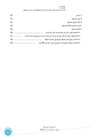 ‫دليل‬‫التصرفا‬ ‫مساطر‬‫ت‬‫اإلدارية‬‫المتعلقة‬‫شؤو‬ ‫بتدبير‬‫ن‬‫الموظفين‬
‫المسطرة‬‫السابعة‬
‫تدبير‬‫الوظيفة‬ ‫ترك‬ ‫مسطرة‬
84
1.‫المدخل‬82
2.‫تعريف‬‫المسطرة‬:82
3.‫اإلطار‬‫القانوني‬‫للمسطرة‬:82
4.‫الشروط‬‫القانونية‬‫والنظامية‬‫للمسطرة‬:86
5.‫معالجة‬‫المسطرة‬:86
5.1‫االلتحاق‬‫بالعمل‬‫داخل‬‫أجل‬‫سبعة‬‫أيام‬‫بعد‬‫تسلم‬‫رسالة‬‫اإلنذار‬.............................................................86
5.2‫حالة‬‫الموظف‬‫الذي‬‫ال‬‫يستأنف‬‫عمله‬‫بعد‬‫انصرام‬‫أجل‬‫سبعة‬‫أيام‬‫ابتداء‬‫من‬‫يخ‬‫ر‬‫تا‬‫توصله‬‫برسالة‬‫ـذار‬‫ن‬‫اإل‬:...................87
5.3‫حالة‬‫تعذر‬‫تبليغ‬‫اإلنذار‬‫للموظف‬‫الموجود‬‫في‬‫حالة‬‫ترك‬‫الوظيفة‬:............................................................88
5.4‫حالة‬‫تقدم‬‫الموظف‬‫المعني‬‫بطلب‬‫الرجوع‬‫إلى‬‫العمل‬‫داخل‬‫أجل‬(19)‫يوما‬:...............................................88
 
