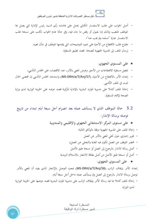 ‫دليل‬‫التصرفا‬ ‫مساطر‬‫ت‬‫اإلدارية‬‫المتعلقة‬‫شؤو‬ ‫بتدبير‬‫ن‬‫الموظفين‬
‫المسطرة‬‫السابعة‬
‫تدبير‬‫الوظيفة‬ ‫ترك‬ ‫مسطرة‬
87
-‫أصل‬‫هبا‬ ‫يعمل‬ ‫اليت‬ ‫اإلدارة‬ ‫ئيس‬‫ر‬ ‫السيد‬ ‫أي‬‫ر‬ ‫هامشه‬ ‫على‬ ‫حيمل‬ ‫الكتايب‬ ‫االستفسار‬ ‫طلب‬ ‫على‬ ‫اب‬‫و‬‫اجل‬
‫طلب‬ ‫نسخة‬ ‫على‬ ‫تكتب‬ ‫اب‬‫و‬‫اجل‬ ‫عدم‬ ‫حالة‬ ‫ويف‬ ،‫فيه‬ ‫جاء‬ ‫ما‬ ‫رفض‬ ‫أو‬ ‫بقبول‬ ‫إما‬ ‫وذلك‬ ‫املتغيب‬ ،‫املوظ‬
‫عبارة‬ ‫االستفسار‬"‫عنه‬ ‫جيب‬ ‫مل‬‫و‬ ‫تسلمه‬"‫؛‬
-‫التوضيحات‬ ‫ضوء‬ ‫على‬ ‫األجرة‬ ‫من‬ ‫االقتطاع‬ ‫طلب‬ ‫مقرتح‬‫تغيبه‬ ‫شأن‬ ‫يف‬ ،‫املوظ‬ ‫يقدمها‬ ‫اليت‬.
-‫للصحة‬ ‫اجلهوية‬ ‫ية‬‫ر‬‫املدي‬ ‫إىل‬ ،‫املل‬ ‫إرسال‬.‫املسطرة‬ ‫تطبيق‬ ‫قصد‬.
‫المستوي‬ ‫على‬‫الجهوي‬:
-‫عند‬ ،‫باألمر‬ ‫املعين‬ ‫وعر‬ ‫األجور‬ ‫من‬ ‫االقتطاعات‬ ‫مسطرة‬ ‫تفعيل‬،‫االقتضاء‬‫اجمللس‬ ‫على‬،‫التأدييب‬
-،‫األجرة‬ ‫من‬ ‫باالقتطاع‬ ‫األمر‬ ‫إعداد‬(MS-DRH/a/7/Anj/57)‫احلال‬ ‫اقتضى‬ ‫إن‬ ‫التأدييب‬ ‫اجمللس‬ ‫استدعاء‬‫و‬
‫أدييب‬ّ‫الت‬ ،‫املل‬ ‫يف‬ ‫للبت‬.
-‫ارة‬‫ز‬‫و‬ ‫لدى‬ ‫ية‬‫ر‬‫ا‬‫ز‬‫الو‬ ‫ينة‬‫ز‬‫اخل‬ ‫على‬ ‫عرضه‬ ‫قصد‬ ‫ية‬‫ز‬‫ك‬‫املر‬ ‫باإلدارة‬ ‫ية‬‫ر‬‫البش‬ ‫ارد‬‫و‬‫امل‬ ‫ية‬‫ر‬‫مدي‬ ‫على‬ ‫كامال‬ ،‫املل‬ ‫إحالة‬
‫إلمتام‬ ‫الصحة‬‫املسطرة‬.
5.2‫حالة‬‫يخ‬‫ر‬‫تا‬ ‫من‬ ‫ابتداء‬ ‫أيام‬ ‫سبعة‬ ‫أجل‬ ‫ام‬‫ر‬‫انص‬ ‫بعد‬ ‫عمله‬ ‫يستأنف‬ ‫ال‬ ‫الذي‬ ‫الموظف‬
‫برسالة‬ ‫توصله‬‫ـذار‬‫ن‬‫اإل‬:
‫الجهوي‬ ‫االستشفائي‬ ‫كز‬‫المر‬ ‫مستوى‬ ‫على‬‫والمندوبية‬ ‫واإلقليمي‬
-‫بالوثائق‬ ‫مرفقا‬ ‫اجلهوية‬ ‫ية‬‫ر‬‫املدي‬ ‫على‬ ،‫املل‬ ‫إحالة‬‫التالية‬:
-‫ير‬‫ر‬‫تق‬‫حول‬ ‫إخباري‬‫العمل‬ ‫عن‬ ‫باألمر‬ ‫املعين‬ ‫ختلي‬
-‫حمضر‬‫الغاية‬ ‫فيه‬ ‫تكون‬ ‫العمل‬ ‫عن‬ ،‫التوق‬(‫عن‬ ‫التخلي‬‫العمل‬)
-‫األصل‬ ‫طبق‬ ‫نسخة‬ ‫أو‬ ‫العمل‬ ‫إىل‬ ‫بالرجوع‬ ‫االنذار‬ ‫رسالة‬ ‫أصل‬
-‫االشعار‬ ‫بطاقة‬ ‫أصل‬ ‫من‬ ‫األصل‬ ‫طبق‬ ‫نسخة‬ ‫أو‬ ‫أصل‬‫يدية‬‫رب‬‫ال‬ ‫باالستالم‬
‫المستوي‬ ‫على‬‫الجهوي‬:
‫اتب‬‫ر‬‫ال‬ ‫بإيقاف‬ ‫األمر‬ ‫إعداد‬(MS-DRH/a/7/Anj/58)‫التوصل‬ ‫مبجرد‬‫باألمر‬ ‫املعين‬ ‫أن‬ ‫يفيد‬ ‫الذي‬ ‫باإلشعار‬
‫برسالة‬ ‫توصل‬‫سبعة‬ ‫أجل‬ ‫داخل‬ ‫عمله‬ ،‫يستأن‬ ‫مل‬‫و‬ ‫العمل‬ ‫إىل‬ ‫بالرجوع‬ ‫االنذار‬‫أيام‬.
-‫ية‬‫ر‬‫ا‬‫ز‬‫الو‬ ‫ينة‬‫ز‬‫اخل‬ ‫على‬ ‫عرضها‬ ‫قصد‬ ‫ية‬‫ر‬‫البش‬ ‫ارد‬‫و‬‫امل‬ ‫ية‬‫ر‬‫مدي‬ ‫على‬ ‫اتب‬‫ر‬‫ال‬ ‫بإيقاف‬ ‫األمر‬ ‫رسالة‬ ‫فيه‬ ‫مبا‬ ‫كامال‬،‫املل‬ ‫إحالة‬
‫ارة‬‫ز‬‫الو‬ ‫لدى‬
 