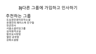 기본 순서
1) SNS 프로필 세팅하기
2) 개인 그룹 만들기
3) 다른 그룹에 가입하고 인사하기
4) 다른 그룹에서 활동하기.오픈 모임 참석하기
5) 나의 그룹의 오픈 모임 만들기
 