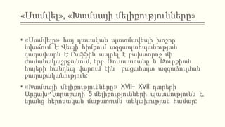 «Սամվել», «Խամսայի մելիքությունները»
 «Սամվելը» հայ դասական պատմավեպի խոշոր
նվաճում է: Վեպի հիմքում ազգապահպանության
գաղափարն է: Րաֆֆին ապրել է բախտորոշ մի
ժամանակաշրջանում, երբ Ռուսաստանը և Թուրքիան
հայերի հանդեպ վարում էին բացահայտ ազգաձուլման
քաղաքականություն:
 «Խամսայի մելիքությունները» XVII– XVIII դարերի
Արցախ-Ղարաբաղի 5 մելիքությունների պատմությունն է,
նրանց հերոսական մաքառումն անկախության համար:
 