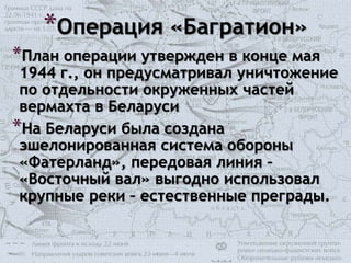 *Операция «Багратион»
*План операции утвержден в конце мая
1944 г., он предусматривал уничтожение
по отдельности окруженных частей
вермахта в Беларуси
*На Беларуси была создана
эшелонированная система обороны
«Фатерланд», передовая линия –
«Восточный вал» выгодно использовал
крупные реки – естественные преграды.
 