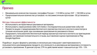 10
Прогноз
• Минимальное количество показов: география Россия – 110 000 в сутки; СНГ – 150 000 в сутки
• Предположительное количество установок: по пессимистичным прогнозам - 50 установок в
сутки
Методы повышения эффективности
• Использовать интерактивные рекламные материалы
• Использовать серии роликов либо rich-media с последовательным развитием событий
• Провести акцию с предложением бесплатного просмотра платного контента кинотеатра в
течение нескольких дней, при скачивании приложения из рекламного блока
• Предложить пользователю бесплатный период просмотра платного контента за приглашение
друзей, составление положительного отзыва, выставление оценки приложению в Play
Google/AppStore
Подобные акции и форматы рекламы в несколько раз повышают заинтересованность
пользователя в рекламируемом продукте, его лояльность в рекламным материалам и готовность
установить приложение. В данном случае, CTR по действиям может повышаться до 10% - 15%
 