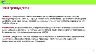 3
Наши преимущества
Стоимость. По сравнению с «классическими» методами продвижения, наши ставки за
размещение рекламы ниже в 2 - 5 раз, в зависимости от агентства. При аналогичном бюджете,
мы обеспечим в 5 раз больше показов в мобильных устройствах, чем Газпром Диджитал или
YouTube в Рунете.
Уникальность. На данный момент, интерактивные видео не имеют аналогов на Российском
рынке мобильной рекламы. На текущий момент только Double Click предлагает тестирование
бета-версии с не полностью реализованным MRAID.
Гарантии. Сотрудничая только с проверенными мобильными приложениями и сервисами, мы
гарантируем, что каждый показ рекламы происходит исключительно по заданным
параметрам, на четко определенных площадках.
 